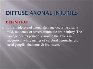 DEFINITION
 It is a widespread axonal damage occuring after a
mild, moderate or severe traumatic brain injury. The
damage occurs primarily around the axons in
subcortical white matter of cerebral hemispheres,
basal ganglia, thalamus & brainstem.
 