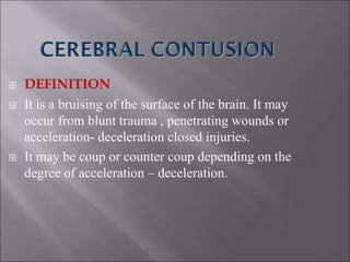  DEFINITION
 It is a bruising of the surface of the brain. It may
occur from blunt trauma , penetrating wounds or
acceleration- deceleration closed injuries.
 It may be coup or counter coup depending on the
degree of acceleration – deceleration.
 