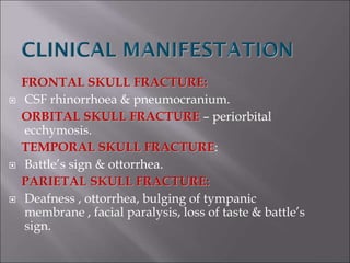FRONTAL SKULL FRACTURE:
 CSF rhinorrhoea & pneumocranium.
ORBITAL SKULL FRACTURE – periorbital
ecchymosis.
TEMPORAL SKULL FRACTURE:
 Battle’s sign & ottorrhea.
PARIETAL SKULL FRACTURE:
 Deafness , ottorrhea, bulging of tympanic
membrane , facial paralysis, loss of taste & battle’s
sign.
 