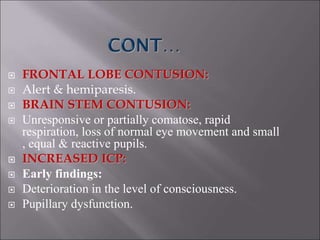  FRONTAL LOBE CONTUSION:
 Alert & hemiparesis.
 BRAIN STEM CONTUSION:
 Unresponsive or partially comatose, rapid
respiration, loss of normal eye movement and small
, equal & reactive pupils.
 INCREASED ICP:
 Early findings:
 Deterioration in the level of consciousness.
 Pupillary dysfunction.
 