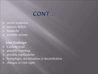  motor weakness
 sensory deficit
 headache
 possible seizure
later findings:
 Cushing triad
 possible vomiting
 possible papilledema
 hemiplegia, decortication or decerebration
 changes in vital signs
 