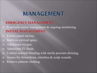 EMERGENCY MANAGEMENT:
 It includes initial management & ongoing monitoring.
INITIAL MANAGEMENT:
 Ensure patent airway.
 Stabilize cervical spine.
 Administer oxygen.
 Administer IV fluids.
 Control external bleeding with sterile pressure dressing.
 Assess for rhinorrhoea, ottorrhea & scalp wounds.
 Remove patients clothing.
 