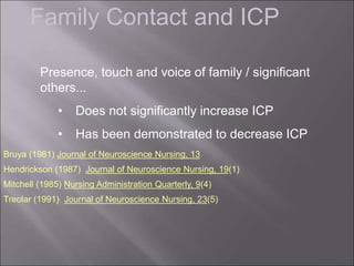 Family Contact and ICP
Bruya (1981) Journal of Neuroscience Nursing, 13
Hendrickson (1987) Journal of Neuroscience Nursing, 19(1)
Mitchell (1985) Nursing Administration Quarterly, 9(4)
Treolar (1991) Journal of Neuroscience Nursing, 23(5)
Presence, touch and voice of family / significant
others...
• Does not significantly increase ICP
• Has been demonstrated to decrease ICP
 