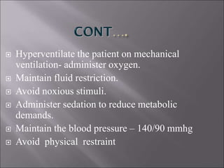  Hyperventilate the patient on mechanical
ventilation- administer oxygen.
 Maintain fluid restriction.
 Avoid noxious stimuli.
 Administer sedation to reduce metabolic
demands.
 Maintain the blood pressure – 140/90 mmhg
 Avoid physical restraint
 