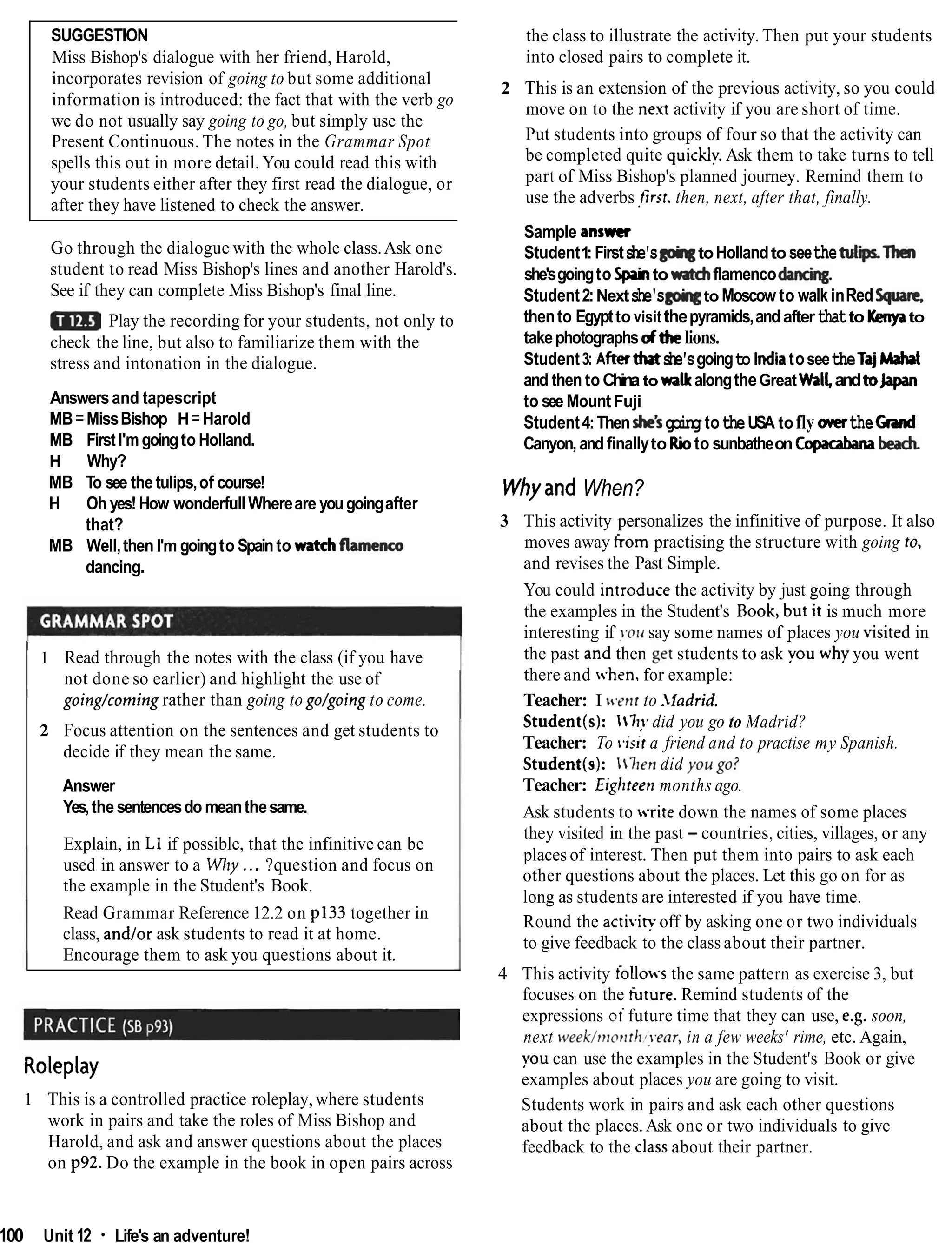 SUGGESTION
Miss Bishop's dialogue with her friend, Harold,
incorporates revision of going to but some additional
information is introduced: the fact that with the verb go
we do not usually say going to go, but simply use the
Present Continuous. The notes in the Grammar Spot
spells this out in more detail. You could read this with
your students either after they first read the dialogue, or
after they have listened to check the answer.
Go through the dialogue with the whole class.Ask one
student to read Miss Bishop's lines and another Harold's.
See if they can complete Miss Bishop's final line.
Play the recording for your students, not only to
check the line, but also to familiarize them with the
stress and intonation in the dialogue.
Answersand tapescript
MB=MissBishop H=Harold
MB FirstI'mgoingto Holland.
H Why?
MB To see thetulips,of course!
H Oh yes!How wonderfullWhereare yougoingafter
that?
MB Well,then I'm goingto Spainto watchfhenco
dancing.
I
1 Read through the notes with the class (if you have
not done so earlier) and highlight the use of
1 going/coming rather than going to go/going to come.
2 Focus attention on the sentences and get students to
decide if they mean the same.
Answer
Yes,the sentencesdo meanthesame.
Explain, in L1 if possible, that the infinitive can be
used in answer to a Why... ?question and focus on
the example in the Student's Book.
Read Grammar Reference 12.2 on p133 together in
class, and/or ask students to read it at home.
Encourage them to ask you questions about it.
the class to illustrate the activity. Then put your students
into closed pairs to complete it.
2 This is an extension of the previous activity, so you could
move on to the next activity if you are short of time.
Put students into groups of four so that the activity can
be completed quite quicklv.Ask them to take turns to tell
part of Miss Bishop's planned journey. Remind them to
use the adverbs ,first.then, next, after that, finally.
Sample answer
Student1: Firstshe's@qtoHollandto seethetuIiThen
she'sgoingto Spahtor#tehflamencodancing.
Student2:Nextshe's to Moscow to walkinRedSpare,
thento Egyptto visit thepyramids,andafterthatto Kenpto
takephotographsdthelions.
Student3: After tlutshe'sgoingto IndiatoseetheTajMaha
and then to China to waUcalongtheGreatWallandtolapan
to see MountFuji
Student4:Thenhe's goingtotheUSA tofly mertheCmd
Canyon, and finallyto Rioto sunbatheon Copacabambe&
Whyand When?
3 This activity personalizes the infinitive of purpose. It also
moves away from practising the structure with going to,
and revises the Past Simple.
You could introduce the activity by just going through
the examples in the Student's Book,'but it is much more
interesting if yolr say some names of places you kited in
the past and then get students to ask you why you went
there and .hen, for example:
Teacher: I tc.enr to .ladrid.
Student(s): 171!. did you go to Madrid?
Teacher: To tiisit a friend and to practise my Spanish.
Student(s): -hen did you go?
Teacher: Eighteetl months ago.
Ask students to -ritedown the names of some places
they visited in the past - countries, cities, villages, or any
places of interest. Then put them into pairs to ask each
other questions about the places. Let this go on for as
long as students are interested if you have time.
Round the activipoff by asking one or two individuals
to give feedback to the class about their partner.
4 This activity ioUo-sthe same pattern as exercise 3, but
focuses on the tiiture. Remind students of the
expressions oifuture time that they can use, e.g. soon,
next week/ntonrh~!Par,er,
in a few weeks' rime, etc. Again,
Roleplay you can use the examples in the Student's Book or give
examples about places you are going to visit.
1 This is a controlled practice roleplay, where students Students work in pairs and ask each other questions
work in pairs and take the roles of Miss Bishop and about the places.Ask one or two individuals to give
Harold, and ask and answer questions about the places feedback to the classabout their partner.
on p92. Do the example in the book in open pairs across
100 Unit 12 Life's an adventure!
 