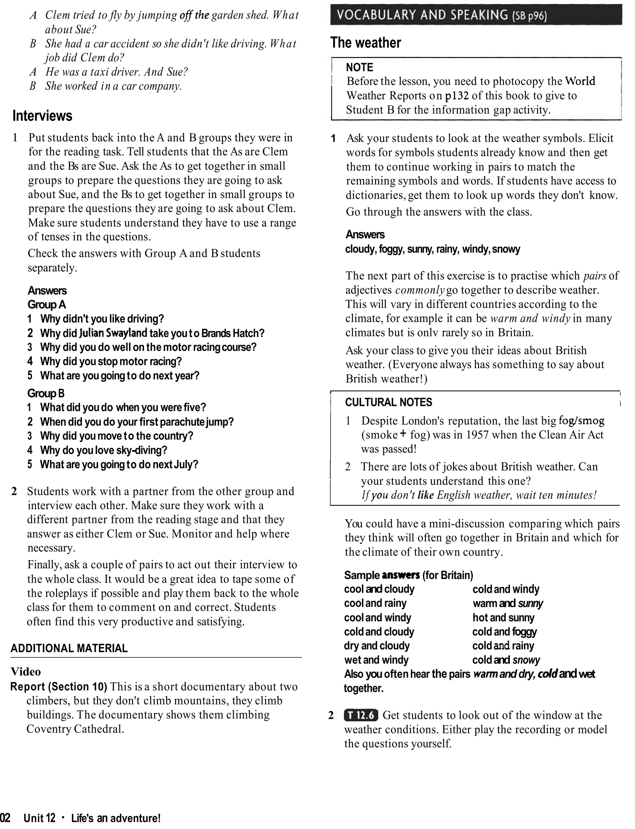 A Clem tried to fly by jumping ofjtthe garden shed. What
about Sue?
B She had a car accident so she didn't like driving. What
job did Clem do?
A He was a taxi driver. And Sue?
B She worked in a car company.
Interviews
1 Put students back into the A and B groups they were in
for the reading task. Tell students that the As are Clem
and the Bs are Sue. Ask the As to get together in small
groups to prepare the questions they are going to ask
about Sue, and the Bs to get together in small groups to
prepare the questions they are going to ask about Clem.
Make sure students understand they have to use a range
of tenses in the questions.
Check the answers with Group A and Bstudents
separately.
Answers
GroupA
1 Why didn't youlike driving?
2 Why did JulianSwaylandtake youtoBrandsHatch?
3 Why did youdo well on themotor racingcourse?
4 Why did youstopmotor racing?
5 What are yougoingto do next year?
GroupB
1 What did youdo when you werefive?
2 Whendid youdo your firstparachutejump?
3 Why did youmoveto the country?
4 Why do youlove sky-diving?
5 What are yougoingto do nextJuly?
2 Students work with a partner from the other group and
interview each other. Make sure they work with a
different partner from the reading stage and that they
answer as either Clem or Sue. Monitor and help where
necessary.
Finally, ask a couple of pairs to act out their interview to
the whole class. It would be a great idea to tape some of
the roleplays if possible and play them back to the whole
class for them to comment on and correct. Students
often find this very productive and satisfying.
ADDITIONAL MATERIAL
Video
Report (Section 10) This is a short documentary about two
climbers, but they don't climb mountains, they climb
buildings. The documentary shows them climbing
Coventry Cathedral.
The weather
I NOTE I
I Before the lesson, you need to photocopy the M'orld
Weather Reports on p132 of this book to give to
Student B for the information gap activity.
1 Ask your students to look at the weather symbols. Elicit
words for symbols students already know and then get
them to continue working in pairs to match the
remaining symbols and words. If students have access to
dictionaries,get them to look up words they don't know.
Go through the answers with the class.
Answers
cloudy,foggy, sunny, rainy, windy,snowy
The next part of this exercise is to practise which pairs of
adjectives commonlygo together to describe weather.
This will vary in different countries according to the
climate, for example it can be warm and windy in many
climates but is onlv rarely so in Britain.
Ask your class to give you their ideas about British
weather. (Everyone always has something to say about
British weather!)
I
1 CULTURAL NOTES
I
i
1 Despite London's reputation, the last big fogsmog
(smoke + fog) was in 1957 when the Clean Air Act
was passed!
1 2 There are lots of jokes about British weather. Can
your students understand this one?
If yoii don't like English weather, wait ten minutes!
You could have a mini-discussion comparing which pairs
they think will often go together in Britain and which for
the climate of their own country.
Sample answers(for Britain)
coolandcloudy coldand windy
cooland rainy warmandsunny
cooland windy hot and sunny
coldand cloudy coldand foggy
dry and cloudy coldand rainy
wet and windy coldand snowy
Also youoftenhear thepairs warmanddry, cddandwet
together.
2 Get students to look out of the window at the
weather conditions. Either play the recording or model
the questions yourself.
102 Unit 12 Life's an adventure!
 