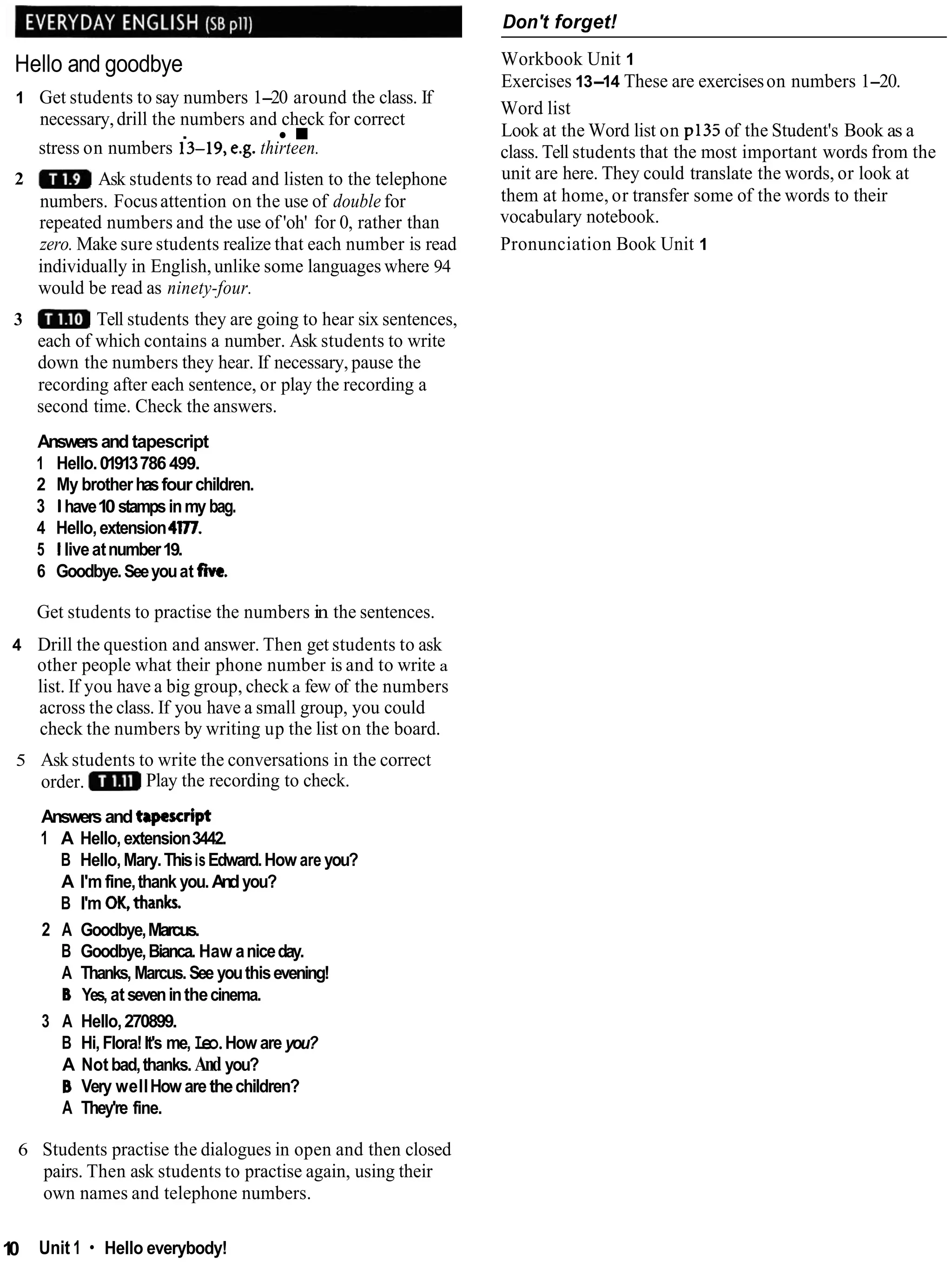 Hello and goodbye
1 Get students to say numbers 1-20 around the class. If
necessary,drill the numbers and check for correct
.
stress on numbers i3-19, e.g. thirteen.
2 Ask students to read and listen to the telephone
numbers. Focusattention on the use of double for
repeated numbers and the use of 'oh' for 0, rather than
zero. Make sure students realize that each number is read
individually in English, unlike some languages where 94
would be read as ninety-four.
3 Tell students they are going to hear six sentences,
each of which contains a number. Ask students to write
down the numbers they hear. If necessary, pause the
recording after each sentence, or play the recording a
second time. Check the answers.
Answersand tapescript
1 Hello.01913786499.
2 My brotherhasfour children.
3 1have10stampsinmy bag.
4 Hello,extension4177.
5 1liveatnumber19.
6 Goodbye.Seeyouat five.
Get students to practise the numbers in the sentences.
4 Drill the question and answer. Then get students to ask
other people what their phone number is and to write a
list. If you have a big group, check a few of the numbers
across the class. If you have a small group, you could
check the numbers by writing up the list on the board.
5 Ask students to write the conversations in the correct
order. Play the recording to check.
Answers and tapescript
1 A Hello,extension3442.
B Hello,Mary.ThisisEdward.How are you?
A I'm fine,thank you.Andyou?
B I'm OK,thanks.
2 A Goodbye,Marcus.
B Goodbye,Bianca. Haw aniceday.
A Thanks, Marcus.See youthisevening!
B Yes, atseveninthecinema.
3 A Hello,270899.
B Hi,Flora!It's me, Leo.How are you?
A Not bad,thanks. And you?
B Very wellHow arethechildren?
A They're fine.
Don't forget!
Workbook Unit 1
Exercises 13-14 These are exerciseson numbers 1-20.
Word list
Look at the Word list on p135 of the Student's Book as a
class. Tell students that the most important words from the
unit are here. They could translate the words, or look at
them at home, or transfer some of the words to their
vocabulary notebook.
Pronunciation Book Unit 1
6 Students practise the dialogues in open and then closed
pairs. Then ask students to practise again, using their
own names and telephone numbers.
1
0 Unit 1 Hello everybody!
 