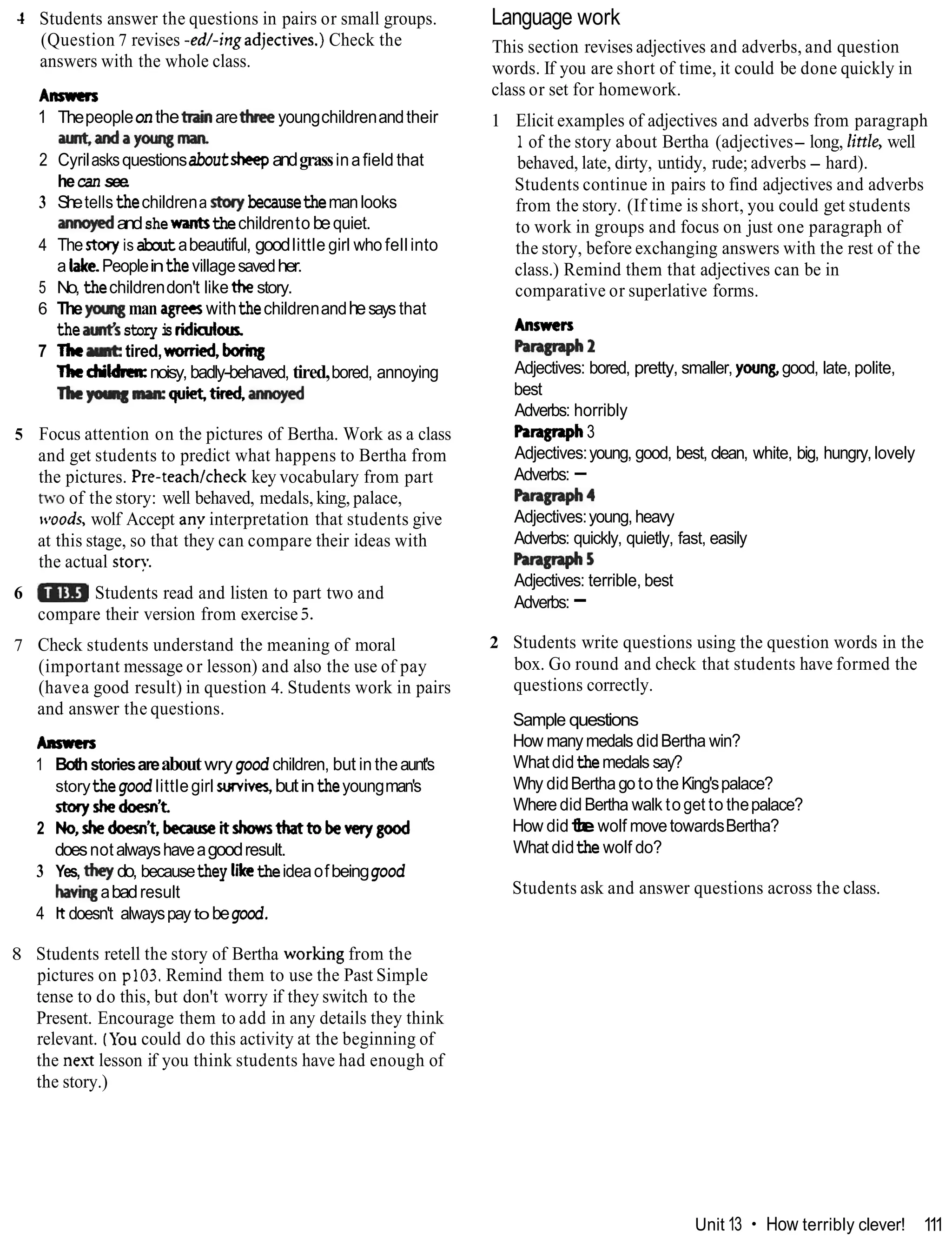 1 Students answer the questions in pairs or small groups.
(Question 7 revises -ed/-ingadjectives.) Check the
answers with the whole class.
Ansmrs
1 Thepeopleonthetrainaretheeyoungchildrenandtheir
auntandayowgm~.
2 Cyrilasksquestionsaboutsheepandgrassinafield that
hecan see.
3 Shetellsthechildrena s t q becausethemanlooks
annoyedandshewantsthechildrento bequiet.
4 Thestg isaboutabeautiful, goodlittle girl who fellinto
a lake. Peopleinthevillagesavedher.
5 No, thechildrendon't likethe story.
6 Theycnatgman agreeswiththechildrenandhesays that
thea d sstory i
s ridiculwr
7 The tired,worried, boring
Tbedrildm:noisy, badly-behaved, tired,bored, annoying
Thep q -quiet, tiredannapd
5 Focus attention on the pictures of Bertha. Work as a class
and get students to predict what happens to Bertha from
the pictures. Pre-teachlcheck key vocabulary from part
two of the story: well behaved, medals, king, palace,
~cloods,
wolf Accept any interpretation that students give
at this stage, so that they can compare their ideas with
the actual stor):
6 Students read and listen to part two and
compare their version from exercise 5.
7 Check students understand the meaning of moral
(important message or lesson) and also the use of pay
(havea good result) in question 4. Students work in pairs
and answer the questions.
Anmm
1 Bothstoriesareaboutwrygood children, but in theaunt's
storythegood littlegirl survives,butintheyoungman's
storyshedoesn't
2 No,shedaesn't,becauseitshowsthattobewrygood
doesnotalwayshaveagoodresult.
3 Yes, they do, becausethey liketheideaofbeinggood
k i n gabadresult
4 Itdoesn't alwayspaytobegood.
8 Students retell the story of Bertha working from the
pictures on p103. Remind them to use the Past Simple
tense to do this, but don't worry if they switch to the
Present. Encourage them to add in any details they think
relevant. (Youcould do this activity at the beginning of
the nex7 lesson if you think students have had enough of
the story.)
Language work
This section revises adjectives and adverbs, and question
words. If you are short of time, it could be done quickly in
class or set for homework.
1 Elicit examples of adjectives and adverbs from paragraph
1of the story about Bertha (adjectives- long, little, well
behaved, late, dirty, untidy, rude; adverbs - hard).
Students continue in pairs to find adjectives and adverbs
from the story. (If time is short, you could get students
to work in groups and focus on just one paragraph of
the story, before exchanging answers with the rest of the
class.) Remind them that adjectives can be in
comparative or superlative forms.
Answcn
Parallraph2
Adjectives: bored, pretty, smaller, young,good, late, polite,
best
Adverbs: horribly
Paragraph3
Adjectives:young, good, best, clean, white, big, hungry,lovely
Adverbs: -
P
=
m
4
Adjectives:young,heavy
Adverbs: quickly, quietly, fast, easily
h - 5
Adjectives: terrible, best
Adverbs: -
2 Students write questions using the question words in the
box. Go round and check that students have formed the
questions correctly.
Sample questions
How manymedals didBertha win?
Whatdidthemedals say?
Why didBerthagoto the King'spalace?
WheredidBertha walk toget to thepalace?
How didt
h
ewolf movetowardsBertha?
What didthe wolf do?
Students ask and answer questions across the class.
Unit 13 How terribly clever! 111
 