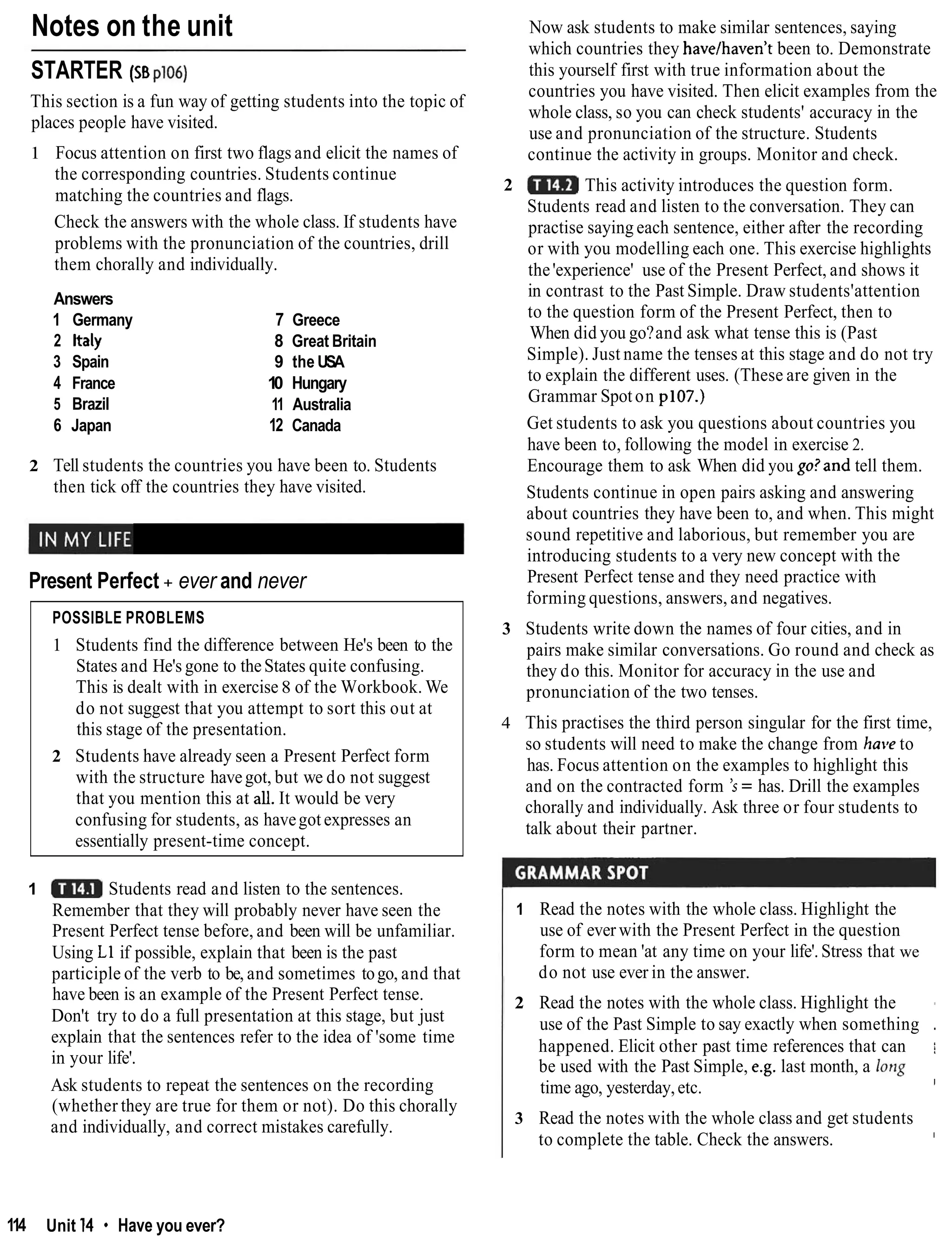 Notes on the unit
STARTER (SB~106)
This section is a fun way of getting students into the topic of
places people have visited.
1 Focus attention on first two flags and elicit the names of
the corresponding countries. Students continue
matching the countries and flags.
Check the answers with the whole class. If students have
problems with the pronunciation of the countries, drill
them chorally and individually.
Answers
1 Germany
2 Italy
3 Spain
4 France
5 Brazil
6 Japan
7 Greece
8 Great Britain
9 the USA
10 Hungary
11 Australia
12 Canada
2 Tell students the countries you have been to. Students
then tick off the countries they have visited.
Present Perfect + ever and never
POSSIBLE PROBLEMS
1 Students find the difference between He's been to the
States and He's gone to theStates quite confusing.
This is dealt with in exercise 8 of the Workbook. We
do not suggest that you attempt to sort this out at
this stage of the presentation.
2 Students have already seen a Present Perfect form
with the structure havegot, but we do not suggest
that you mention this at all. It would be very
confusing for students, as havegot expresses an
essentially present-time concept.
1 Students read and listen to the sentences.
Remember that they will probably never have seen the
Present Perfect tense before, and been will be unfamiliar.
Using L1 if possible, explain that been is the past
participle of the verb to be, and sometimes togo, and that
have been is an example of the Present Perfect tense.
Don't try to do a full presentation at this stage, but just
explain that the sentences refer to the idea of 'some time
in your life'.
Ask students to repeat the sentences on the recording
(whether they are true for them or not). Do this chorally
and individually, and correct mistakes carefully.
Now ask students to make similar sentences, saying
which countries they havelhaven't been to. Demonstrate
this yourself first with true information about the
countries you have visited. Then elicit examples from the
whole class, so you can check students' accuracy in the
use and pronunciation of the structure. Students
continue the activity in groups. Monitor and check.
2 This activity introduces the question form.
Students read and listen to the conversation. They can
practise saying each sentence, either after the recording
or with you modelling each one. This exercise highlights
the'experience' use of the Present Perfect, and shows it
in contrast to the Past Simple. Draw students'attention
to the question form of the Present Perfect, then to
When did you go?and ask what tense this is (Past
Simple). Just name the tenses at this stage and do not try
to explain the different uses. (These are given in the
Grammar Spoton p107.)
Get students to ask you questions about countries you
have been to, following the model in exercise 2.
Encourage them to ask When did you go?and tell them.
Students continue in open pairs asking and answering
about countries they have been to, and when. This might
sound repetitive and laborious, but remember you are
introducing students to a very new concept with the
Present Perfect tense and they need practice with
forming questions, answers, and negatives.
3 Students write down the names of four cities, and in
pairs make similar conversations. Go round and check as
they do this. Monitor for accuracy in the use and
pronunciation of the two tenses.
4 This practises the third person singular for the first time,
so students will need to make the change from have to
has. Focus attention on the examples to highlight this
and on the contracted form 's = has. Drill the examples
chorally and individually. Ask three or four students to
talk about their partner.
1 Read the notes with the whole class. Highlight the
use of ever with the Present Perfect in the question
form to mean 'at any time on your life'. Stress that we
do not use ever in the answer.
2 Read the notes with the whole class. Highlight the
use of the Past Simple to say exactly when something .
happened. Elicit other past time references that can i
be used with the Past Simple, e.g. last month, a long
time ago, yesterday,etc. I
3 Read the notes with the whole class and get students
to complete the table. Check the answers. I
114 Unit 14 * Have you ever?
 