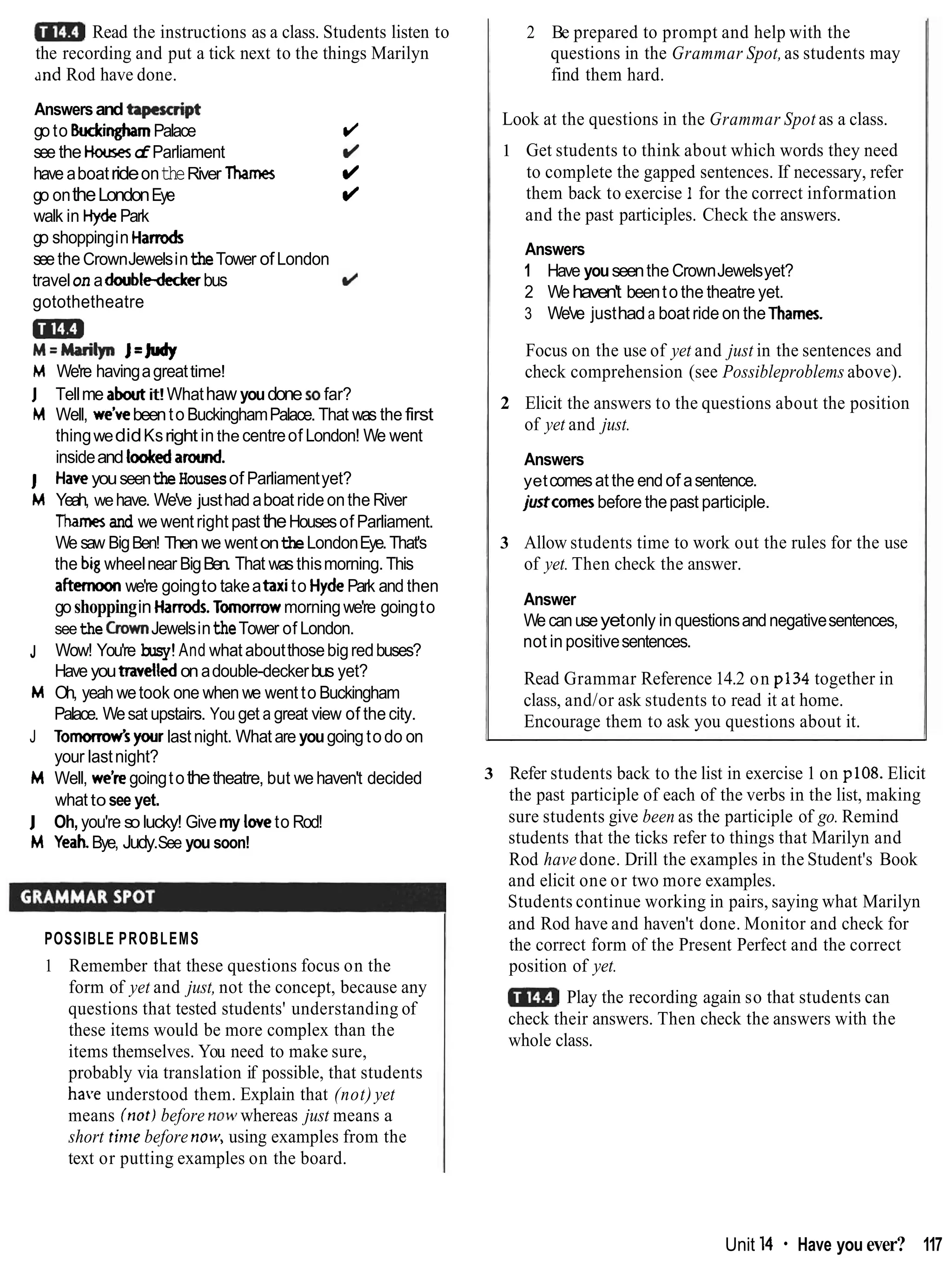 Read the instructions as a class. Students listen to
the recording and put a tick next to the things Marilyn
~ n d
Rod have done.
Answersand hpesmipt
go to WinghamPalace d
see the Houseso
f Parliament d
have aboatrideontheRiver Thames d
go ontheLondonEye d
walk in HydePark
go shoppingin Harrods
seetheCrownJewelsintheTower ofLondon
travelon adoubledeckerbus
gotothetheatre
aim
M=Marilyn J=*
M We're havingagreattime!
J Tellme aboutit!Whathaw youdone sofar?
M Well, we've beento BuckinghamPalace. That was the first
thingwedidKsright in the centreof London! We went
insideand lookedaround.
J HawyouseentheHousesof Parliamentyet?
M Yeah, wehave. We've justhadaboat rideonthe River
Thamesand we wentright past theHousesof Parliament.
We saw BigBen! Then we wentontheLondonEye.That's
the biwheelnear BigBen. That was thismorning. This
a f t m we're goingto takeaatito HydePark and then
goshoppingin Harrods.Tomorrowmorningwe're goingto
seethe GownJewelsintheTower of London.
J Wow! You're busy!And what aboutthosebigredbuses?
Have youtravelledonadouble-deckerbus yet?
M Oh, yeah wetook one when we went to Buckingham
Palace. Wesat upstairs. You get a great view of thecity.
J T o m w ' s your lastnight. What are yougoingtodo on
your lastnight?
M Well, we're goingtothetheatre, but wehaven't decided
what to see yet.
J Oh, you're solucky! Givemy loveto Rod!
M YeahBye, Judy.See you soon!
POSSIBLE PROBLEMS
1 Remember that these questions focus on the
form of yet and just, not the concept, because any
questions that tested students' understanding of
these items would be more complex than the
items themselves. You need to make sure,
probably via translation if possible, that students
have understood them. Explain that (not) yet
means (not)before now1whereas just means a
short tirne before no+: using examples from the
text or putting examples on the board.
2 Be prepared to prompt and help with the
questions in the Grammar Spot,as students may
find them hard.
Look at the questions in the Grammar Spot as a class.
1 Get students to think about which words they need
to complete the gapped sentences. If necessary, refer
them back to exercise 1 for the correct information
and the past participles. Check the answers.
Answers
1 Have youseenthe CrownJewelsyet?
2 Wehaven't beento the theatre yet.
3 We've justhada boat ride on the Thames.
Focus on the use of yet and just in the sentences and
check comprehension (see Possibleproblems above).
2 Elicit the answers to the questions about the position
of yet and just.
Answers
yetcomesat the endof asentence.
justcomesbefore thepast participle.
3 Allow students time to work out the rules for the use
of yet. Then check the answer.
Answer
We canuseyetonly in questionsandnegativesentences,
not in positivesentences.
Read Grammar Reference 14.2 on p134 together in
class, and/or ask students to read it at home.
Encourage them to ask you questions about it.
3 Refer students back to the list in exercise 1 on p108. Elicit
the past participle of each of the verbs in the list, making
sure students give been as the participle of go. Remind
students that the ticks refer to things that Marilyn and
Rod have done. Drill the examples in the Student's Book
and elicit one or two more examples.
Students continue working in pairs, saying what Marilyn
and Rod have and haven't done. Monitor and check for
the correct form of the Present Perfect and the correct
position of yet.
Play the recording again so that students can
check their answers. Then check the answers with the
whole class.
Unit 14 Have you ever? 117
 
