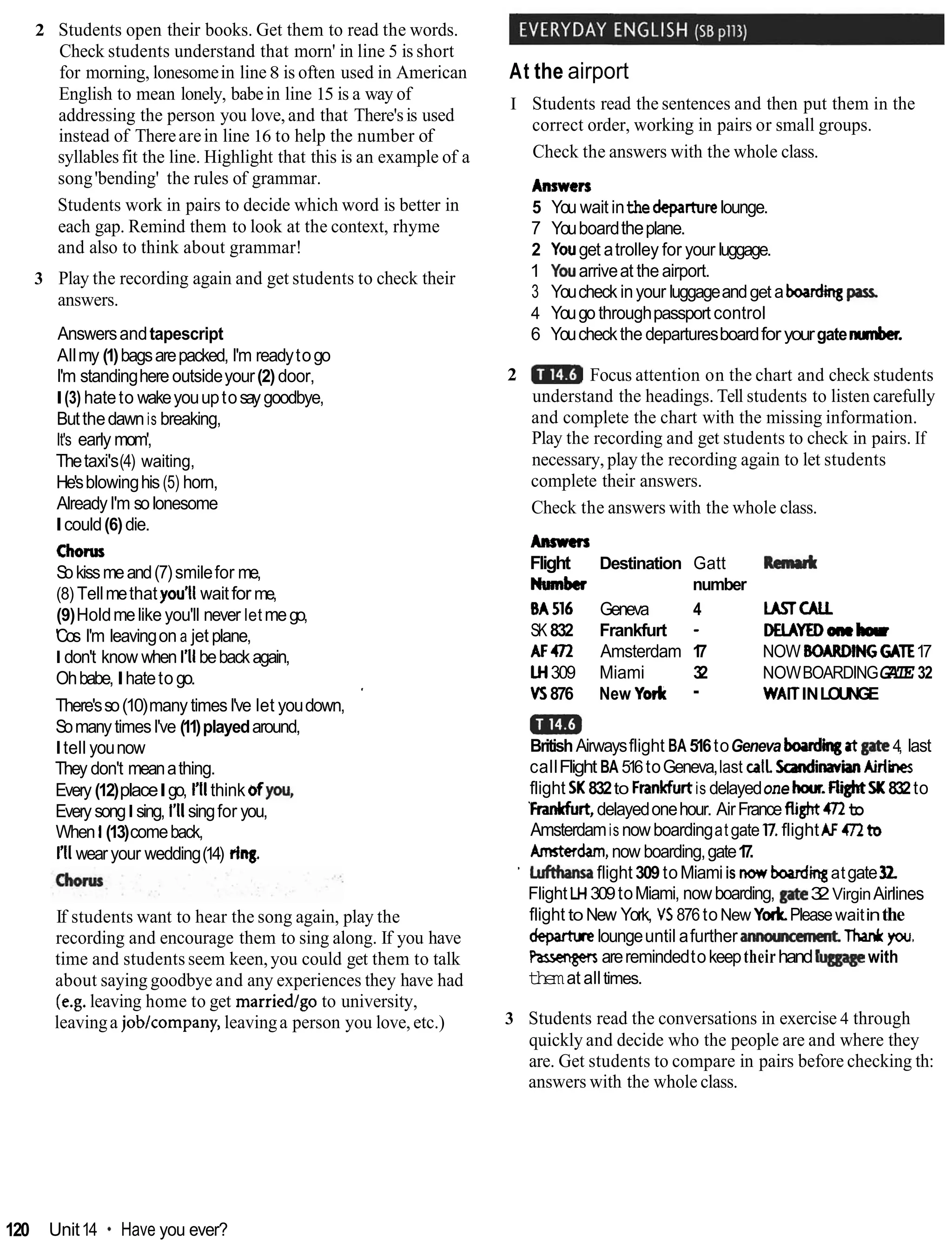 2 Students open their books. Get them to read the words.
Check students understand that morn' in line 5 is short
for morning, lonesomein line8 is often used in American
English to mean lonely, babein line 15 is a way of
addressing the person you love, and that There'sis used
instead of Therearein line 16 to help the number of
syllables fit the line. Highlight that this is an example of a
song'bending' the rules of grammar.
Students work in pairs to decide which word is better in
each gap. Remind them to look at the context, rhyme
and also to think about grammar!
3 Play the recording again and get students to check their
answers.
Answersandtapescript
Allmy (1)bagsarepacked, I'm readytogo
I'm standinghere outsideyour(2) door,
I(3) hateto wakeyouuptosaygoodbye,
Butthedawnis breaking,
It's early mom',
Thetaxi's(4) waiting,
He'sblowinghis(5) horn,
AlreadyI'm solonesome
Icould(6)die.
Chorw
Sokissmeand(7)smilefor me,
(8) Tellmethat you'll waitfor me,
(9)Holdmelike you'll never letmego,
'Cos I'm leavingon a jet plane,
Idon't know when I'IIbebackagain,
Ohbabe,Ihateto go.
There'sso(10)many timesI've let youdown,
'
SomanytimesI've (11)playedaround,
Itell younow
They don't meanathing.
Every (12)placeIgo, I
'
I
Ithink 6fyou,
EverysongIsing, I'llsingfor you,
When 1(13)comeback,
I'IIwearyour wedding(14) rimg.
If students want to hear the song again, play the
recording and encourage them to sing along. If you have
time and students seem keen,you could get them to talk
about saying goodbye and any experiences they have had
(e.g. leaving home to get marriedlgo to university,
leavinga joblcompany, leavinga person you love, etc.)
At the airport
I Students read the sentences and then put them in the
correct order, working in pairs or small groups.
Check the answers with the whole class.
Answers
5 You wait inthedepamrelounge.
7 Youboardtheplane.
2 Youget atrolley for your luggage.
1 Youarriveat the airport.
3 Youcheck inyour luggageandget aboading pas^
4 Yougo throughpassport control
6 Youcheckthe departuresboardforyourgatenunber.
2 Focus attention on the chart and check students
understand the headings. Tell students to listen carefully
and complete the chart with the missing information.
Play the recording and get students to check in pairs. If
necessary, play the recording again to let students
complete their answers.
Check the answers with the whole class.
Ansmn
Flight Destination Gatt R a d l
Number number
BA516 Geneva 4 LMTCALL
SK 832 Frankfurt - MLAYEDoneb
AF472 Amsterdam 1
7 NOW BOARDINGG
A
T
E17
W 309 Miami 32 NOWBOARDINGGATE 32
VS876 New York - WAITINLOUNGE
am
BritishAirwaysflight BA 516toGeneva M k r gatgate4, last
callFlight BA 516toGeneva,last callSadinavianAirlines
flight SK 832to Frankfurtis delayedone hwr.fightSK 832to
Frankfurt,delayedonehour. AirFrancefight472to
Amsterdamis nowboardingatgate l
7
.flightAF472tb
Amrterdam,now boarding,gate1
7
.
' Lufttransaflight 309 toMiamiis nowboardii atgate32
Flight LH309toMiami, nowboarding, 3
2VirginAirlines
flight to New York, VS 876toNew YorkPleasewaitinthe
departueloungeuntil afurther annouKcmentThanlrpu.
Pasrengersareremindedtokeeptheirhand with
themat alltimes.
3 Students read the conversations in exercise 4 through
quickly and decide who the people are and where they
are. Get students to compare in pairs before checking th:
answers with the whole class.
120 Unit14 * Have you ever?
 
