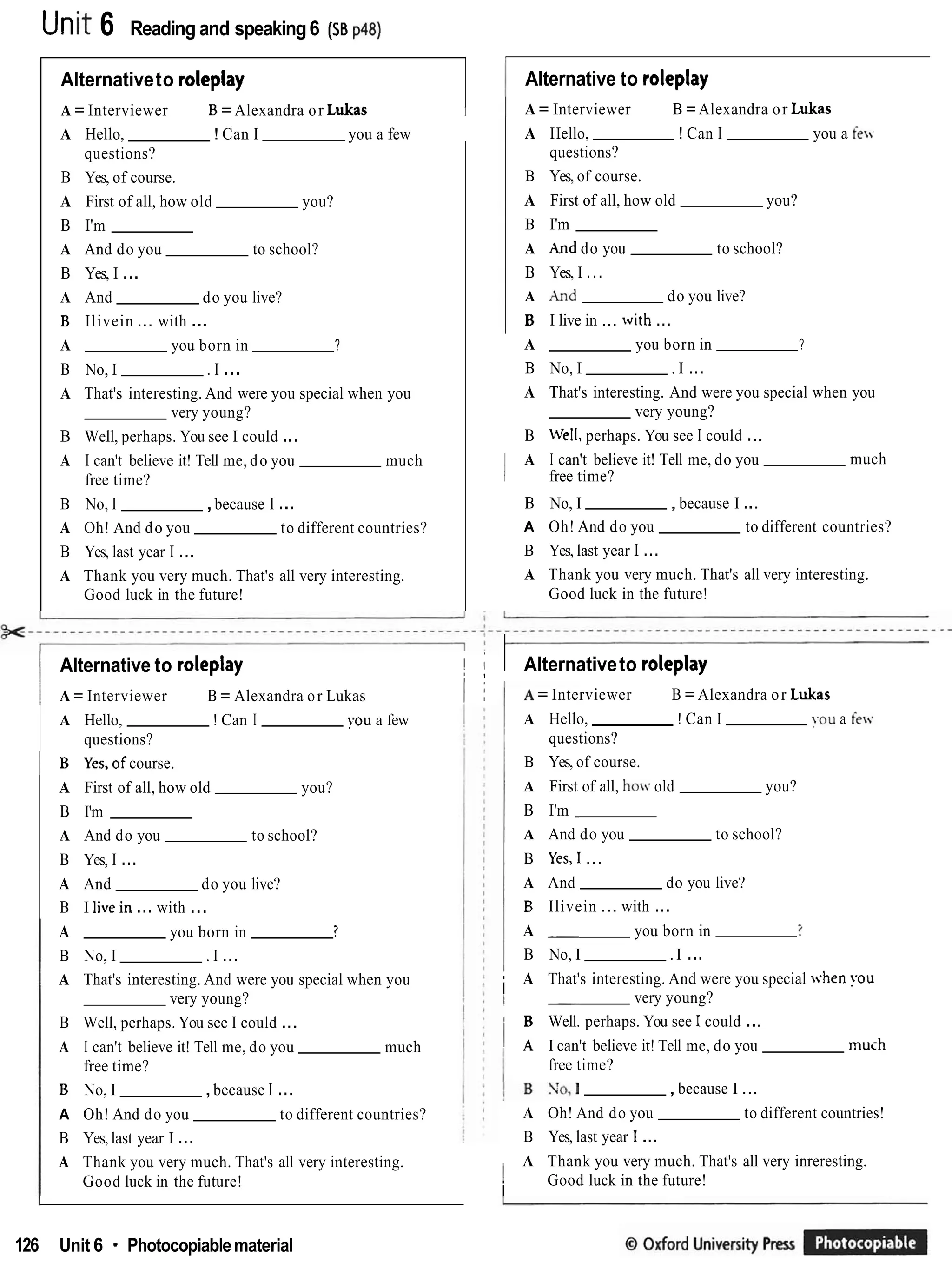 Utlit 6 Reading and speaking6 (ss p a )
Alternativeto roleplay
A = Interviewer B = Alexandra or Lukas I
A Hello, ! Can I you a few
questions?
B Yes, of course.
A First of all, how old you?
B I'm
A And do you to school?
B Yes, I ...
A And do you live?
B Ilivein ... with ...
A you born in ?
B No, I . I ...
A That's interesting. And were you special when you
very young?
B Well, perhaps. You see I could ...
A I can't believe it! Tell me, do you much
free time?
B No, I ,because I ...
A Oh! And do you to different countries?
B Yes, last year I ...
A Thank you very much. That's all very interesting.
Good luck in the future!
,
1 Alternative to roleplay II II
i !
I A = Interviewer B = Alexandra or Lukas I j
A Hello, ! Can I you a few
questions?
I B Yes,of course.
A First of all, how old you?
B I'm
A And do you to school?
B Yes, I ...
A And do you live?
B I livein ... with ...
A you born in ?
B No, I . I ...
A That's interesting. And were you special when you
very young?
B Well, perhaps. You see I could ...
A I can't believe it! Tell me, do you much
free time?
B No, I ,because I ...
A Oh! And do you to different countries?
B Yes, last year I ...
A Thank you very much. That's all very interesting.
Good luck in the future!
I Alternative to roleplay
1 A = Interviewer B = Alexandra or Lukas
A Hello, ! Can I you a few
questions?
B Yes, of course.
A First of all, how old you?
B I'm
A hnd do you to school?
B Yes, I ...
A And do you live?
B I live in ... with ...
A you born in ?
B No, I . I ...
A That's interesting. And were you special when you
very young?
B Well, perhaps. You see I could ...
I A I can't believe it! Tell me, do you much
i free time?
B No, I ,because I ...
A Oh! And do you to different countries?
B Yes, last year I ...
A Thank you very much. That's all very interesting.
Good luck in the future!
I Alternativeto roleplay
A = Interviewer B = Alexandra or Lukas
A Hello, ! Can I YOU a few
questions?
B Yes, of course.
A First of all, hov old you?
B I'm
A And do you to school?
B Yes,I ...
A And do you live?
B Ilivein ... with ...
A you born in ?
B No, I . I ...
i A That's interesting. And were you special .hen you
very young?
I
B Well. perhaps. You see 1could ...
1 A I can't believe it! Tell me, do you much
free time?
,because I ...
A Oh! And do you to different countries!
B Yes, last year 1...
I A Thank you very much. That's all very inreresting.
i Good luck in the future!
126 Unit 6 Photocopiablematerial
 