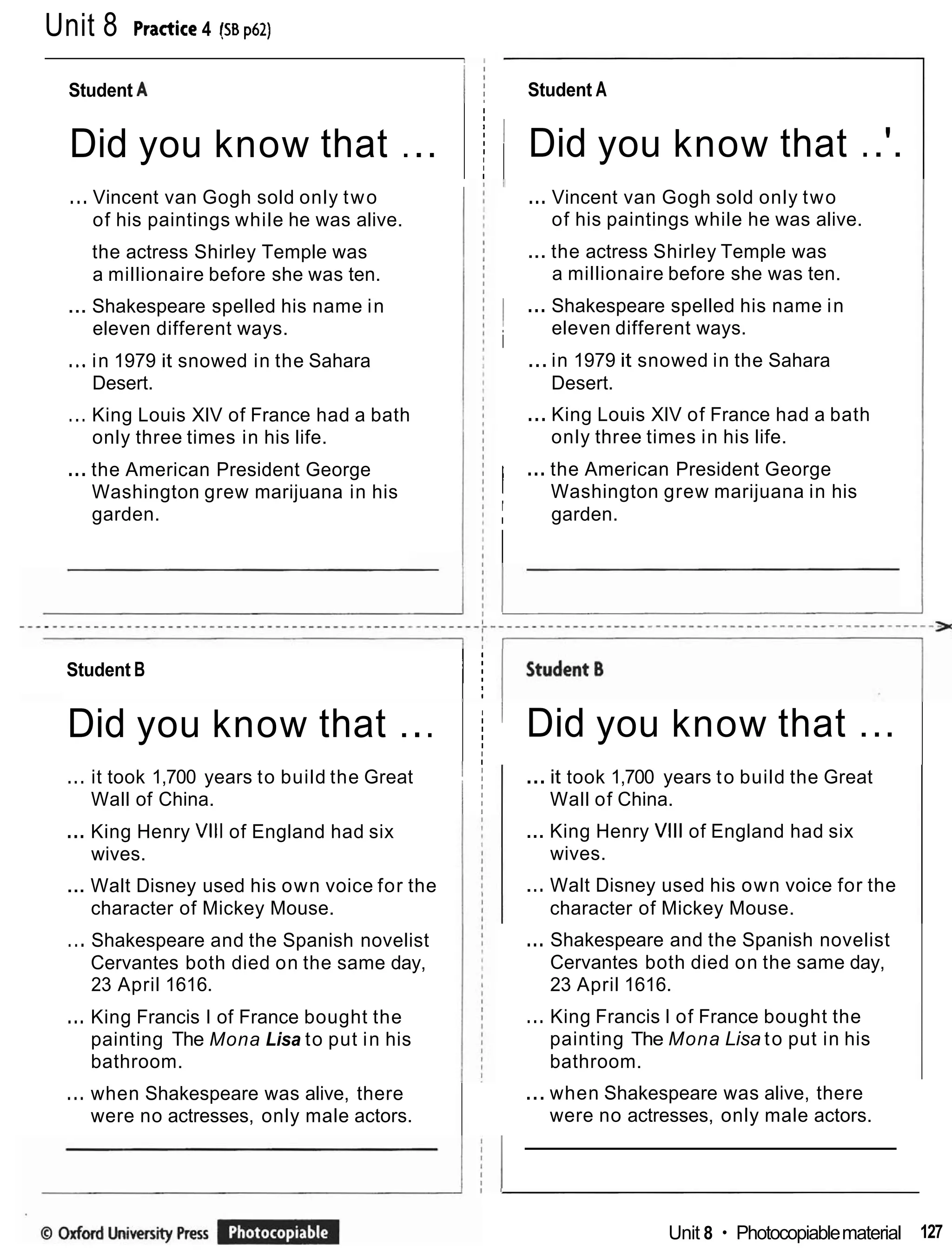 Unit 8 Pnctite 4 !SB p62)
Student A
Student A I i
I Did you know that ..'.
Did you know that ...
... Vincent van Gogh sold only two
of his paintings while he was alive.
I
I
I
I
I
I
I
I
I
... Vincent van Gogh sold only two
of his paintings while he was alive.
... the actress Shirley Temple was
a millionaire before she was ten.
the actress Shirley Temple was
a millionaire before she was ten.
1 ... Shakespeare spelled his name in
i
eleven different ways.
... Shakespeare spelled his name in
eleven different ways.
...in 1979 it snowed in the Sahara
Desert.
... King Louis XIV of France had a bath
only three times in his life.
... in 1979 it snowed in the Sahara
Desert.
... King Louis XIV of France had a bath
only three times in his life.
... the American President George
Washington grew marijuana in his
garden.
/ ...the American President George
Washington grew marijuana in his
' garden.
i
Student B
I !
I Did you know that ...
Did you know that ...
... it took 1,700 years to build the Great I
Wall of China. I i
I
I
I
I
I
I
I
...it took 1,700 years to build the Great
Wall of China.
... King Henry Vlll of England had six
wives.
... King Henry Vlll of England had six
wives.
... Walt Disney used his own voice for the
character of Mickey Mouse.
... Walt Disney used his own voice for the
character of Mickey Mouse.
... Shakespeare and the Spanish novelist
Cervantes both died on the same day,
23 April 1616.
... Shakespeare and the Spanish novelist
Cervantes both died on the same day,
23 April 1616.
... King Francis I of France bought the
painting The Mona Lisa to put in his
bathroom.
... King Francis I of France bought the
painting The Mona Lisa to put in his
bathroom.
... when Shakespeare was alive, there
were no actresses, only male actors.
... when Shakespeare was alive, there
were no actresses, only male actors.
Unit 8 Photocopiablematerial 127
 
