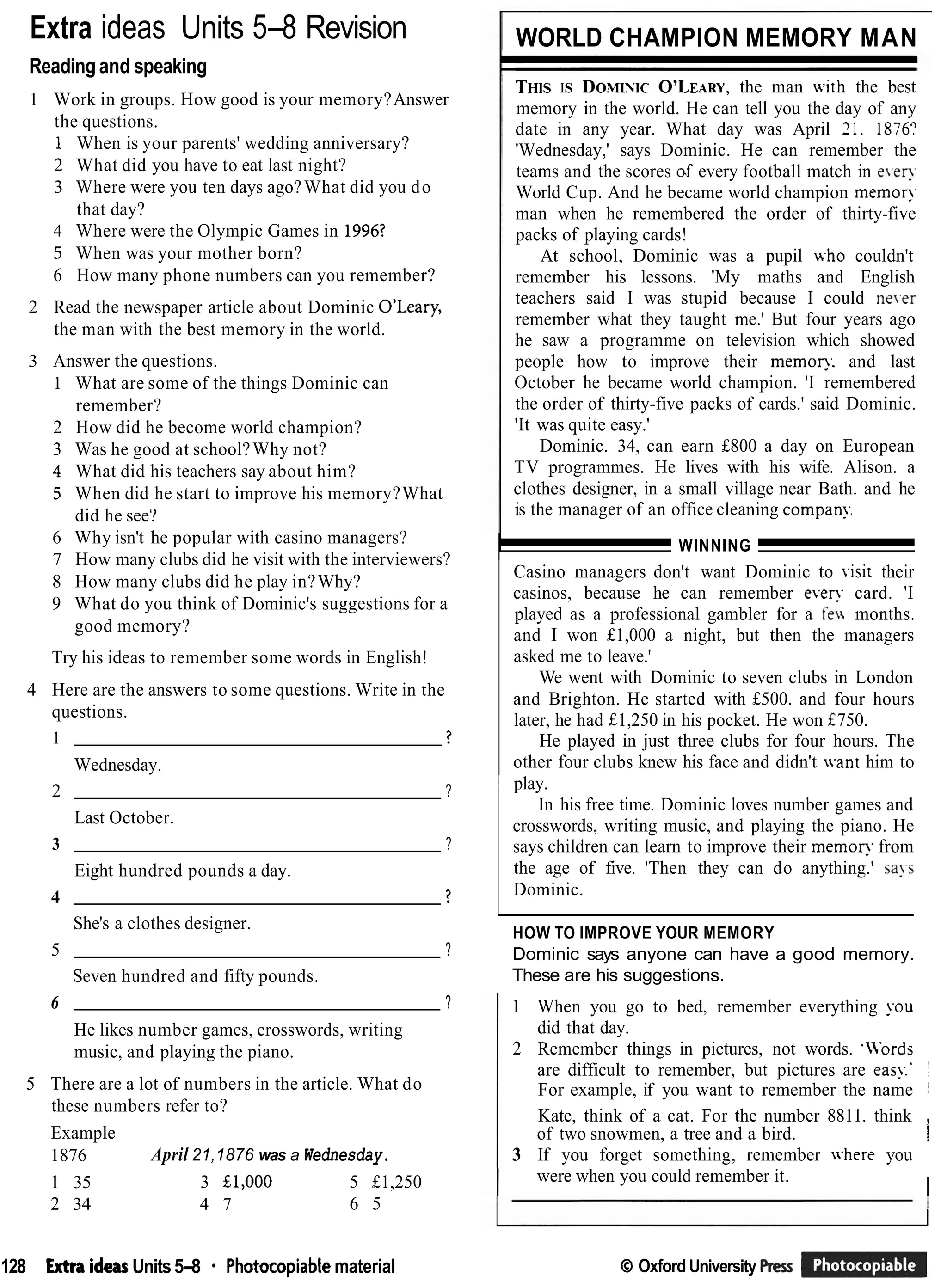 Extra ideas Units 5-8 Revision
Readingand speaking
1 Work in groups. How good is your memory?Answer
the questions.
1 When is your parents' wedding anniversary?
2 What did you have to eat last night?
3 Where were you ten days ago?What did you do
that day?
4 Where were the Olympic Games in 1996?
5 When was your mother born?
6 How many phone numbers can you remember?
2 Read the newspaper article about Dominic O'Leary,
the man with the best memory in the world.
3 Answer the questions.
1 What are some of the things Dominic can
remember?
2 How did he become world champion?
3 Was he good at school?Why not?
4 What did his teachers say about him?
5 When did he start to improve his memory?What
did he see?
6 Why isn't he popular with casino managers?
7 How many clubs did he visit with the interviewers?
8 How many clubs did he play in?Why?
9 What do you think of Dominic's suggestions for a
good memory?
Try his ideas to remember some words in English!
4 Here are the answers to some questions. Write in the
questions.
1 ?
Wednesday.
2 ?
Last October.
3 ?
Eight hundred pounds a day.
4 ?
She's a clothes designer.
5 ?
Seven hundred and fifty pounds.
6 ?
He likes number games, crosswords, writing
music, and playing the piano.
5 There are a lot of numbers in the article. What do
these numbers refer to?
Example
1876 April 21,1876 was a Wednesday.
1 35 3 £1,000 5 £1,250
2 34 4 7 6 5
WORLD CHAMPION MEMORY MAN
THISIS DOXTISIC
O'LEARY,
the man with the best
memory in the world. He can tell you the day of any
date in any year. What day was April 21. 1876:
'Wednesday,' says Dominic. He can remember the
teams and the scores d every football match in e,en.
World Cup. And he became world champion memop.
man when he remembered the order of thirty-five
packs of playing cards!
At school, Dominic was a pupil who couldn't
remember his lessons. 'My maths and English
teachers said I was stupid because I could ne.er
remember what they taught me.' But four years ago
he saw a programme on television which showed
people how to improve their memop.. and last
October he became world champion. 'I remembered
the order of thirty-five packs of cards.' said Dominic.
'It was quite easy.'
Dominic. 34, can earn £800 a day on European
TV programmes. He lives with his wife. Alison. a
clothes designer, in a small village near Bath. and he
is the manager of an office cleaning cornpan!..
I WINNING
Casino managers don't want Dominic to .isit their
casinos, because he can remember ever?. card. 'I
played as a professional gambler for a fen months.
and I won £1,000 a night, but then the managers
asked me to leave.'
We went with Dominic to seven clubs in London
and Brighton. He started with £500. and four hours
later, he had £1,250 in his pocket. He won f750.
He played in just three clubs for four hours. The
other four clubs knew his face and didn't .ant him to
play.
In his free time. Dominic loves number games and
crosswords, writing music, and playing the piano. He
says children can learn to improve their memop. from
the age of five. 'Then they can do anything.' says
Dominic.
HOW TO IMPROVE YOUR MEMORY
Dominic says anyone can have a good memory.
These are his suggestions.
1 When you go to bed, remember everything !.ou
did that day.
2 Remember things in pictures, not words. 'LVords
are difficult to remember, but pictures are eas!:'
For example, if you want to remember the name i
Kate, think of a cat. For the number 8811. think ,
of two snowmen, a tree and a bird. !
3 If you forget something, remember where you
were when you could remember it.
I
128 Extra ideasUnits5-8 Photocopiablematerial Q Oxford University f4ess br@
 