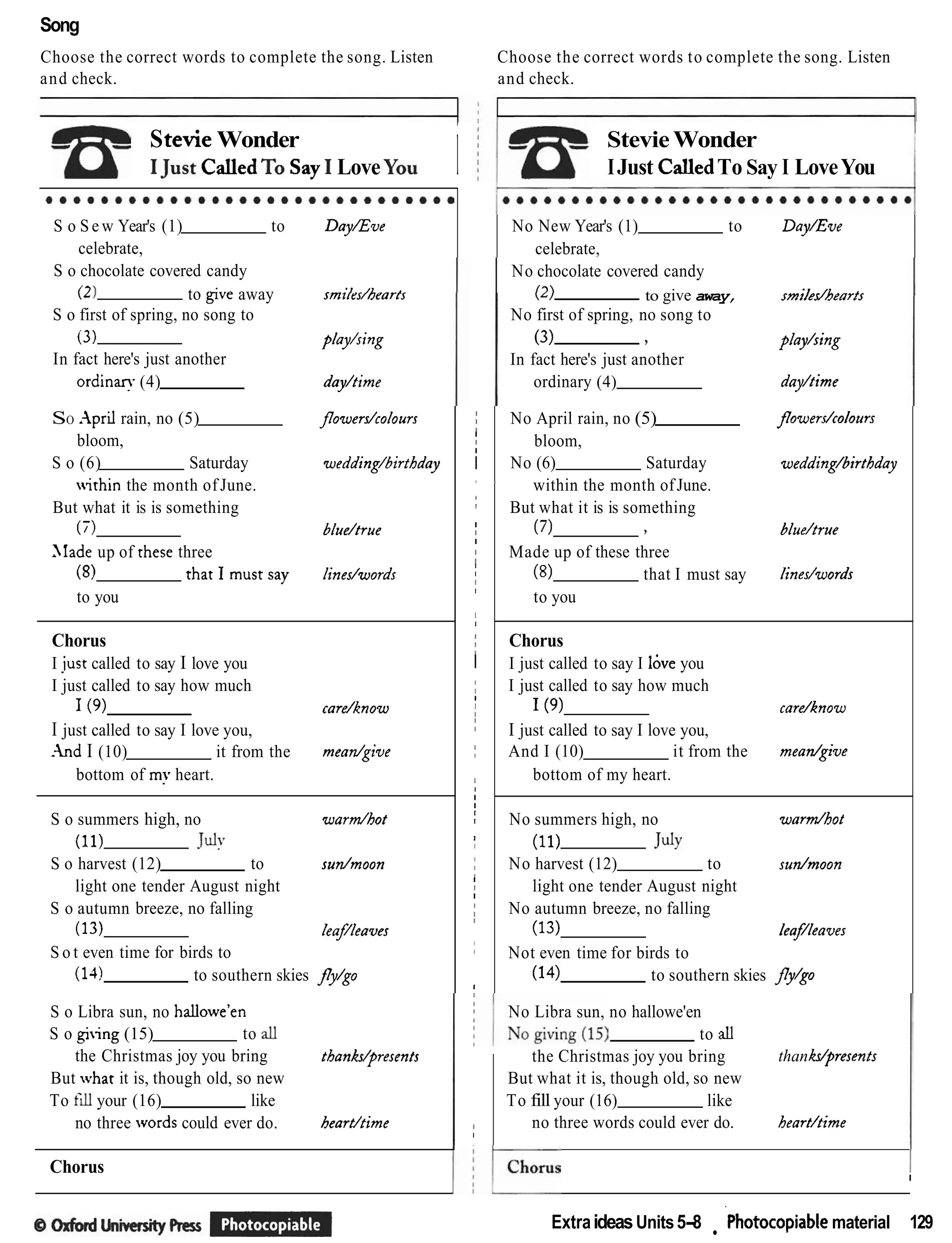 Song
Choose the correct words to complete the song. Listen
and check.
StevieWonder
IJustCalledTOSay I LoveYou i
S o S e w Year's (1) to DayEve
celebrate,
S o chocolate covered candy
(21 to give away smi/rs/hearts
S o first of spring, no song to
(3) play/sing
In fact here's just another
o r d i n ~
(4) dayltime
Choose the correct words to complete the song. Listen
and check.
StevieWonder
IJust CalledTo Say I LoveYou
No New Year's (1) to Day/Eve
celebrate,
No chocolate covered candy
(2) to give away, smiledhea~ts
No first of spring, no song to
(3) 7 p/ay/sing
In fact here's just another
ordinary (4) dayltime
S o Libra sun, no hallowe'en
S o giing (15) to all
the Christmas joy you bring thanWpresents
But what it is, though old, so new
To till your (16) like
no three words could ever do. beardtime
SO .-lpril rain, no (5) flowerdcolours
bloom,
S o (6) Saturday wedding/birthday
within the month ofJune.
But what it is is something
(7) blue/true
>lade up of these three
(8) thatImustsay lines/words
to you
Chorus
I just called to say I love you
I just called to say how much
1(9) cardknow
I just called to say I love you,
. h d I (10) it from the meadgive
bottom of my heart.
S o summers high, no w a r d o t
(11) July
S o harvest (12) to sudmoon
light one tender August night
S o autumn breeze, no falling
(13) leaf/leaves
S o t even time for birds to
(14) to southern skies fly/go
Chorus II
jI
I
I
I
m
I
I
I
I
I
I
I
I
I
I
I
j
I
I
I
I
I
I
r
I
I
I
I
I
I
I
jI
I
I
I
!
:
t
No Libra sun, no hallowe'en
to aU
the Christmas joy you bring than&presents
1 o ~ u , , i m ~ ~ ExtraideasUnits5-8 ~hotoco~iable
material 129
No April rain, no (5) j7owerdcolours
bloom,
No (6) Saturday wedding/birtbday
8
within the month ofJune.
But what it is is something
(7) 7 blue/true
Made up of these three
(8) that I must say linedwords
to you
Chorus
I just called to say I love you
I just called to say how much
1(9) cardknow
I just called to say I love you,
And I (10) it from the meadgive
bottom of my heart.
No summers high, no w a r d o t
(11) July
No harvest (12) to sudmoon
light one tender August night
No autumn breeze, no falling
(13) leafleaves
Not even time for birds to
(14) to southern skies fly/go
I
I
But what it is, though old, so new
To fill your (16) like
no three words could ever do. heart/time
 