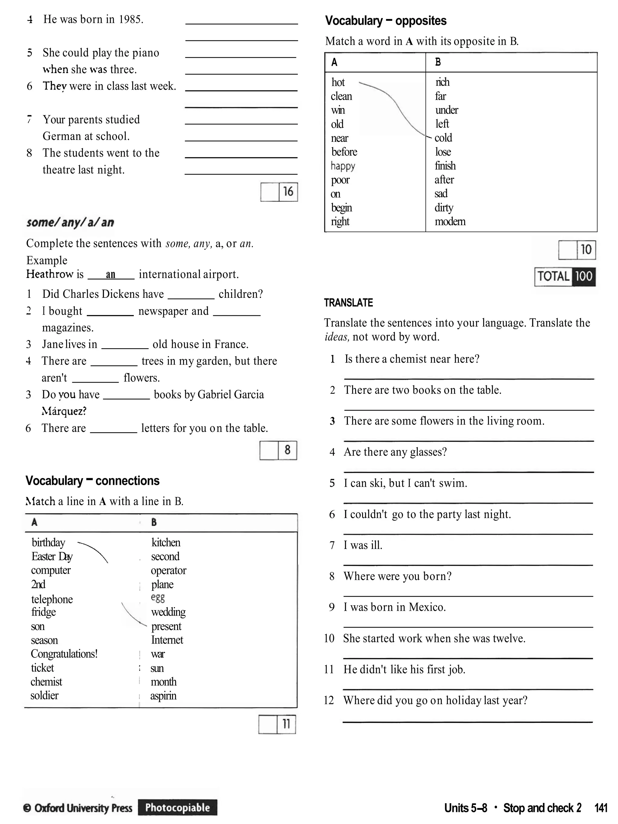 4 He was born in 1985.
5 She could play the piano
when she was three.
6 They were in class last week.
7 Your parents studied
German at school.
8 The students went to the
theatre last night.
Complete the sentences with some, any, a, or an.
Example
Heathrow is an international airport.
1 Did Charles Dickens have children?
2 I bought newspaper and
magazines.
3 Janelives in old house in France.
4 There are trees in my garden, but there
aren't flowers.
3 Do you have books by Gabriel Garcia
Xlirquez?
6 There are letters for you on the table.
Vocabulary -connections
Alatch a line in A with a line in B.
birthday kitchen
Easter Day  . second
computer operator
2nd : plane
telephone egg
fridge wedding
son present
season Internet
Congratulations! I war
ticket : sun
chemist I month
soldier ; aspirin
Vocabulary -opposites
Match a word in A with its opposite in B.
TRANSLATE
A
hot
clean
win
old
near
before
happy
poor
on
begin
right
Translate the sentences into your language. Translate the
B
rich
far
under
left
-cold
lose
finish
after
sad
dirty
modern
- -
ideas, not word by word.
1 Is there a chemist near here?
2 There are two books on the table.
3 There are some flowers in the living room.
4 Are there any glasses?
5 I can ski, but I can't swim.
6 I couldn't go to the party last night.
7 I was ill.
8 Where were you born?
9 I was born in Mexico.
10 She started work when she was twelve.
11 He didn't like his first job.
12 Where did you go on holiday last year?
Units5-8 Stop andcheck 2 141
 