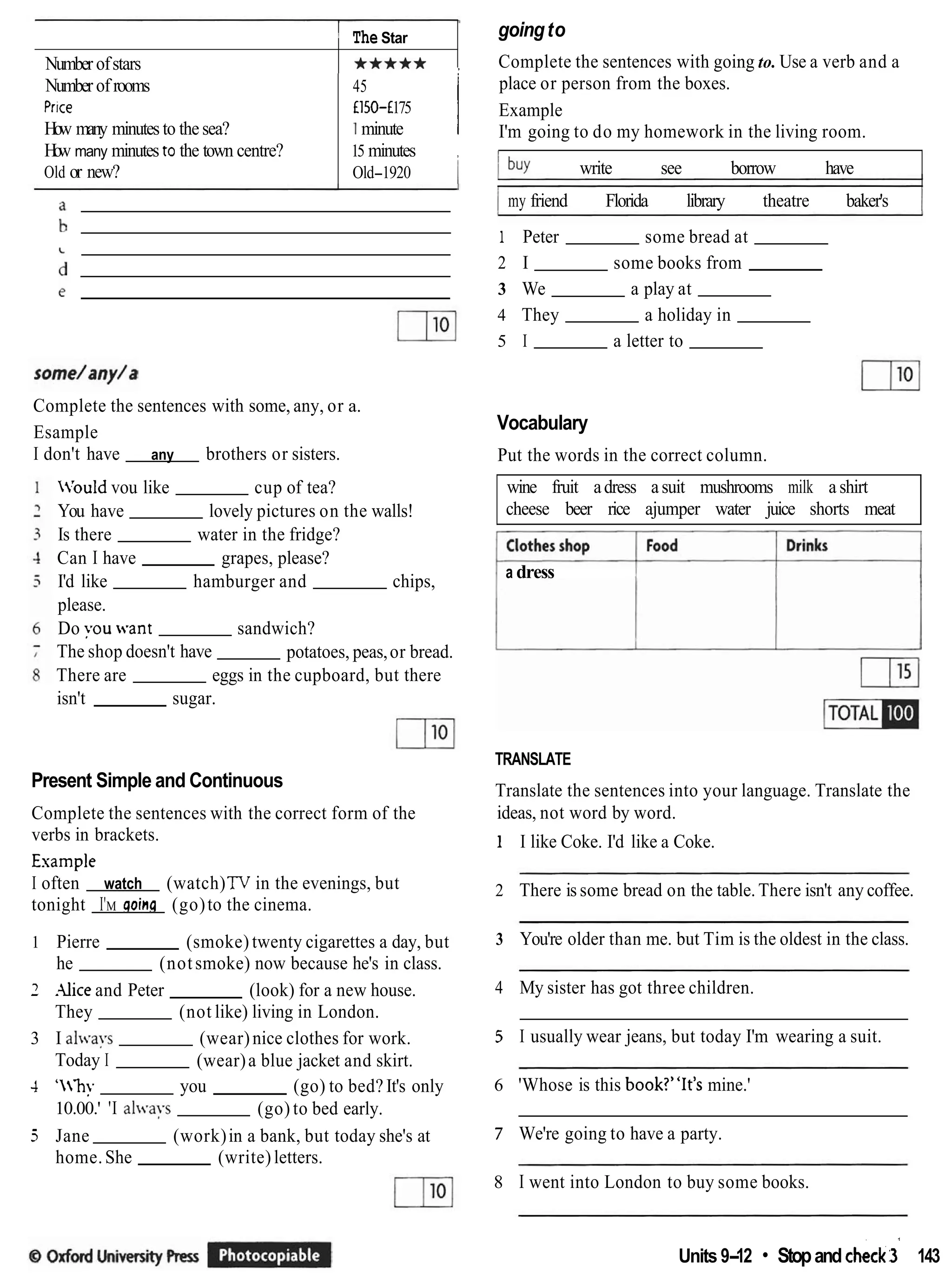 Number of rooms
Prrce
How many minutes to the sea?
How many minutes to the town centre?
Old or new?
Number ofstars
45
E150-f 175
1minute I
15 minutes ,
Old-1920 I
I The Star
***** ,
Complete the sentences with some, any, or a.
Esample
I don't have any brothers or sisters.
Irouldvou like cup of tea?
You have lovely pictures on the walls!
Is there water in the fridge?
Can I have grapes, please?
I'd like hamburger and chips,
please.
Do you want sandwich?
The shop doesn't have potatoes, peas,or bread.
There are eggs in the cupboard, but there
isn't sugar.
Present Simple and Continuous
Complete the sentences with the correct form of the
verbs in brackets.
Example
I often watch (watch)TV in the evenings, but
tonight I'M aoina (go)to the cinema.
1 Pierre (smoke) twenty cigarettes a day, but
he (notsmoke) now because he's in class.
1 rUice and Peter (look) for a new house.
They (not like) living in London.
3 I al.ays (wear)nice clothes for work.
Today I (wear)a blue jacket and skirt.
4 'hy you (go) to bed? It's only
10.00.' 'I al-a~s (go) to bed early.
5 Jane (work)in a bank, but today she's at
home.She (write)letters.
goingto
Complete the sentences with going to. Use a verb and a
place or person from the boxes.
Example
I'm going to do my homework in the living room.
I buy write see borrow have
I my friend Florida library theatre baker's I
1 Peter some bread at
2 I some books from
3 We a play at
4 They a holiday in
5 I a letter to
Vocabulary
Put the words in the correct column.
wine fruit adress asuit mushrooms milk a shirt
cheese beer rice ajumper water juice shorts meat
a dress
TRANSLATE
Translate the sentences into your language. Translate the
ideas, not word by word.
1 I like Coke. I'd like a Coke.
2 There is some bread on the table. There isn't any coffee.
3 You're older than me. but Tim is the oldest in the class.
4 My sister has got three children.
5 I usually wear jeans, but today I'm wearing a suit.
6 'Whose is this book?"It's mine.'
7 We're going to have a party.
8 I went into London to buy some books.
Units 9-12 Stopand check; 143
'-
 