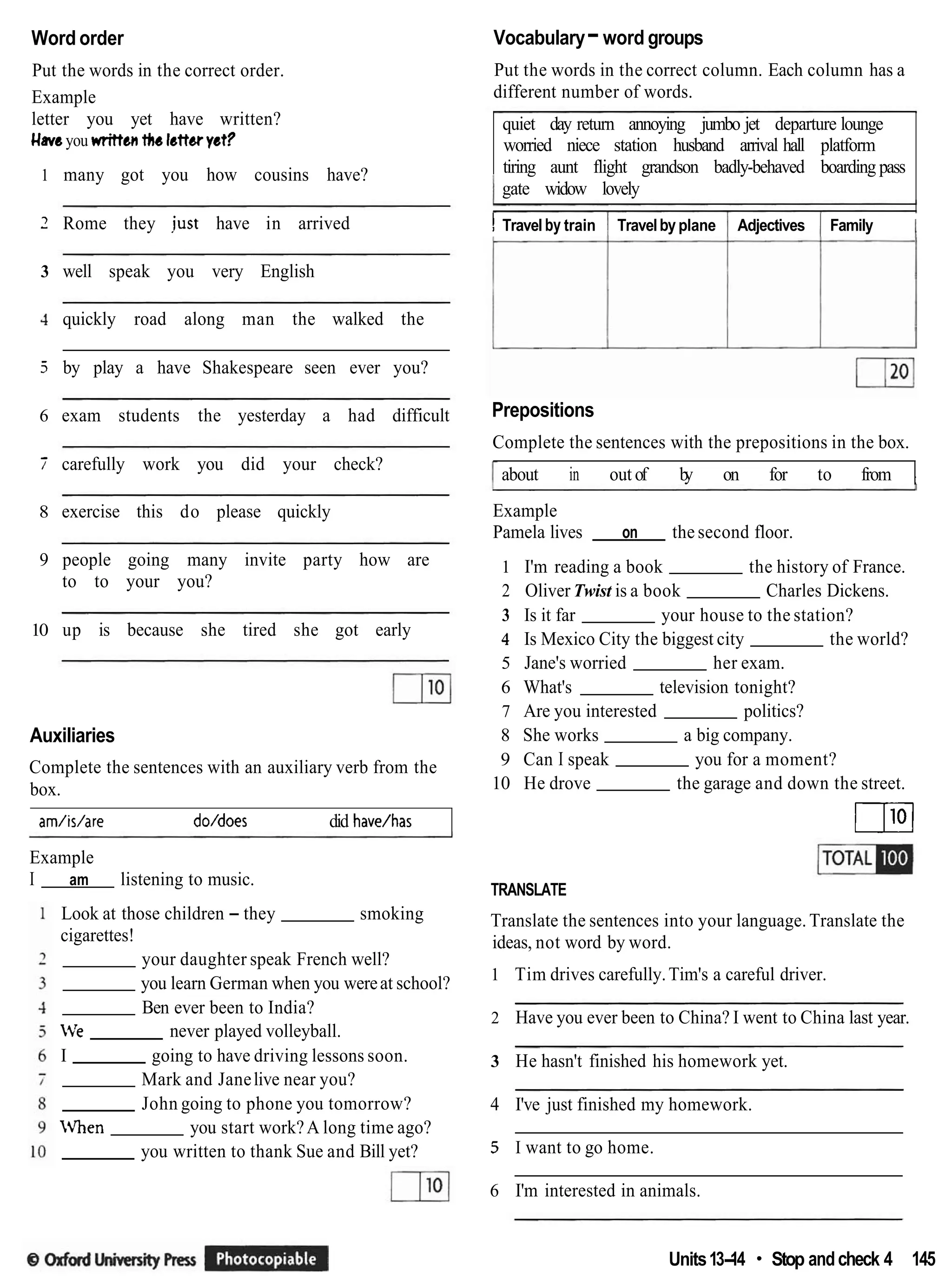 Word order Vocabulary-word groups
Put the words in the correct order.
Example
letter you yet have written?
Haveyou written tkr lettwyet?
1 many got you how cousins have?
2 Rome they iust have in arrived
3 well speak you very English
4 quickly road along man the walked the
5 by play a have Shakespeare seen ever you?
6 exam students the yesterday a had difficult
7 carefully work you did your check?
8 exercise this do please quickly
9 people going many invite party how are
to to your you?
10 up is because she tired she got early
Auxiliaries
Complete the sentences with an auxiliary verb from the
box.
am/is/are doldoes did have/has
Example
I am listening to music.
Look at those children - they smoking
cigarettes!
your daughter speak French well?
you learn German when you wereat school?
Ben ever been to India?
'e never played volleyball.
I going to have driving lessons soon.
Mark and Janelive near you?
John going to phone you tomorrow?
IVhen you start work?A long time ago?
you written to thank Sue and Bill yet?
Put the words in the correct column. Each column has a
different number of words.
quiet day return annoying jumbo jet departure lounge
worried niece station husband arrival hall platform
tiring aunt flight grandson badly-behaved boarding pass
1 gate widow lovely
! Travel by train I Travelby plane 1 Adjectives 1 Family 1
Prepositions
Complete the sentences with the prepositions in the box.
about in out of b
y on for to from 1
Example
Pamela lives on the second floor.
1 I'm reading a book the history of France.
2 Oliver Twist is a book Charles Dickens.
3 Is it far your house to the station?
4 Is Mexico City the biggest city the world?
5 Jane's worried her exam.
6 What's television tonight?
7 Are you interested politics?
8 She works a big company.
9 Can I speak you for a moment?
10 He drove the garage and down the street.
m
TRANSLATE
Translate the sentences into your language. Translate the
ideas, not word by word.
1 Tim drives carefully.Tim's a careful driver.
2 Have you ever been to China? I went to China last year.
3 He hasn't finished his homework yet.
4 I've just finished my homework.
5 I want to go home.
6 I'm interested in animals.
Units13-
14 Stop andcheck 4 145
 