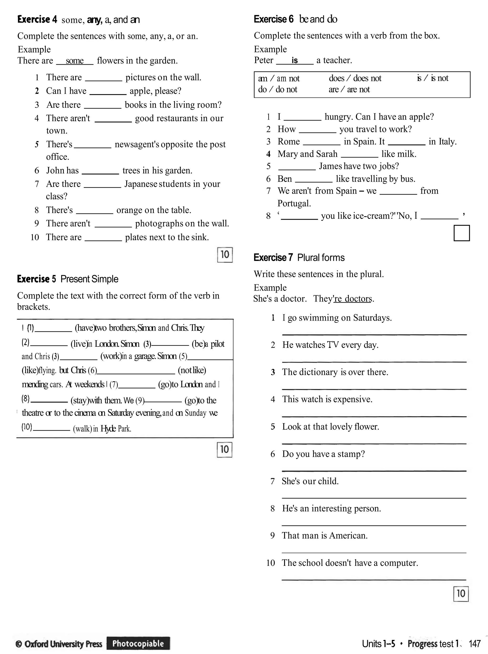 Exe~ise
4 some, any, a,and an
Complete the sentences with some, any, a, or an.
Example
There are some flowers in the garden.
1 There are pictures on the wall.
2 Can I have apple, please?
3 Are there books in the living room?
4 There aren't good restaurants in our
town.
5 There's newsagent's opposite the post
office.
6 John has trees in his garden.
7 Are there Japanesestudents in your
class?
8 There's orange on the table.
9 There aren't photographs on the wall.
10 There are plates next to the sink.
Exe~ise
5 Present Simple
Complete the text with the correct form of the verb in
brackets.
I (1) (have)two brothers,Simon and Chris.They
(2) (live)in London.Simon (3) (be)a pilot
and Chris (3) (work)in a garage.Simon (5)
(like)flying. but Chris (6) (notlike)
mendingcars. A
t weekends 1 (7) (go)to London and I
(8) (stay)with them.We (9) (go)to the
! theatre or to thecinema on Saturdayevening,and on Sunday we
(10) (walk)in Hyde Park.
Exercise6 beand do
Complete the sentences with a verb from the box.
Example
Peter is a teacher.
am / am not does / does not is / is not
do / do not are / are not
1 I hungry. Can I have an apple?
2 How you travel to work?
3 Rome in Spain. It in Italy.
4 Mary and Sarah like milk.
5 James have two jobs?
6 Ben like travelling by bus.
7 We aren't from Spain - we from
Portugal.
8 ' you like ice-cream?''No, I ,
Exercise7 Plural forms
Write these sentences in the plural.
Example
She's a doctor. They're doctors.
1 I go swimming on Saturdays.
2 He watches TV every day.
3 The dictionary is over there.
4 This watch is expensive.
5 Look at that lovely flower.
6 Do you have a stamp?
7 She's our child.
8 He's an interesting person.
9 That man is American.
10 The school doesn't have a computer.
Units 1-5 * ~ro~rerr
test 1. 147 *
 