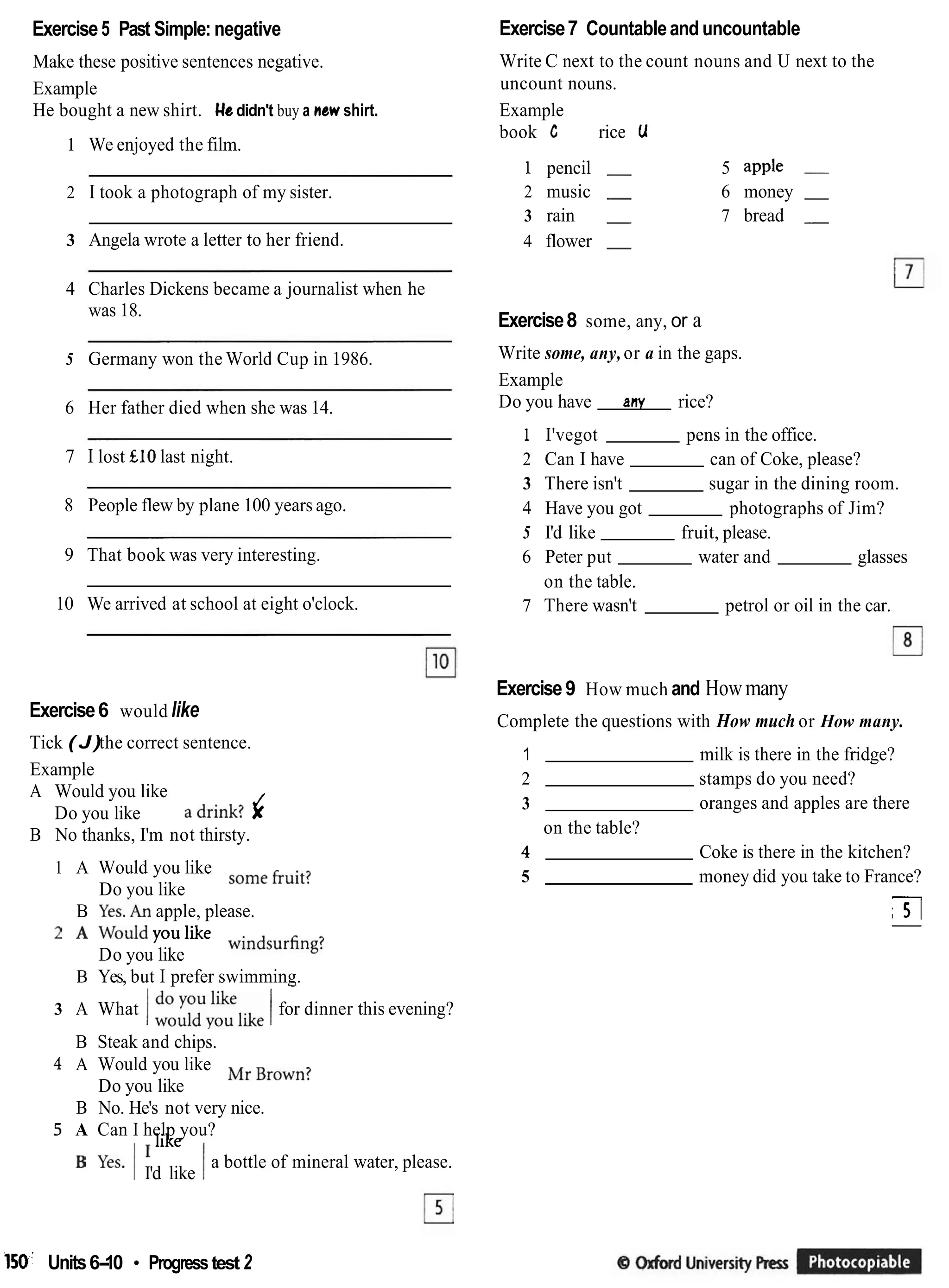 Exercise5 Past Simple: negative
Make these positive sentences negative.
Example
He bought a new shirt. He didn't buy a newshirt.
1 We enjoyed the film.
2 I took a photograph of my sister.
3 Angela wrote a letter to her friend.
4 Charles Dickens became a journalist when he
was 18.
5 Germany won the World Cup in 1986.
6 Her father died when she was 14.
7 I lost £10 last night.
8 People flew by plane 100 years ago.
9 That book was very interesting.
10 We arrived at school at eight o'clock.
Exercise6 would like
Tick ( J )the correct sentence.
Example
A Would you like
a drink? J
Do you like X
B No thanks, I'm not thirsty.
1 A Would you like some fruit?
Do you like
B ~ e s . ' ~ n
apple, please.
A Would you like windsurfmg?
Do you like
B Yes, but I prefer swimming.
-
3 A What I~ ~ ~ ~ ~ , i k e
Ifor dinner this evening?
B Steak and chips.
4 A Would you like Mr Brown?
Do you like
B No. He's not very nice.
5 A Can I help you?
like
a bottle of mineral water, please.
yes' II'd like I
Exercise7 Countableand uncountable
Write C next to the count nouns and U next to the
uncount nouns.
Example
book C rice U
1 pencil - 5 apple -
2 music - 6 money -
3 rain - 7 bread -
4 flower -
Exercise8 some, any, or a
Write some, any,or a in the gaps.
Example
Do you have any rice?
1 I'vegot pens in the office.
2 Can I have can of Coke, please?
3 There isn't sugar in the dining room.
4 Have you got photographs of Jim?
5 I'd like fruit, please.
6 Peter put water and glasses
on the table.
7 There wasn't petrol or oil in the car.
Exercise9 How much and Howmany
Complete the questions with How much or How many.
1 milk is there in the fridge?
2 stamps do you need?
3 oranges and apples are there
on the table?
4 Coke is there in the kitchen?
5 money did you take to France?
TI
-
150. Units6-
10 Progresstest 2
 