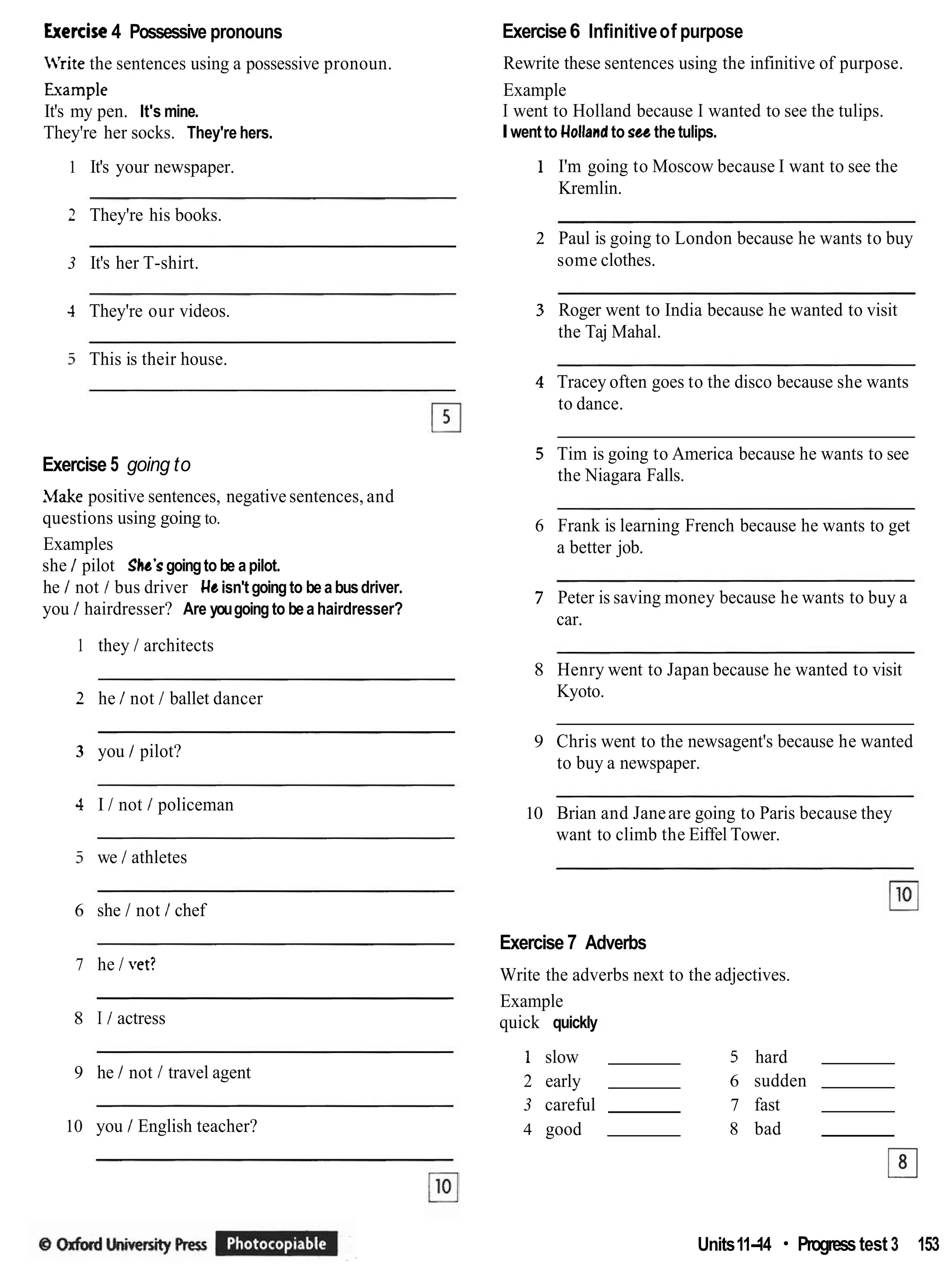Exercise4 Possessive pronouns Exercise6 Infinitiveof purpose
Rewrite these sentences using the infinitive of purpose.
Example
I went to Holland because I wanted to see the tulips.
Iwentto Uollandto sec the tulips.
illrite the sentences using a possessive pronoun.
Example
It's my pen. It's mine.
They're her socks. They're hers.
1 It's your newspaper. 1 I'm going to Moscow because I want to see the
Kremlin.
2 They're his books.
2 Paul is going to London because he wants to buy
some clothes.
3 It's her T-shirt.
3 Roger went to India because he wanted to visit
the Taj Mahal.
4 They're our videos.
5 This is their house.
4 Tracey often goes to the disco because she wants
to dance.
5 Tim is going to America because he wants to see
the Niagara Falls.
Exercise 5 going to
Make positive sentences, negativesentences, and
questions using going to.
Examples
she / pilot Shr's goingto be apilot.
he / not / bus driver Ueisn't goingto be abusdriver.
you / hairdresser? Are yougoing to bea hairdresser?
- - -
6 Frank is learning French because he wants to get
a better job.
7 Peter is saving money because he wants to buy a
car.
1 they / architects
8 Henry went to Japan because he wanted to visit
Kyoto.
2 he / not / ballet dancer
9 Chris went to the newsagent's because he wanted
to buy a newspaper.
3 you 1 pilot?
4 I / not / policeman 10 Brian and Janeare going to Paris because they
want to climb the Eiffel Tower.
3 we / athletes
6 she I not / chef
Exercise7 Adverbs
7 he I vet?
Write the adverbs next to the adjectives.
Example
quick quickly
8 I / actress
1 slow 5 hard
2 early 6 sudden
3 careful 7 fast
4 good 8 bad
El
9 he / not / travel agent
10 you / English teacher?
Units11-
14 Progresstest 3 153
 