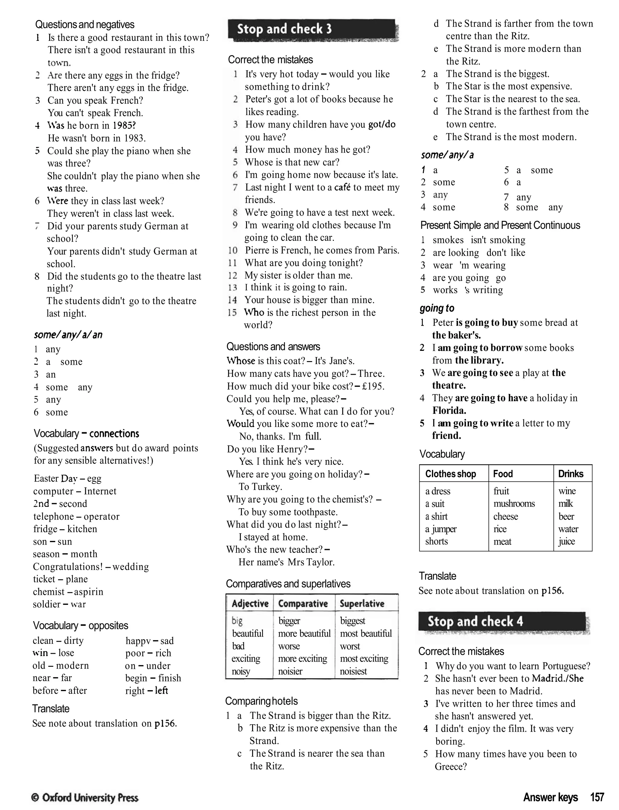 Questionsandnegatives
1 Is there a good restaurant in this town?
There isn't a good restaurant in this
towll.
2 Are there any eggs in the fridge?
There aren't any eggs in the fridge.
3 Can you speak French?
You can't speak French.
-I 'as he born in 1985?
He wasn't born in 1983.
3 Could she play the piano when she
was three?
She couldn't play the piano when she
.as three.
6 'ere they in class last week?
They weren't in class last week.
7 Did your parents study German at
school?
Your parents didn't study German at
school.
8 Did the students go to the theatre last
night?
The students didn't go to the theatre
last night.
some/any/a/an
1 any
2 a some
3 an
-1 some any
5 any
6 some
Vocabulary - connections
(Suggested annvers but do award points
for any sensible alternatives!)
Easter Day - egg
computer - Internet
2nd -second
telephone - operator
fridge - kitchen
son -sun
season - month
Congratulations!-wedding
ticket - plane
chemist -aspirin
soldier - war
Vocabulary - opposites
clean - dirty happv -sad
win - lose poor - rich
old - modern on - under
near - far begin - finish
before -after right - left
Translate
See note about translation on pl36.
Correct the mistakes
It's very hot today -would you like
something to drink?
Peter's got a lot of books because he
likes reading.
How many children have you gotldo
you have?
How much money has he got?
Whose is that new car?
I'm going home now because it's late.
Last night I went to a cafk to meet my
friends.
We're going to have a test next week.
I'm wearing old clothes because I'm
going to clean the car.
Pierre is French, he comes from Paris.
What are you doing tonight?
My sister is older than me.
I think it is going to rain.
Your house is bigger than mine.
i4ho is the richest person in the
world?
Questions and answers
Whose is this coat?- It's Jane's.
How many cats have you got?-Three.
How much did your bike cost?-£195.
Could you help me, please?-
Yes, of course. What can I do for you?
Vould you like some more to eat?-
No, thanks. I'm full.
Do you like Henry?-
Yes. I think he's very nice.
Where are you going on holiday?-
To Turkey.
Why are you going to the chemist's? -
To buy some toothpaste.
What did you do last night?-
I stayed at home.
Who's the new teacher?-
Her name's Mrs Taylor.
Comparatives and superlatives
bigger
beautiful more beautiful
bad worse
exciting more exciting
noisy noisier
biggest
most beautiful
worst
most exciting
noisiest
Comparinghotels
1 a The Strand is bigger than the Ritz.
b The Ritz is more expensive than the
Strand.
c The Strand is nearer the sea than
the Ritz.
d The Strand is farther from the town
centre than the Ritz.
e The Strand is more modern than
the Ritz.
2 a The Strand is the biggest.
b The Star is the most expensive.
c The Star is the nearest to the sea.
d The Strand is the farthest from the
town centre.
e The Strand is the most modern.
some/any/a
1 a 5 a some
2 some 6 a
3 any 7 any
4 some 8 some any
Present Simple and Present Continuous
1 smokes isn't smoking
2 are looking don't like
3 wear 'm wearing
4 are you going go
5 works 's writing
going to
1 Peter is going to buy some bread at
the baker's.
2 I am going to borrow some books
from the library.
3 We are going to see a play at the
theatre.
4 They are going to have a holiday in
Florida.
5 I am going to write a letter to my
friend.
Vocabulary
Translate
See note about translation on p156.
Clothesshop
a dress
a suit
a shirt
a jumper
shorts
Correct the mistakes
1 Why do you want to learn Portuguese?
2 She hasn't ever been to Madrid.1She
has never been to Madrid.
3 I've written to her three times and
she hasn't answered yet.
4 I didn't enjoy the film. It was very
boring.
5 How many times have you been to
Greece?
Food
fruit
mushrooms
cheese
rice
meat
Answer keys 157
Drinks
wine
milk
beer
water
juice
 