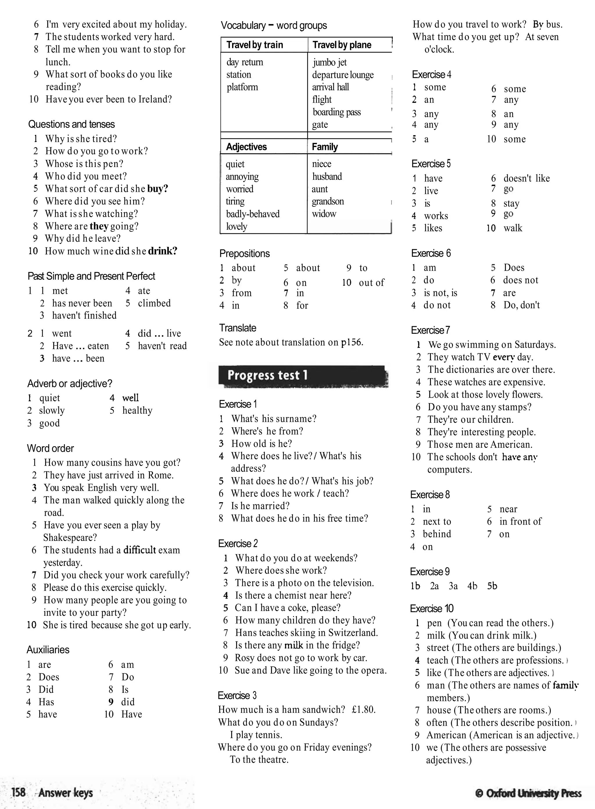 6 I'm very excited about my holiday.
7 The students worked very hard.
8 Tell me when you want to stop for
lunch.
9 What sort of books do you like
reading?
10 Haveyou ever been to Ireland?
Questions and tenses
1 Why is she tired?
2 How do you go to work?
3 Whose is this pen?
4 Who did you meet?
5 What sort of car did she buy?
6 Where did you see him?
7 What isshe watching?
8 Where are theygoing?
9 Why did he leave?
10 How much winedid she drink?
Past Simple and Present Perfect
1 1 met 4 ate
2 has never been 5 climbed
3 haven't finished
2 1 went 4 did ... live
2 Have ... eaten 5 haven't read
3 have ... been
Adverb or adjective?
1 quiet 4 well
2 slowly 5 healthy
3 good
Word order
1 How many cousins have you got?
2 They have just arrived in Rome.
3 You speak English very well.
4 The man walked quickly along the
road.
5 Have you ever seen a play by
Shakespeare?
6 The students had a difficult exam
yesterday.
7 Did you check your work carefully?
8 Please do this exercise quickly.
9 How many people are you going to
invite to your party?
10 She is tired because she got up early.
Auxiliaries
1 are 6 am
2 Does 7 Do
3 Did 8 Is
4 Has 9 did
5 have 10 Have
Vocabulary - word groups How do you travel to work? By bus.
- .
What time do you get up? At seven
Travelby train ITravelby plane ! o'clock.
quiet
annoying
worried
tiring
badly-behaved
lovely
day return
station
platform
niece
husband
aunt
grandson I
widow
jumbo jet
departurelounge Exercise4
arrival hall 1 some
i 6 some
flight ; 2 an 7 any
boarding pass I
3 any 8 an
gate , 4 any 9 any
Prepositions
1 about 5 about 9 to
2 by 6 on 10 out of
3 from 7 in
4 in 8 for
I 5 a 10 some
Adjectives 1 Family
Translate
See note about translation on p156.
Exercise1
1 What's his surname?
2 Where's he from?
3 How old is he?
4 Where does he live?1What's his
address?
5 What does he do?/ What's his job?
6 Where does he work / teach?
7 Is he married?
8 What does he do in his free time?
Exercise2
1 What do you do at weekends?
2 Where does she work?
3 There is a photo on the television.
4 Is there a chemist near here?
5 Can I have a coke, please?
6 How many children do they have?
7 Hans teaches skiing in Switzerland.
8 Is there any milk in the fridge?
9 Rosy does not go to work by car.
10 Sue and Dave like going to the opera.
Exercise 3
How much is a ham sandwich? £1.80.
What do you do on Sundays?
I play tennis.
Where do you go on Friday evenings?
To the theatre.
Exercise 5
1 have 6 doesn't like
2 live 7 go
3 is 8 stay
4 works 9 go
5 likes I0 walk
Exercise 6
1 am 3 Does
2 do 6 does not
3 is not, is 7 are
4 do not 8 Do, don't
Exercise7
1 We go swimming on Saturdays.
2 They watch TV even. dav.
. .
3 The dictionaries are over there.
4 These watches are expensive.
5 Look at those lovely flowers.
6 Do you have any stamps?
7 They're our children.
8 They're interesting people.
9 Those men are American.
10 The schools don't have any
computers.
Exercise8
1 in 5 near
2 next to 6 in front of
3 behind 7 on
4 on
Exercise9
Ib 2a 3a 4b 5b
Exercise10
1 pen (You can read the others.)
2 milk (You can drink milk.)
3 street (The others are buildings.)
4 teach (The others are professions. )
5 like (The others are adjectives.
6 man (The others are names of family
members.)
7 house (The others are rooms.)
8 often (The others describe position. )
9 American (American is an adjective.)
10 we (The others are possessive
adjectives.)
 