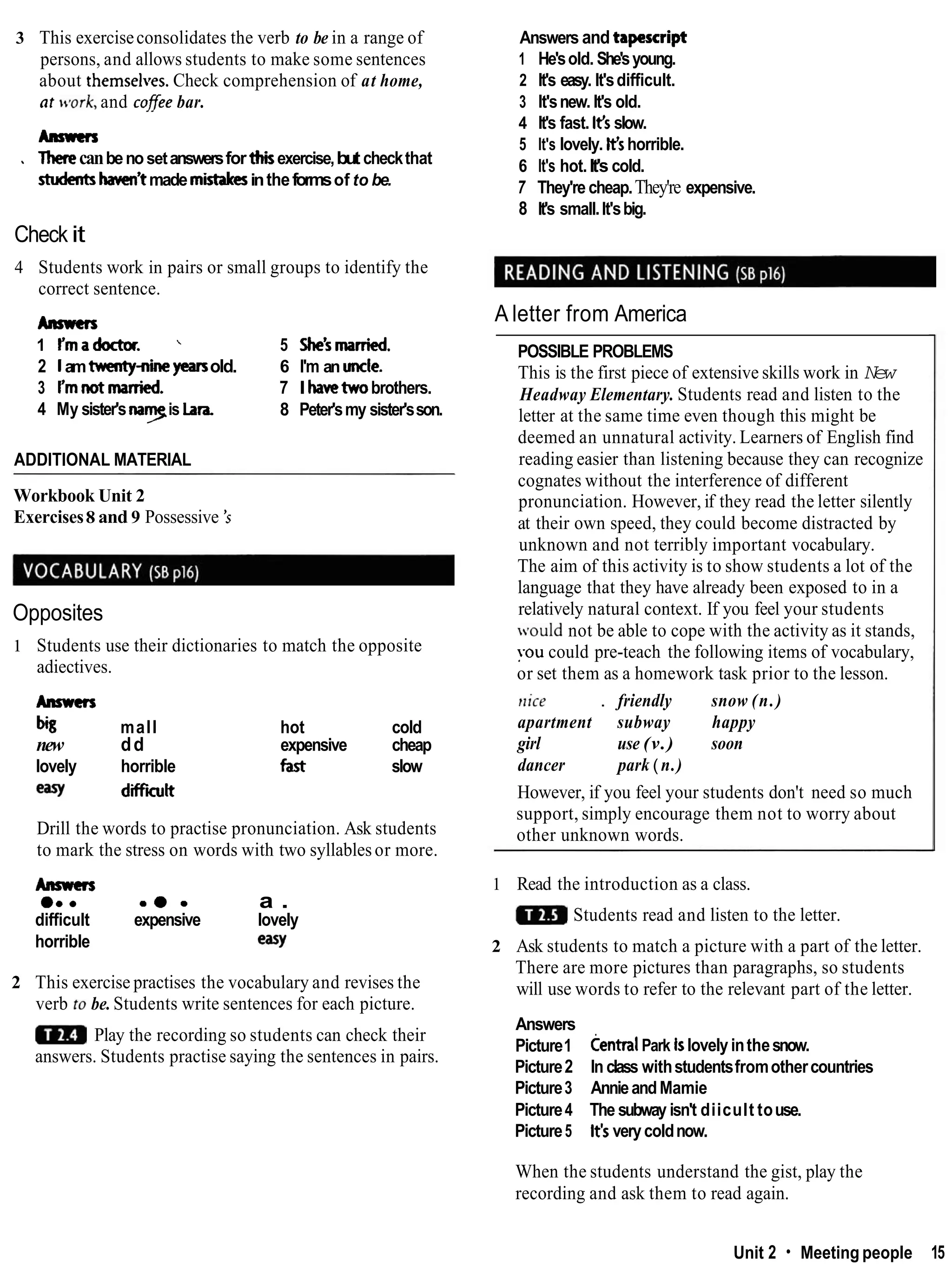 3 This exerciseconsolidates the verb to be in a range of
persons, and allows students to make some sentences
about themsel~es.
Check comprehension of at home,
nr ~vork,
and cofee bar.
Anrrms
Therecanbenosetanswersfor thbexercise,but checkthat
'
shrdents hawn'tmade mistakesintheformsof to be.
Check it
4 Students work in pairs or small groups to identify the
correct sentence.
krmcrs
1 Ymadoctor. ' 5 She'smarried.
2 1amtwenty-nineyearsold. 6 I'm an unde.
3 Ymnotmanied. 7 I havetwobrothers.
4 My sister's n
a
yis Lara. 8 Peter'smy sister'sson.
ADDITIONAL MATERIAL
Workbook Unit 2
Exercises8 and 9 Possessive 's
Opposites
1 Students use their dictionaries to match the opposite
adiectives.
Anmcn
h
3 mall hot cold
new dd expensive cheap
lovely horrible fast slow
earY diffilt
Drill the words to practise pronunciation. Ask students
to mark the stress on words with two syllablesor more.
Anmcrs
e.. me. a .
difficult expensive lovely
horrible easy
2 This exercise practises the vocabulary and revises the
verb to be. Students write sentences for each picture.
Play the recording so students can check their
answers. Students practise saying the sentences in pairs.
Answers and tapescript
1 He'sold. She'syoung.
2 It's easy. It'sdifficult.
3 It'snew. It's old.
4 It's fast. lt'sslow.
5 It's lovely. H's horrible.
6 It's hot.It's cold.
7 They're cheap.They're expensive.
8 It's small.It'sbig.
A letter from America
POSSIBLE PROBLEMS
This is the first piece of extensive skills work in New
Headway Elementary. Students read and listen to the
letter at the same time even though this might be
deemed an unnatural activity. Learners of English find
reading easier than listening because they can recognize
cognates without the interference of different
pronunciation. However, if they read the letter silently
at their own speed, they could become distracted by
unknown and not terribly important vocabulary.
The aim of this activity is to show students a lot of the
language that they have already been exposed to in a
relatively natural context. If you feel your students
vould not be able to cope with the activity as it stands,
you could pre-teach the following items of vocabulary,
or set them as a homework task prior to the lesson.
nice . friendly snow (n.)
apartment subway happy
girl use (v.) soon
dancer park ( n.)
However, if you feel your students don't need so much
support, simply encourage them not to worry about
other unknown words.
1 Read the introduction as a class.
Students read and listen to the letter.
2 Ask students to match a picture with a part of the letter.
There are more pictures than paragraphs, so students
will use words to refer to the relevant part of the letter.
Answers
Picture1 centralPark Islovelyinthesnow.
Picture2 In class withstudentsfromothercountries
Picture3 AnnieandMamie
Picture4 The subway isn't diicult touse.
Picture5 lt'sverycoldnow.
When the students understand the gist, play the
recording and ask them to read again.
Unit 2 Meeting people 15
 