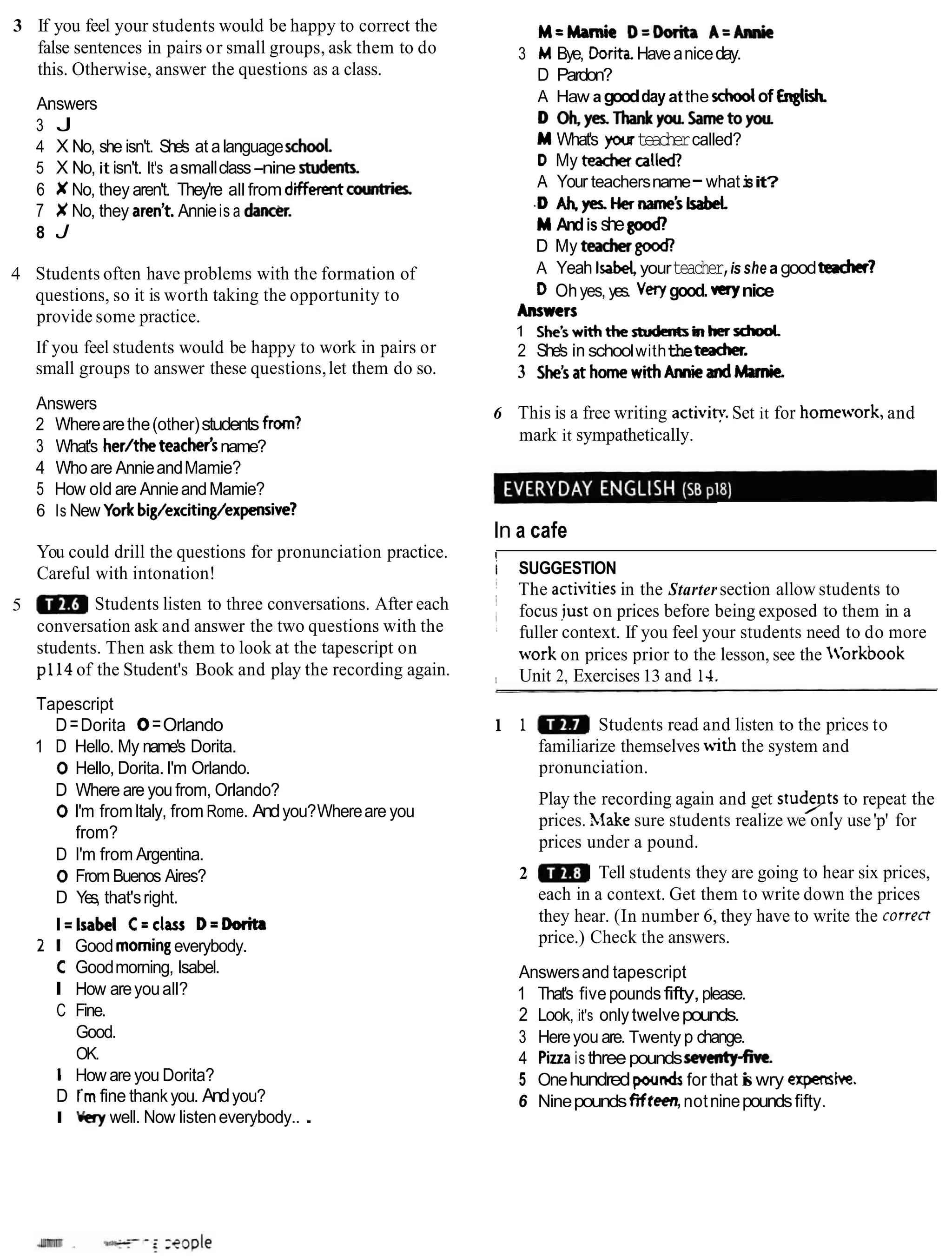 3 If you feel your students would be happy to correct the
false sentences in pairs or small groups, ask them to do
this. Otherwise, answer the questions as a class.
Answers
3 J
4 X No, she isn't. She's at alanguageschool
5 X No, it isn't. It's asmallclass-nine st&nts.
6 X No, they aren't. They're all from d iamhies
7 X No, they aren't Annieis a d m .
8 J
4 Students often have problems with the formation of
questions, so it is worth taking the opportunity to
provide some practice.
If you feel students would be happy to work in pairs or
small groups to answer these questions,let them do so.
Answers
2 Wherearethe(other)students frwn?
3 What's her/the teachetsname?
4 Who are AnnieandMamie?
5 How old are AnnieandMamie?
6 Is New York big/exciting/expensive?
You could drill the questions for pronunciation practice.
Careful with intonation!
5 Students listen to three conversations. After each
conversation ask and answer the two questions with the
students. Then ask them to look at the tapescript on
pl14 of the Student's Book and play the recording again.
Tapescript
D=Dorita 0=Orlando
1 D Hello. My name's Dorita.
0 Hello, Dorita. I'm Orlando.
D Where are you from, Orlando?
0 I'm fromItaly, from Rome. Andyou?Whereare you
from?
D I'm from Argentina.
0 From Buenos Aires?
D Yes, that'sright.
I=lsabel C = c k D=Dorita
2 I Good morningeverybody.
C Goodmorning, Isabel.
I How areyouall?
C Fine.
Good.
OK.
I How are you Dorita?
D i mfine thankyou. Andyou?
I Wry well. Now listeneverybody.. .
M=Marnie D=Dorik A=-
3 MBye, Dorita. Haveaniceday.
D Pardon?
A Haw agoodday atthe xhoolof Errgli
D W~ThankyouSametoyou
M What's youteachercalled?
D My teachercalled?
A Your teachersname-whati
sit?
.D Ah,yes.Hername'slsabeL
M Andis shegood,
D My tea* good!
A Yeah Isabel,yourteacher,is she a goodteacher?
D Ohyes, yes. Verygood. verynice
Answers
1 She'swiththestudarhinhersdrod
2 She's in schoolwiththetencher.
3 She'sathomewithAmieandMmie.
6 This is a free writing a c t i v i ~
Set it for home.ts.ork, and
mark it sympathetically.
In a cafe
I
i SUGGESTION
i The activities in the Startersection allow students to
I
i focus iust on prices before being exposed to them in a
1 fuller context. If you feel your students need to do more
work on prices prior to the lesson, see the 'orkbook
I Unit 2, Exercises13 and 14.
1 1 Students read and listen to the prices to
familiarize themselves with the system and
pronunciation.
Play the recording again and get studyts to repeat the
prices. Xiake sure students realize we only use'p' for
prices under a pound.
2 Tell students they are going to hear six prices,
each in a context. Get them to write down the prices
they hear. (In number 6, they have to write the correct
price.) Check the answers.
Answersand tapescript
1 That's fivepoundsfifty,please.
2 Look, it's only twelvepounds.
3 Hereyou are. Twenty p change.
4 Pizzais threepoundssewnty-five.
5 Onehundredpoundsfor that i
swry expensive.
6 Ninepoundsfifteen,notninepoundsfifty.
 