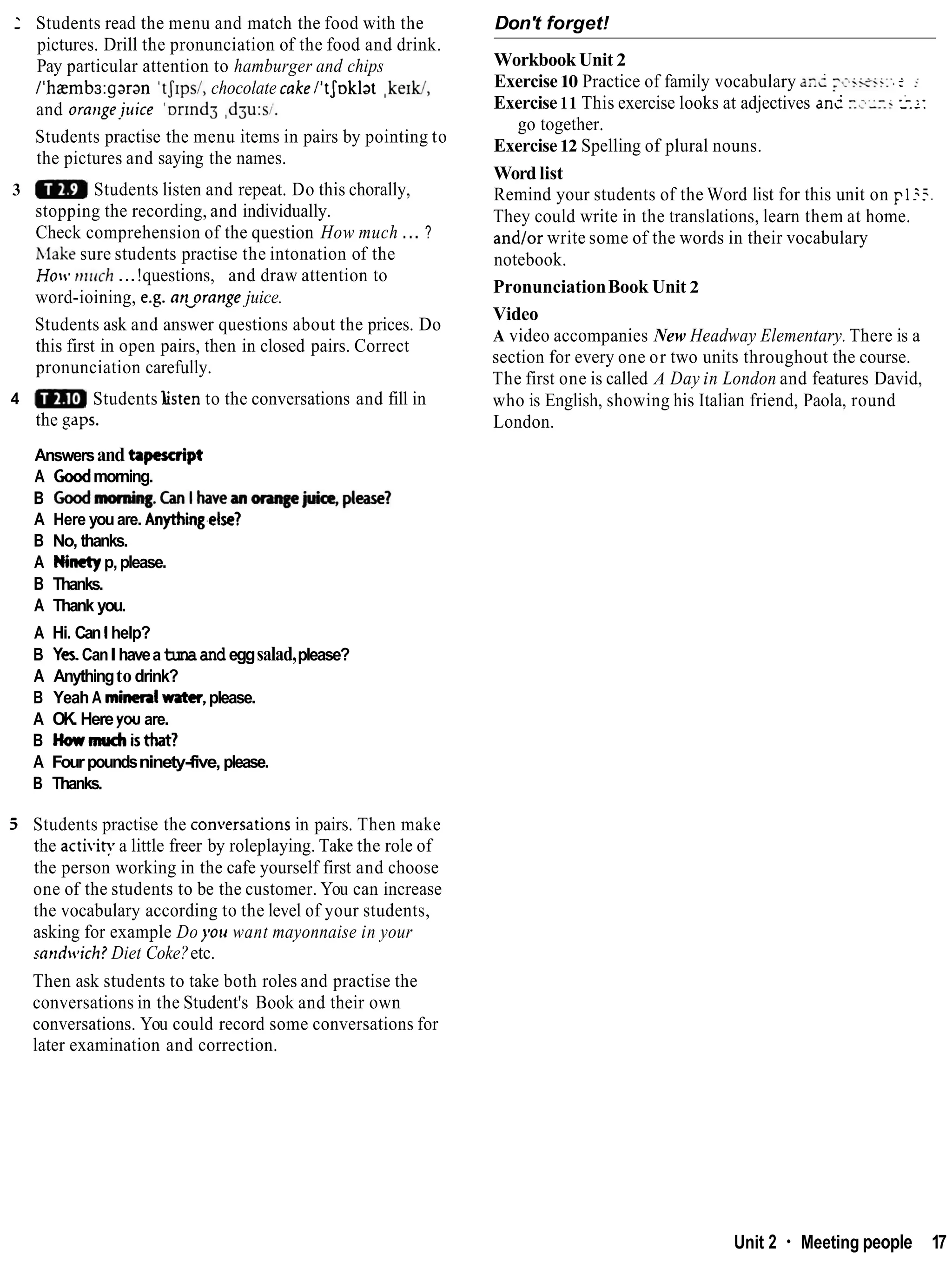 1 Students read the menu and match the food with the
pictures. Drill the pronunciation of the food and drink.
Pay particular attention to hamburger and chips
l1hzmbs:garan'tJ1ps1,chocolate cakelitJoklat ,ke~W,
and oratlgejuice '~r1nd3
,d3u:si.
Students practise the menu items in pairs by pointing to
the pictures and saying the names.
3 Students listen and repeat. Do this chorally,
stopping the recording, and individually.
Check comprehension of the question How much ... ?
Make sure students practise the intonation of the
Hocc. tr~lich
...!questions, and draw attention to
word-ioining, e.g. an-orange juice.
Students ask and answer questions about the prices. Do
this first in open pairs, then in closed pairs. Correct
pronunciation carefully.
4 Students listen to the conversations and fill in
the saps.
Answersand tapescript
A Coodmorning.
B Goodmonring.CanIhawan~ju&please?
A Here youare. Anything.else?
B No, thanks.
A Ninetyp,please.
B Thanks.
A Thank you.
A Hi. Can l help?
B Yes CanIhaveatunaand eggsalad,please?
A Anythingto drink?
B Yeah A mineralwater, please.
A OK. Here you are.
B Howmuchisthat?
A Fourpoundsninety-five,please.
B Thanks.
5. Students practise the con~ersations
in pairs. Then make
the activit?.a little freer by roleplaying. Take the role of
the person working in the cafe yourself first and choose
one of the students to be the customer. You can increase
the vocabulary according to the level of your students,
asking for example Do you want mayonnaise in your
mndcvich? Diet Coke?etc.
Don't forget!
Workbook Unit 2
Exercise10 Practice of family vocabulary an2 -z.isi:-. c :
Exercise 11 This exercise looks at adjectives ant r.s:xr i
-
.
:
:
go together.
Exercise12 Spelling of plural nouns.
Word list
Remind your students of the Word list for this unit on ~ 1 % .
They could write in the translations, learn them at home.
and/or write some of the words in their vocabulary
notebook.
PronunciationBook Unit 2
Video
A video accompanies New Headway Elementary. There is a
section for every one or two units throughout the course.
The first one is called A Day in London and features David,
who is English, showing his Italian friend, Paola, round
London.
Then ask students to take both roles and practise the
conversations in the Student's Book and their own
conversations. You could record some conversations for
later examination and correction.
Unit 2 Meeting people 17
 