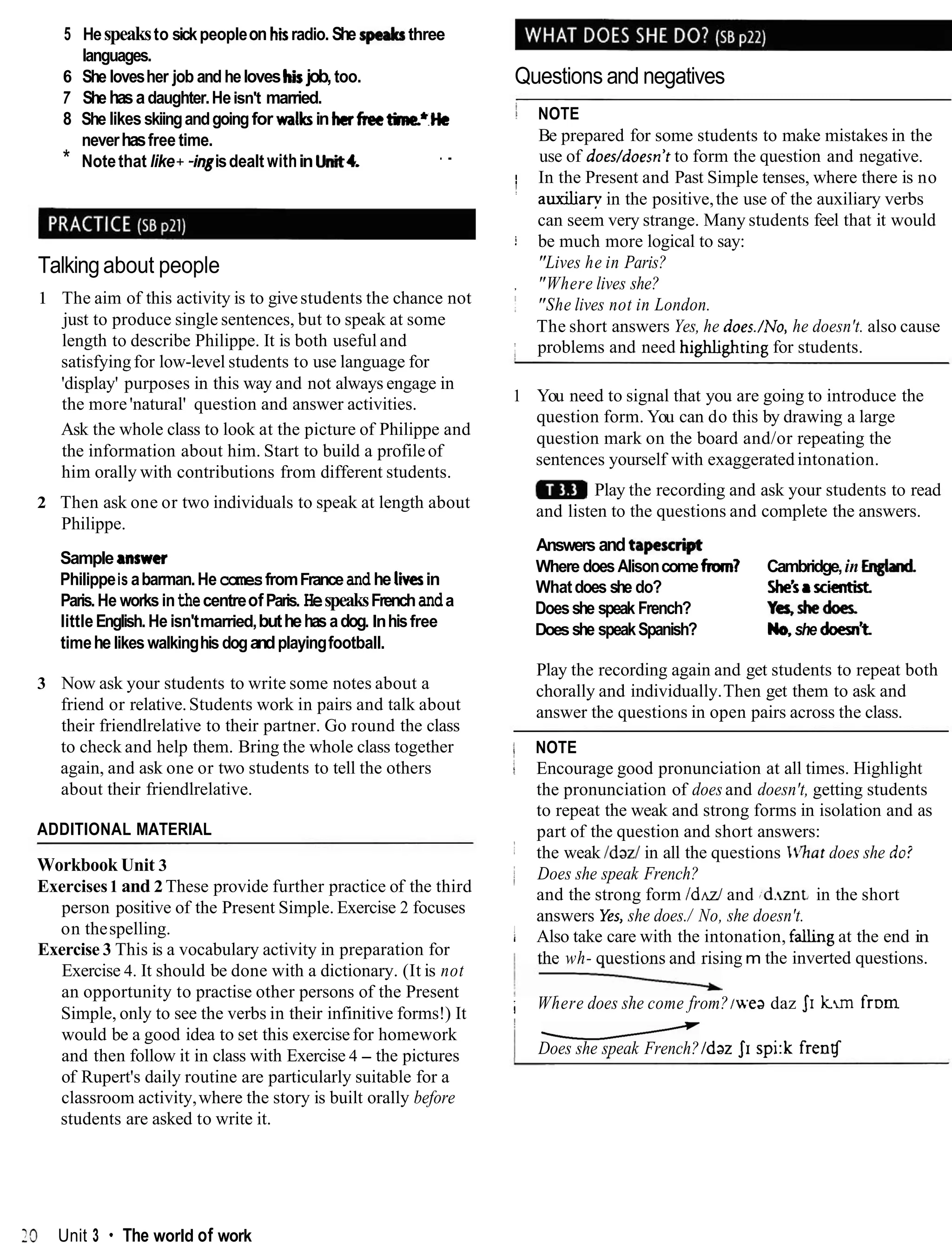 5 Hespeaksto sickpeopleon hiradio. She speaksthree
languages.
6 She lovesher job andheloveshiijob,too.
7 Shehasadaughter.Heisn't married.
8 She likesskiingandgoingfor walksin herfreetime.*He
neverhasfree time.
* Notethat like+ -ingisdealt within hit4. . .
Talkingabout people
1 The aim of this activity is to givestudents the chance not
just to produce single sentences, but to speak at some
length to describe Philippe. It is both useful and
satisfyingfor low-level students to use language for
'display' purposes in this way and not always engage in
the more'natural' question and answer activities.
Ask the whole class to look at the picture of Philippe and
the information about him. Start to build a profileof
him orally with contributions from different students.
2 Then ask one or two individuals to speak at length about
Philippe.
Sample answer
Philippeis abarman.HecomesfromFranceand he l i iin
Paris.He worksinthecentreofParis. HespeaksFrenchanda
littleEnglish. He isn'tmarried,buthehasadog. Inhisfree
timehelikeswalkinghis dogandplayingfootball.
3 Now ask your students to write some notes about a
friend or relative.Students work in pairs and talk about
their friendlrelative to their partner. Go round the class
to check and help them. Bring the whole class together
again, and ask one or two students to tell the others
about their friendlrelative.
ADDITIONAL MATERIAL
Workbook Unit 3
Exercises1 and 2These provide further practice of the third
person positive of the Present Simple. Exercise 2 focuses
on thespelling.
Exercise 3 This is a vocabulary activity in preparation for
Exercise 4. It should be done with a dictionary. (It is not
an opportunity to practise other persons of the Present
Simple, only to see the verbs in their infinitive forms!) It
would be a good idea to set this exercisefor homework
and then follow it in class with Exercise 4 - the pictures
of Rupert's daily routine are particularly suitable for a
classroom activity,where the story is built orally before
students are asked to write it.
Questions and negatives
i NOTE
Be prepared for some students to make mistakes in the
use of does/doesn't to form the question and negative.
/ In the Present and Past Simple tenses, where there is no
I auxiliary in the positive,the use of the auxiliary verbs
can seem very strange. Many students feel that it would
i be much more logical to say:
"Lives he in Paris?
, "Where lives she?
j "She lives not in London.
The short answers Yes, he does./No, he doesn't. also cause
; problems and need highbghting for students.
1 You need to signal that you are going to introduce the
question form. You can do this by drawing a large
question mark on the board and/or repeating the
sentences yourself with exaggeratedintonation.
Play the recording and ask your students to read
and listen to the questions and complete the answers.
Answers andt a m
Where doesAlisoncomefrom? Cambridge,in Englad
Whatdoes she do? W s8 xientbt
Doesshe speak French? Yes,dredoer
Doesshe speakSpanish? b,
she dwm't
Play the recording again and get students to repeat both
chorally and individually.Then get them to ask and
answer the questions in open pairs across the class.
1 NOTE
1 Encourage good pronunciation at all times. Highlight
the pronunciation of does and doesn't, getting students
to repeat the weak and strong forms in isolation and as
part of the question and short answers:
: the weak /dad in all the questions $%atdoes she do?
j Does she speak French?
and the strong form / d d and {d.zntin the short
answers Yes,she does./ No, she doesn't.
! Also take care with the intonation, f a h g at the end in
'
the wh- questions and rising m the inverted questions.
; Where does she come from?~wea
daz JI kun f r ~ m
1 u
Does she speak French?/daz JI spi:k frenlf
29 Unit 3 The world of work
 