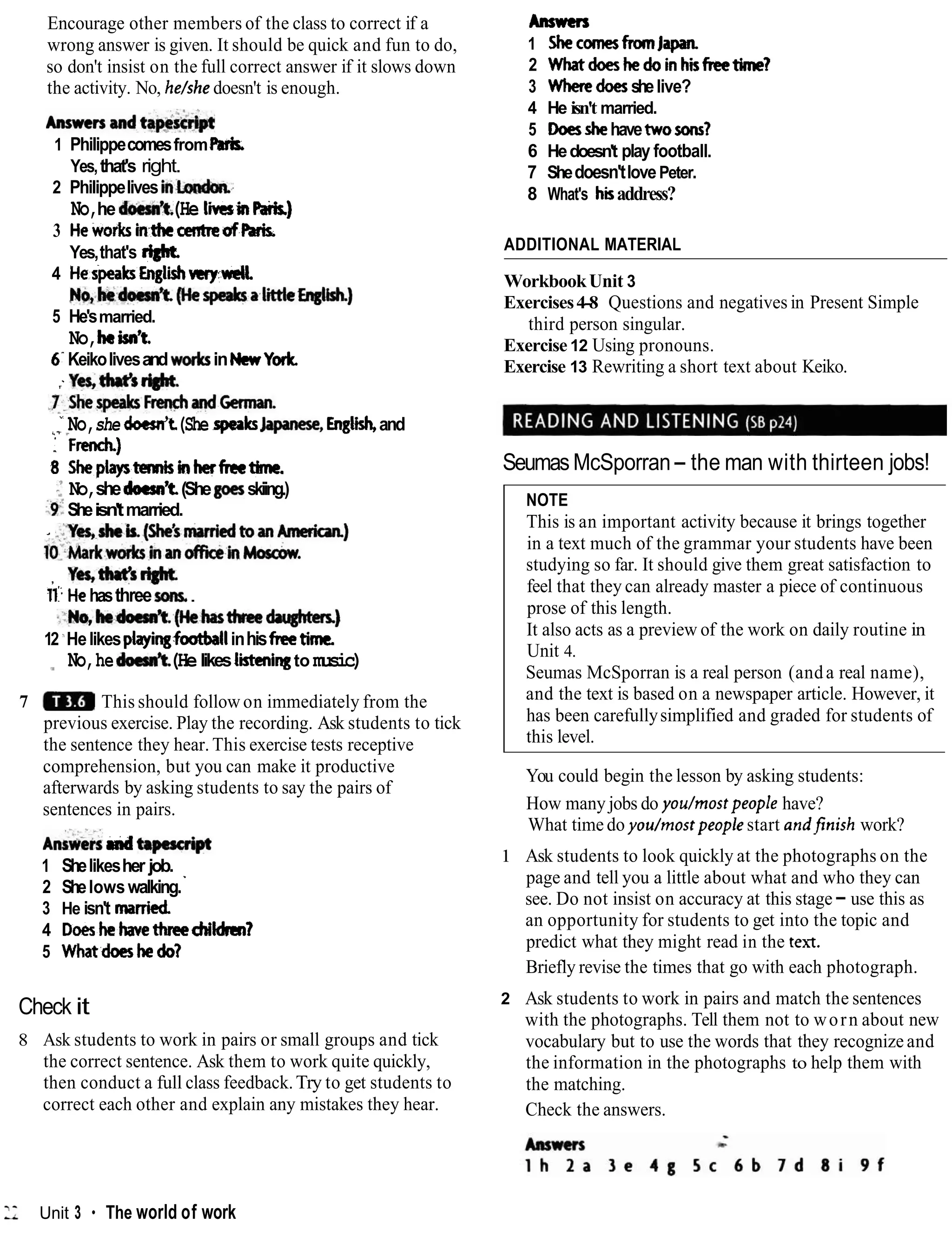 Encourage other members of the class to correct if a
wrong answer is given. It should be quick and fun to do,
so don't insist on the full correct answer if it slows down
the activity. No, he/she doesn't is enough.
A,B!madt@pc
1 PhilippecomesfromParSs.
Yes,that's right.
2 Philippelives i n h d m ,
No,he doem9t.
(He l i i nPark)
3 HeworksinthecentreafRris.
Yes,that's right
4 HespeakrEnglii~mll.
N o , k d o e s n ' t . ( H e ~ a I ' ~ b @ h )
5 He'smarried.
No,kisn9t.
6' Keikolivesandwo&s inNmYorlc
;
Yes,thrt's*
.Y-ShespeaksFrenchandCennan.
" No,she doesn't(She speaksJapame,Engtish,and
/ T
: F d )
8 Sheplaysnembinherfmtbnc.
:No,shedoesntt(Shegoesskiing.)
-9:
Sheisn'tmarried.
- ..Yes,shcb.(She'smarriedtoan~)
~~~~arkwork~inanofficein~osam.
, Yes,tW's*
n'.Hehasthreesons,.
-~No,Reh't.(Hekt)rcc-)
12 'Helikesplayi-football inhisfreetime.
No,hed o d t .(Helikesl i i qto music)
7 This should follow on immediately from the
previous exercise. Play the recording. Ask students to tick
the sentence they hear. This exercise tests receptive
comprehension, but you can make it productive
afterwards by asking students to say the pairs of
sentences in pairs.
*~llL&dh p d p t
1 Shelikesher job.
2 Shelowswalking.'
3 He isn't manicd
4 Dogshehavethreechildrm?
5 Whatdowhedo?
Check it
8 Ask students to work in pairs or small groups and tick
the correct sentence. Ask them to work quite quickly,
then conduct a full class feedback.Try to get students to
correct each other and explain any mistakes they hear.
Antwcn
1 ShecomesfromJapan.
2 Whatdoeshedoinhisfreetime?
3 Wheredoesshelive?
4 He isn't married.
5 Doesshehavetwosons?
6 Hedoesn't play football.
7 Shedoesn'tlovePeter.
8 What's hiaddress?
ADDITIONAL MATERIAL
WorkbookUnit 3
Exercises4-8 Questions and negatives in Present Simple
third person singular.
Exercise 12 Using pronouns.
Exercise 13 Rewriting a short text about Keiko.
Seumas McSporran- the man with thirteen jobs!
NOTE
This is an important activity because it brings together
in a text much of the grammar your students have been
studying so far. It should give them great satisfaction to
feel that they can already master a piece of continuous
prose of this length.
It also acts as a preview of the work on daily routine in
Unit 4.
Seumas McSporran is a real person (anda real name),
and the text is based on a newspaper article. However, it
has been carefullysimplified and graded for students of
this level.
You could begin the lesson by asking students:
How many jobs do you/mostpeople have?
What time do you/rnostpeoplestart andjinish work?
1 Ask students to look quickly at the photographs on the
page and tell you a little about what and who they can
see. Do not insist on accuracy at this stage- use this as
an opportunity for students to get into the topic and
predict what they might read in the text.
Briefly revise the times that go with each photograph.
2 Ask students to work in pairs and match the sentences
with the photographs. Tell them not to worn about new
vocabulary but to use the words that they recognize and
the information in the photographs to help them with
the matching.
Check the answers.
L Unit 3 The world of work
 