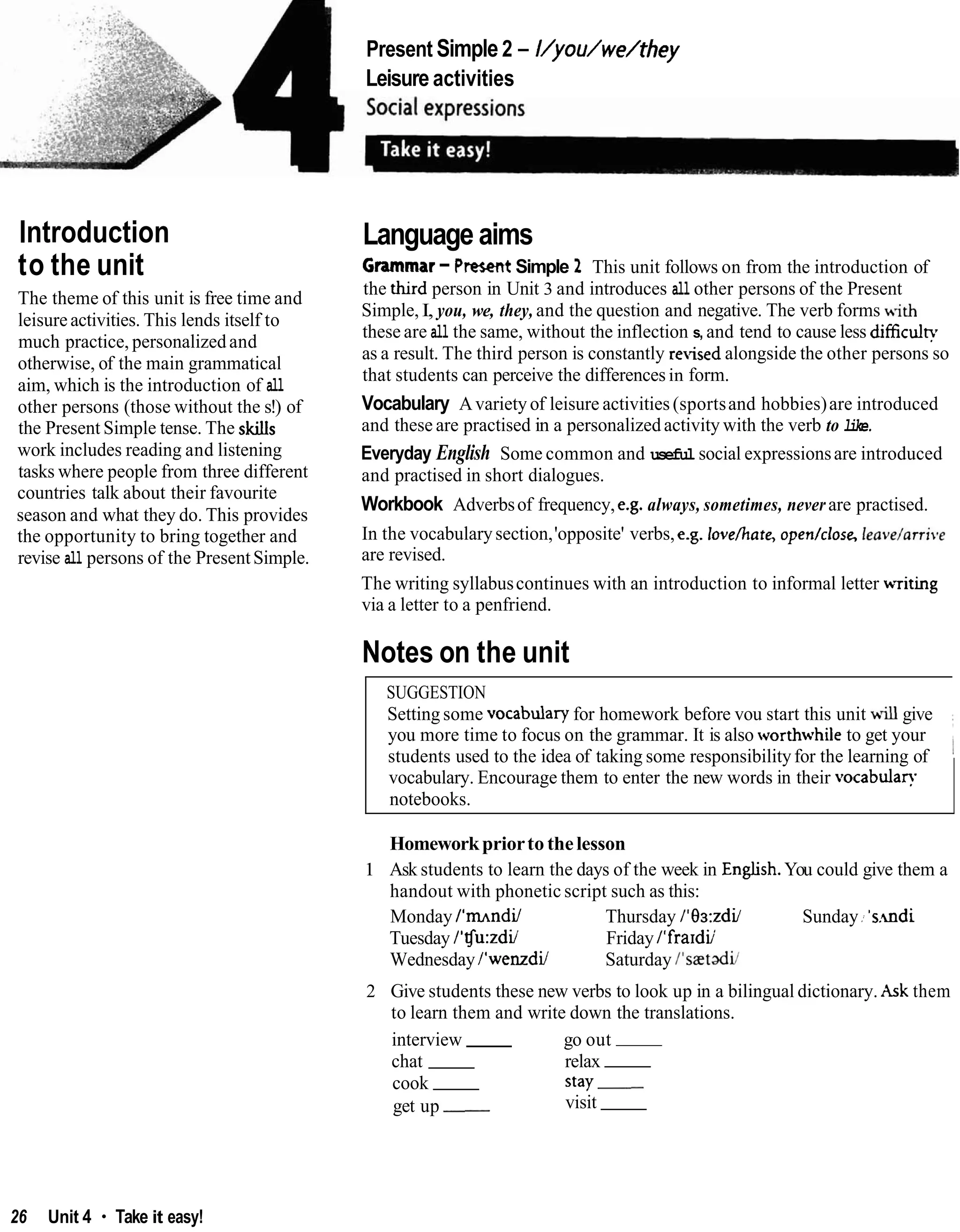 Present Simple2 - I/you/we/they
Leisure activities
Introduction
to the unit
The theme of this unit is free time and
leisureactivities. This lends itself to
much practice, personalizedand
otherwise, of the main grammatical
aim, which is the introduction of all
other persons (those without the s!) of
the Present Simple tense. The skills
work includes reading and listening
tasks where people from three different
countries talk about their favourite
season and what they do. This provides
the opportunity to bring together and
revise all persons of the PresentSimple.
Language aims
Grammar-PresentSimple 2 This unit follows on from the introduction of
the h r d person in Unit 3 and introduces all other persons of the Present
Simple,I, you, we, they, and the question and negative. The verb forms with
these are all the same, without the inflection s, and tend to cause less difficulv
as a result. The third person is constantly revisedalongside the other persons so
that students can perceive the differencesin form.
Vocabulary Avariety of leisure activities (sportsand hobbies)are introduced
and these are practised in a personalizedactivity with the verb to like.
Everyday English Some common and useful social expressionsare introduced
and practised in short dialogues.
Workbook Adverbsof frequency, e.g. always, sometimes, neverare practised.
In the vocabularysection,'opposite' verbs,e.g. lovehate, open/close, Ieave/arri.e
are revised.
The writing syllabuscontinues with an introduction to informal letter writing
via a letter to a penfriend.
Notes on the unit
SUGGESTION
Setting some vocabulary for homework before vou start this unit will give
you more time to focus on the grammar. It is also worthwhile to get your
students used to the idea of taking some responsibilityfor the learning of 1
vocabulary. Encourage them to enter the new words in their vocabulan
notebooks.
Homeworkpriorto thelesson
1 Ask students to learn the days of the week in Enghsh.You could give them a
handout with phonetic script such as this:
Monday I'mndil Thursday 1'83:zdil Sunday .
;'s.mdi
Tuesday 1'Tfu:zdil Friday I'frardii
WednesdayI'wenzdiJ Saturday I'sa3tadil
2 Give students these new verbs to look up in a bilingual dictionary. Ask them
to learn them and write down the translations.
interview go out
chat relax
cook stay-
get up - visit
26 Unit 4 Take it easy!
 