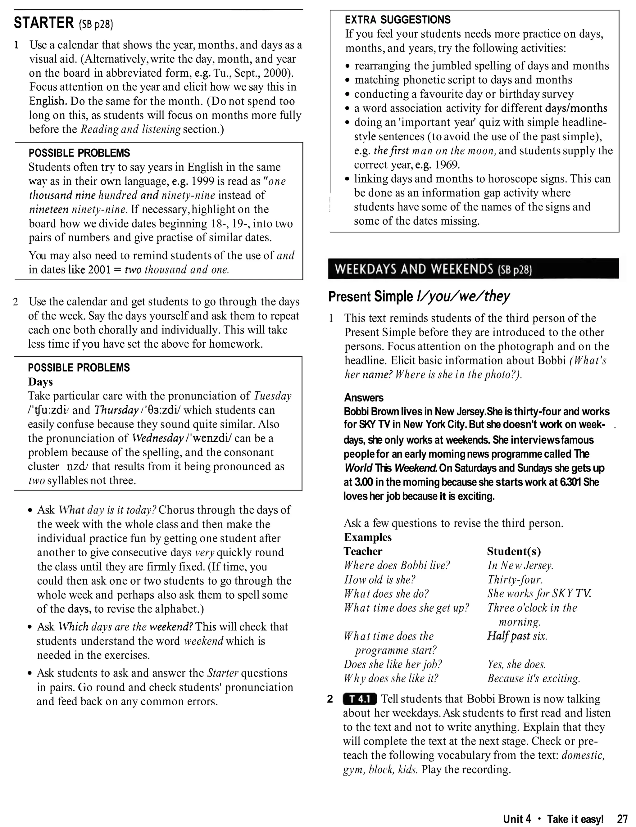 STARTER (ss pzs)
1 Use a calendar that shows the year, months, and days as a
visual aid. (Alternatively,write the day, month, and year
on the board in abbreviated form, e.g. Tu., Sept., 2000).
Focus attention on the year and elicit how we say this in
Enghsh. Do the same for the month. (Do not spend too
long on this, as students will focus on months more fully
before the Reading and listening section.)
POSSIBLE PROBLEMS
Students often try to say years in English in the same
wa? as in their own language, e.g.1999 is read as"one
thousand nine hundred and ninety-nine instead of
i~irleteenninety-nine. If necessary,highlight on the
board how we divide dates beginning 18-, 19-, into two
pairs of numbers and give practise of similar dates.
You may also need to remind students of the use of and
in dates ldie 2001= two thousand and one.
2 Use the calendar and get students to go through the days
of the week. Say the days yourself and ask them to repeat
each one both chorally and individually. This will take
less time if you have set the above for homework.
POSSIBLE PROBLEMS
Days
Take particular care with the pronunciation of Tuesday
1'tJu:zdLand Thursdayi'9a:zdilwhich students can
easily confuse because they sound quite similar. Also
the pronunciation of Vednesday/'wenzdi/ can be a
problem because of the spelling, and the consonant
cluster nzd; that results from it being pronounced as
two syllables not three.
Ask IVhat day is it today?Chorus through the days of
the week with the whole class and then make the
individual practice fun by getting one student after
another to give consecutive days very quickly round
the class until they are firmly fixed. (If time, you
could then ask one or two students to go through the
whole week and perhaps also ask them to spell some
of the days, to revise the alphabet.)
Ask IVhich days are the weekend?This will check that
students understand the word weekend which is
needed in the exercises.
Ask students to ask and answer the Starter questions
in pairs. Go round and check students' pronunciation
and feed back on any common errors.
Present Simple I/you/we/they
i
1 This text reminds students of the third person of the
Present Simple before they are introduced to the other
persons. Focus attention on the photograph and on the
headline. Elicit basic information about Bobbi (What's
her name?Where is she in the photo?).
EXTRA SUGGESTIONS
If you feel your students needs more practice on days,
months, and years, try the following activities:
rearranging the jumbled spelling of days and months
matching phonetic script to days and months
conducting a favourite day or birthday survey
a word association activity for different daystmonths
doing an 'important year' quiz with simple headline-
stylesentences (to avoid the use of the past simple),
e.g. thefirst man on the moon, and students supply the
correct year, e.g. 1969.
linking days and months to horoscope signs. This can
be done as an information gap activity where
Answers
Bobbi Brownlivesin New Jersey.Sheis thirty-four and works
for SKY TV in New York City.But she doesn't work on week- .
days, sheonly worksat weekends. She interviewsfamous
peoplefor an early momingnews programmecalled The
World This Weekend.On Saturdaysand Sundays she getsup
at 3.00 in the momingbecauseshe startswork at 6.301She
lovesher jobbecauseit is exciting.
! students have some of the names of the signs and
some of the dates missing.
Ask a few questions to revise the third person.
Examples
Teacher Student(s)
Where does Bobbi live? In New Jersey.
How old is she? Thirty-four.
What does she do? She works for SKY T V
What time does she get up? Three o'clock in the
morning.
What time does the Halfpast six.
programme start?
Does she like her job? Yes, she does.
Why does she like it? Because it's exciting.
2 Tell students that Bobbi Brown is now talking
about her weekdays.Ask students to first read and listen
to the text and not to write anything. Explain that they
will complete the text at the next stage. Check or pre-
teach the following vocabulary from the text: domestic,
gym, block, kids. Play the recording.
Unit 4 Take it easy! 27
 