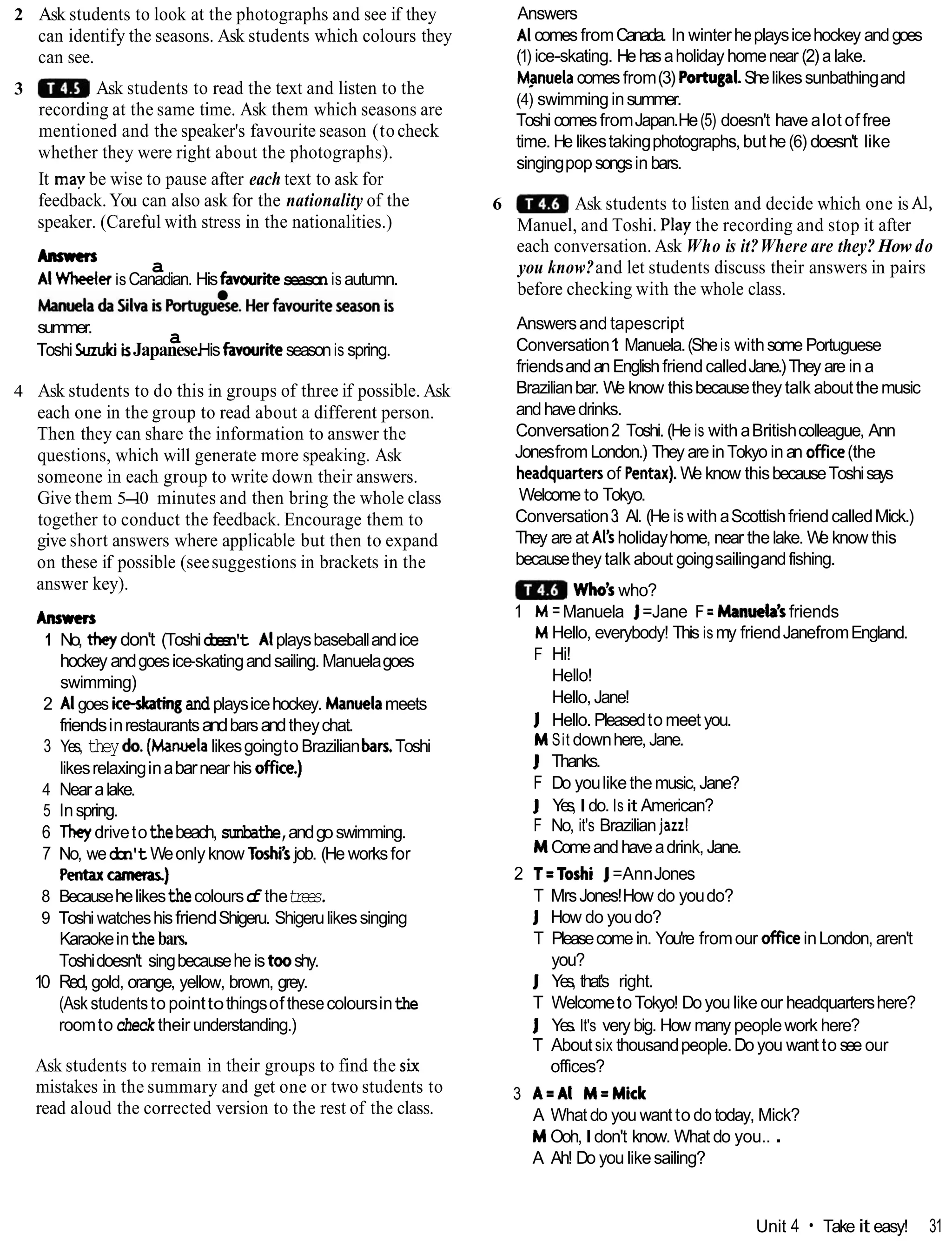 2 Ask students to look at the photographs and see if they
can identify the seasons. Ask students which colours they
can see.
3 Ask students to read the text and listen to the
recording at the same time. Ask them which seasons are
mentioned and the speaker's favourite season (tocheck
whether they were right about the photographs).
It may be wise to pause after each text to ask for
feedback. You can also ask for the nationality of the
speaker. (Careful with stress in the nationalities.)
Awmn
a
Al Wheeler isCanadian. Hisfavouriteseason is autumn.
~n.*tja~~nirmtug&e.~erfa~writesemis
summer.
a
ToshiSuzukii
sJapanese.Hisfavouriteseasonis spring.
4 Ask students to do this in groups of three if possible. Ask
each one in the group to read about a different person.
Then they can share the information to answer the
questions, which will generate more speaking. Ask
someone in each group to write down their answers.
Give them 5-
10 minutes and then bring the whole class
together to conduct the feedback. Encourage them to
give short answers where applicable but then to expand
on these if possible (seesuggestions in brackets in the
answer key).
Anmcn
1 No, theyldon't (Toshid
o
e
s
n
'
t Alplaysbaseballandice
hockey andgoesice-skatingandsailing.Manuelagoes
swimming)
2 Algoes iceskatingand playsicehockey. Manwlameets
friendsinrestaurantsandbarsandtheychat.
3 Yes, they do.(Manwla likesgoingto Brazilianban,Toshi
likesrelaxinginabarnear his ofice.)
4 Nearalake.
5 Inspring.
6 Theydrivetothebeach, sunbathe,andgoswimming.
7 No, wedon't Weonlyknow Toshi'sjob. (He worksfor
Pentaxcameras)
8 Becausehelikesthecolourso
f thetrees.
9 Toshi watcheshisfriendShigeru. Shigerulikessinging
Karaokeinthebars.
Toshidoesn't singbecauseheistooshy.
10 Red, gold, orange, yellow, brown, grey.
(Ask studentsto pointtothingsof thesecoloursinthe
roomto check their understanding.)
Ask students to remain in their groups to find the six
mistakes in the summary and get one or two students to
read aloud the corrected version to the rest of the class.
Answers
Alcomes fromCanada. In winterheplaysicehockey andgoes
(1) ice-skating. Hehasaholiday homenear (2)a lake.
Mpnuelacomes from(3) Portugal.Shelikessunbathingand
(4) swimminginsummer.
Toshi comesfromJapan.He(5) doesn't have alot of free
time. He likestakingphotographs,buthe(6) doesn't like
singingpopsongsin bars.
6 Ask students to listen and decide which one is Al,
Manuel, and Toshi. Play the recording and stop it after
each conversation. Ask Who is it?Where are they? How do
you know?and let students discuss their answers in pairs
before checking with the whole class.
Answersand tapescript
Conversation1
: Manuela.(Sheis withsome Portuguese
friendsandanEnglishfriendcalledJane.)They are in a
Brazilianbar. W
e know thisbecausethey talk aboutthemusic
andhavedrinks.
Conversation2
: Toshi. (He is with aBritishcolleague, Ann
JonesfromLondon.) They areinTokyo inan ofice(the
headquartersof Pentax).W
e know thisbecauseToshisays
Welcome to Tokyo.
Conversation3: Al. (He is with aScottishfriendcalledMick.)
They are at Al's holidayhome, near thelake. W
e know this
becausethey talk about goingsailingandfishing.
Who'swho?
1 M =Manuela J=Jane F=Manwla's friends
M Hello, everybody! This ismy friendJanefromEngland.
F Hi!
Hello!
Hello,Jane!
J Hello. Pleasedto meet you.
M Sit downhere, Jane.
J Thanks.
F Do youlikethemusic,Jane?
J Yes, Ido. Is it American?
F No, it's Brazilianjazz!
M Comeandhaveadrink, Jane.
2 T=Toshi J=AnnJones
T MrsJones!How do youdo?
J How do youdo?
T Pleasecomein. You're fromour oficeinLondon, aren't
you?
J Yes, that's right.
T WelcometoTokyo! Doyou like our headquartershere?
J Yes. It's very big. How many peoplework here?
T Aboutsix thousandpeople.Doyou want to see our
offices?
3 A=AI M=Mick
A What do you want to dotoday, Mick?
M Ooh,Idon't know. What do you.. .
A Ah! Do you likesailing?
Unit 4 Take it easy! 31
 
