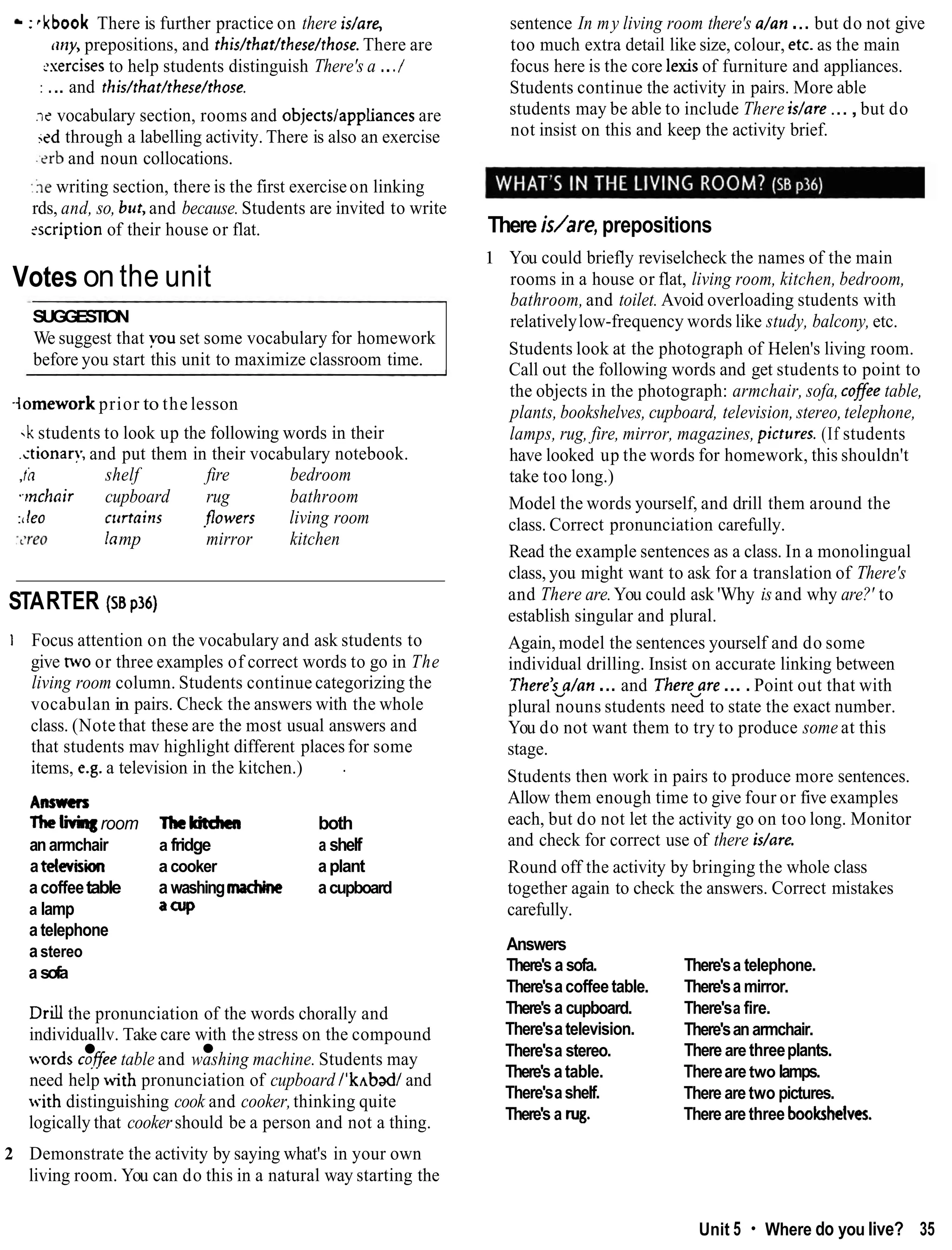 :rkbook There is further practice on there is/are,
(lily, prepositions, and this/that/these/those. There are
2sercises to help students distinguish There's a .../
: ... and rhis/that/these/those.
.ie vocabulary section, rooms and objectslappliances are
sed through a labelling activity. There is also an exercise
:?rb and noun collocations.
:hewriting section, there is the first exerciseon linking
rds, and, so, but,and because. Students are invited to write
scription of their house or flat.
Votes on the unit
SUGGESTION
We suggest that you set some vocabulary for homework
before you start this unit to maximize classroom time.
-lomeworkprior to the lesson
-kstudents to look up the following words in their
.ctionar!; and put them in their vocabulary notebook.
,ii shelf fire bedroom
wchair cupboard rug bathroom
:t leo clrrrairls .flowers living room
:<re0 lnmp mirror kitchen
STARTER (sa p36)
1 Focus attention on the vocabulary and ask students to
give nvo or three examples of correct words to go in The
living room column. Students continue categorizing the
vocabulan in pairs. Check the answers with the whole
class. (Note that these are the most usual answers and
that students mav highlight different places for some
items, e.g. a television in the kitchen.) .
Anmcrs
Thelivingroom Thekirdnn both
anarmchair a fridge a shelf
atelevision a cooker aplant
a coffeetable a washingmachine acupboard
a lamp say>
a telephone
astereo
a sofa
Drdl the pronunciation of the words chorally and
individuallv. Take care with the stress on the compound
words cqfee table and washing machine. Students may
need help with pronunciation of cupboard l'k~badl
and
with distinguishing cook and cooker,thinking quite
logically that cookershould be a person and not a thing.
sentence In my living room there's a/an ... but do not give
too much extra detail like size, colour, etc. as the main
focus here is the core lexisof furniture and appliances.
Students continue the activity in pairs. More able
students may be able to include There islare ...,but do
not insist on this and keep the activity brief.
There is/are, prepositions
1 You could briefly reviselcheck the names of the main
rooms in a house or flat, living room, kitchen, bedroom,
bathroom,and toilet. Avoid overloading students with
relativelylow-frequency words like study, balcony, etc.
Students look at the photograph of Helen's living room.
Call out the following words and get students to point to
the objects in the photograph: armchair, sofa, cofee table,
plants, bookshelves, cupboard, television, stereo,telephone,
lamps, rug, fire, mirror, magazines, pictures. (If students
have looked up the words for homework, this shouldn't
take too long.)
Model the words yourself, and drill them around the
class. Correct pronunciation carefully.
Read the example sentences as a class. In a monolingual
class, you might want to ask for a translation of There's
and There are.You could ask 'Why is and why are?' to
establish singular and plural.
Again, model the sentences yourself and do some
individual drilling. Insist on accurate linking between
There'~a/an
... and Therevare....Point out that with
plural nouns students need to state the exact number.
You do not want them to try to produce some at this
stage.
Students then work in pairs to produce more sentences.
Allow them enough time to give four or five examples
each, but do not let the activity go on too long. Monitor
and check for correct use of there idare.
Round off the activity by bringing the whole class
together again to check the answers. Correct mistakes
carefully.
Answers
There's a sofa.
There'sacoffeetable.
There's a cupboard.
There'satelevision.
There'sa stereo.
There's atable.
There'sashelf.
There's a rug.
There'sa telephone.
There'sa mirror.
There'sa fire.
There'sanarmchair.
There are threeplants.
Therearetwo lamps.
There aretwo pictures.
There arethree bookshetves.
2 Demonstrate the activity by saying what's in your own
living room. You can do this in a natural way starting the
Unit 5 Where do you live? 35
 
