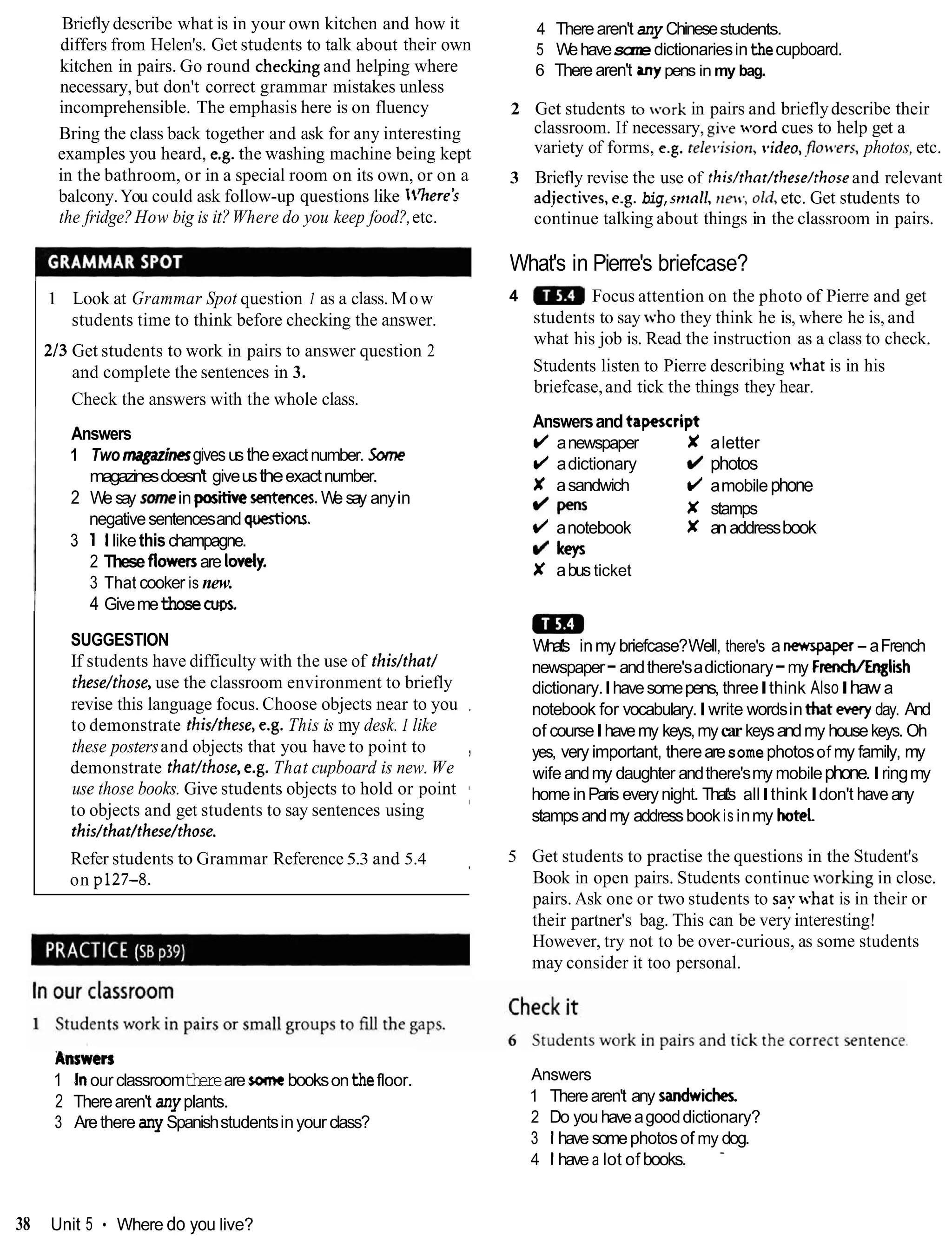 Briefly describe what is in your own kitchen and how it
differs from Helen's. Get students to talk about their own
kitchen in pairs. Go round checking and helping where
necessary, but don't correct grammar mistakes unless
incomprehensible. The emphasis here is on fluency
Bring the class back together and ask for any interesting
examples you heard, e.g. the washing machine being kept
in the bathroom, or in a special room on its own, or on a
balcony.You could ask follow-up questions like 'here's
the fridge?How big is it?Where do you keep food?,etc.
4 Therearen't any Chinesestudents.
5 Wehavesome dictionariesinthecupboard.
6 There aren't anypens in my bag.
2 Get students to .ark in pairs and brieflydescribe their
classroom. If necessary, gi,e word cues to help get a
variety of forms, e.g. rele~,ision,
rrideo,.flo>cvers,
photos,etc.
3 Briefly revise the use of this/tlror/these/rhoseand relevant
adiectives,e.g. big,snlnll, new, OMetc. Get students to
continue talking about things in the classroom in pairs.
What's in Pierre's briefcase?
1 Look at Grammar Spot question 1 as a class. Mow 4 Focus attention on the photo of Pierre and get
students time to think before checking the answer. students to say .tr.ho they think he is, where he is, and
what his job is. Read the instruction as a class to check.
213 Get students to work in pairs to answer question 2
and complete the sentences in 3. Students listen to Pierre describing what is in his
briefcase,and tick the things they hear.
Check the answers with the whole class.
Answers
1 Two magazinesgivesustheexactnumber. Savne
magazinesdoesn't giveustheexactnumber.
2 We say somein positivesenter~es.
We say anyin
negativesentencesand questions.
3 1 llikethischampagne.
2 These flowersare lev*
3 That cooker is new.
Answersandtapescript
(/ anewspaper X aletter
(/ adictionary d photos
X asandwich (/ amobilephone
/pens x stamps
(/ anotebook X an addressbook
kevs
X abus ticket
I 4 GivemethoseCUDS.
SUGGESTION
a
m
What's inmy briefcase?Well, there's a nempaper- aFrench
If students have difficulty with the use of this/that/ newspaper-andthere'sadictionary-my French/English
thesehhose, use the classroom environment to briefly dictionary.Ihavesomepens, threeIthink AlsoIhaw a
revise this language focus. Choose objects near to you ,
notebook for vocabulary.Iwrite wordsinthat ewry day. And
to demonstrate thishhese, e.g. This is my desk. I like of courseIhavemy keys,mycarkeysandmy housekeys. Oh
these postersand objects that you have to point to , yes, very important, therearesomephotosof my family, my
demonstrate thathhose, e.g. That cupboard is new. We wife andmy daughter andthere'smy mobilephone.Iringmy
use those books. Give students objects to hold or point home inParis every night. That's allIthinkIdon't have any
to objects and get students to say sentences using I
stampsandmy addressbook is inmy hotel
this/that/these/those.
Refer students to Grammar Reference 5.3 and 5.4 , 5 Get students to practise the questions in the Student's
on p127-8. Book in open pairs. Students continue orkin king in close.
pairs. Ask one or two students to say -hatis in their or
their partner's bag. This can be very interesting!
However, try not to be over-curious, as some students
may consider it too personal.
Answers
1 Inourclassroomthereare somebooksonthefloor.
2 Therearen't any plants.
3 Arethere anySpanishstudentsinyour class?
Answers
1 Therearen't any sandwick
2 Do youhaveagooddictionary?
3 1have somephotosof my dog.
4 1have a lot of books. -
38 Unit 5 Where do you live?
 