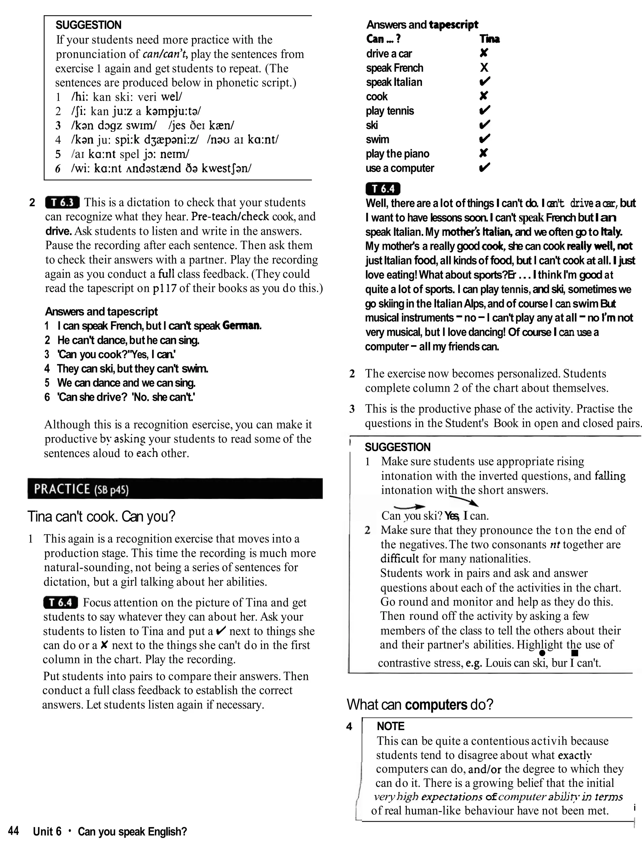 SUGGESTION
If your students need more practice with the
pronunciation of cankan't, play the sentences from
exercise 1 again and get students to repeat. (The
sentences are produced below in phonetic script.)
1 /hi: kan ski: veri well
2 IJi: kan ju:z a kampju:ta/
3 Ikan d ~ g z
s w ~ d/jes be1 kanl
4 /kan ju: spi:k dgaepani:z/ Inau a1 ka:ntl
5 la1 ka:nt spel j3: n e r d
6 Iwi: ka:nt ~ndastand
ba kwestJan1
2 This is a dictation to check that your students
can recognize what they hear. Pre-teachtcheck cook,and
drive. Ask students to listen and write in the answers.
Pause the recording after each sentence. Then ask them
to check their answers with a partner. Play the recording
again as you conduct a hll class feedback. (They could
read the tapescript on pl17 of their books as you do this.)
Answers and tapescript
1 I can speak French,but I can't speak Germam.
2 He can't dance,buthecansing.
3 'Can youcook?''Yes, I can.'
4 They canski,but they can't swim.
5 We candance and wecansing.
6 'Canshedrive? 'No. shecan't.'
Although this is a recognition esercise, you can make it
productive by ashns your students to read some of the
sentences aloud to each other.
Tina can't cook. Can you?
1 This again is a recognition exercise that moves into a
production stage. This time the recording is much more
natural-sounding, not being a series of sentences for
dictation, but a girl talking about her abilities.
Focus attention on the picture of Tina and get
students to say whatever they can about her. Ask your
students to listen to Tina and put a (/ next to things she
can do or a X next to the things she can't do in the first
column in the chart. Play the recording.
Put students into pairs to compare their answers. Then
conduct a full class feedback to establish the correct
answers. Let students listen again if necessary.
44 Unit 6 Can you speak English?
Answersandtapescript
can,? ri
drive acar X
speakFrench X
speak Italian d
cook X
play tennis d
ski d
swim d
play thepiano X
use a computer d
m
Well, therearealot of thingsIcan't do. Ic
a
n
'
t driveacar,but
I want to have lessonssoon.I can't speakFrenchbutIan
speak Italian.My mother's ttalian, and weoftengoto Italy.
My mother's a reallygoodc d ,shecan cook reallywell, not
justItalian food,all kindsof food,but I can't cookat all.I just
love eating!What about sports?Er...IthinkI'm goodat
quite a lot of sports. I can play tennis,andski, sometimeswe
go skiingin the ItalianAlps,andof courseI canswimBut
musical instruments-no-I can'tplay anyatall -no I'mnot
very musical, but I lovedancing! Of courseIcan usea
computer-all my friendscan.
2 The exercise now becomes personalized. Students
complete column 2 of the chart about themselves.
3 This is the productive phase of the activity. Practise the
questions in the Student's Book in open and closed pairs.
' SUGGESTION
1 Make sure students use appropriate rising
intonation with the inverted questions, and falling
intonation with the short answers.

Can you ski?Y
e
s
, Ican.
~ a k i
sure that they pronounce the ton the end of
the negatives.The two consonants nt together are
difficult for many nationalities.
Students work in pairs and ask and answer
questions about each of the activities in the chart.
Go round and monitor and help as they do this.
Then round off the activity by asking a few
members of the class to tell the others about their
and their partner's abilities. Highlight the use of
.
contrastive stress, e.g. Louis can ski, bur I can't.
What can computersdo?
4 1 NOTE
This can be quite a contentiousactivih because
students tend to disagree about what exactls
computers can do, and/or the degree to which they
can do it. There is a growing belief that the initial
veryhigh experrarjonsofcomputer abiljhin rerms
i
of real human-like behaviour have not been met.
I
 