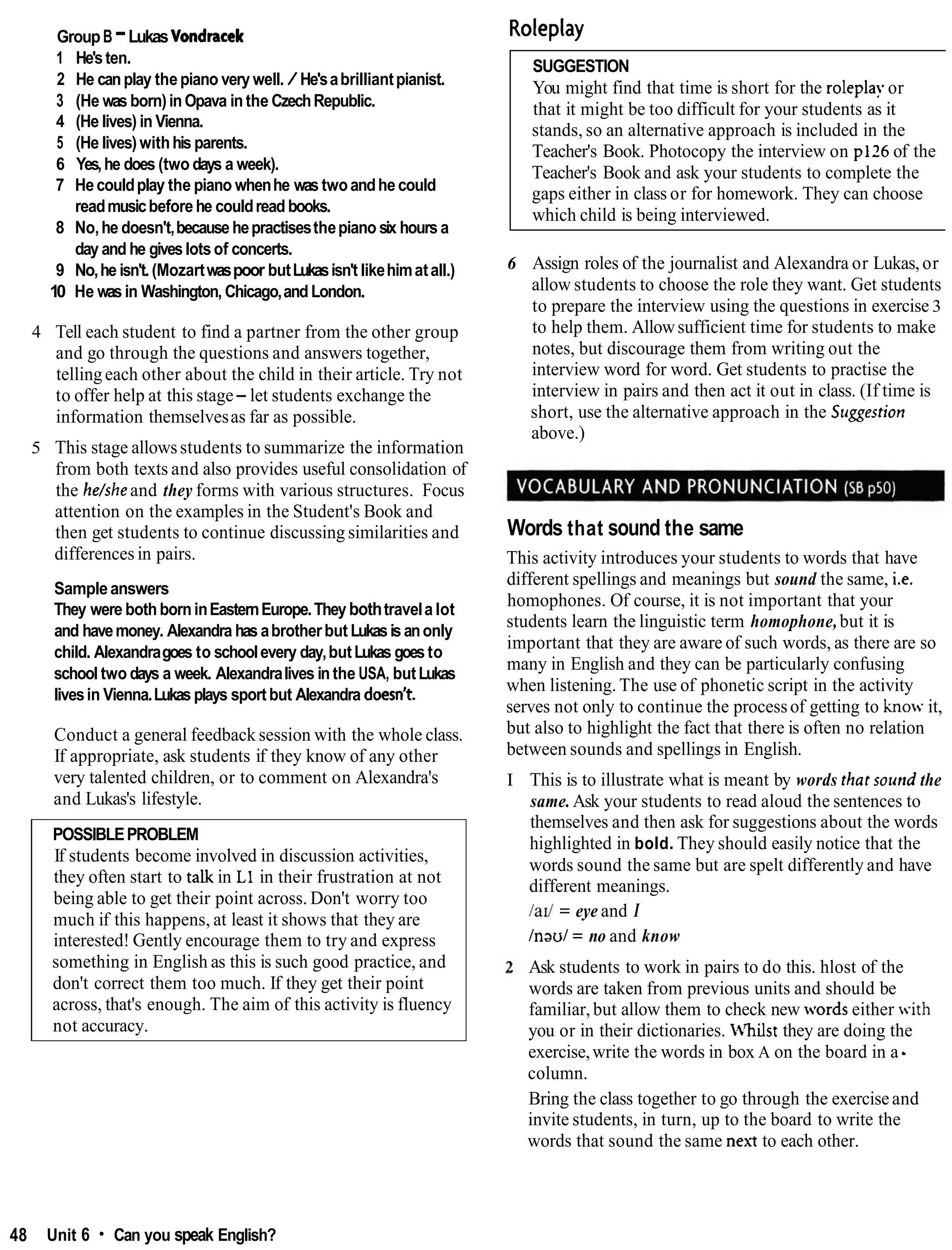 GroupB -LukasVondracek
1 He'sten.
2 He canplay thepiano very well. / He'sabrilliantpianist.
3 (He was born)inOpava inthe CzechRepublic.
4 (He lives) in Vienna.
5 (He lives) withhis parents.
6 Yes,he does (two days a week).
7 Hecouldplay the piano whenhe was twoandhecould
readmusicbefore he couldread books.
8 No,he doesn't,because hepractisesthepiano six hours a
day and he giveslotsof concerts.
9 No,he isn't.(Mozartwaspoor butLukasisn't likehimatall.)
10 He was in Washington, Chicago,and London.
4 Tell each student to find a partner from the other group
and go through the questions and answers together,
tellingeach other about the child in their article. Try not
to offer help at this stage-let students exchange the
information themselvesas far as possible.
5 This stage allowsstudents to summarize the information
from both texts and also provides useful consolidation of
the he/sheand they forms with various structures. Focus
attention on the examples in the Student's Book and
then get students to continue discussing similarities and
differences in pairs.
Sampleanswers
They were bothborninEasternEurope.They bothtravela lot
and havemoney. Alexandra has abrotherbut Lukasisanonly
child. Alexandragoes to schoolevery day,butLukas goes to
school two days a week. Alexandralives inthe USA, butLukas
livesin Vienna.Lukas plays sportbut Alexandra doesn't.
Conduct a general feedback session with the whole class.
If appropriate, ask students if they know of any other
very talented children, or to comment on Alexandra's
and Lukas's lifestyle.
POSSIBLEPROBLEM
If students become involved in discussion activities,
they often start to talk in L1 in their frustration at not
being able to get their point across. Don't worry too
much if this happens, at least it shows that they are
interested! Gently encourage them to try and express
something in English as this is such good practice, and
don't correct them too much. If they get their point
across, that's enough. The aim of this activity is fluency
not accuracy.
Roleplay
SUGGESTION
You might find that time is short for the roleplay or
that it might be too difficult for your students as it
stands, so an alternative approach is included in the
Teacher's Book. Photocopy the interview on p126 of the
Teacher's Book and ask your students to complete the
gaps either in class or for homework. They can choose
which child is being interviewed.
6 Assign roles of the journalist and Alexandra or Lukas,or
allow students to choose the role they want. Get students
to prepare the interview using the questions in exercise 3
to help them. Allowsufficient time for students to make
notes, but discourage them from writing out the
interview word for word. Get students to practise the
interview in pairs and then act it out in class. (If time is
short, use the alternative approach in the Srtggestion
above.)
Words that sound the same
This activity introduces your students to words that have
different spellings and meanings but sound the same, i.e.
homophones. Of course, it is not important that your
students learn the linguistic term homophone,but it is
important that they are aware of such words, as there are so
many in English and they can be particularly confusing
when listening. The use of phonetic script in the activity
serves not only to continue the processof getting to know it,
but also to highlight the fact that there is often no relation
between sounds and spellings in English.
I This is to illustrate what is meant by words that sound the
same.Ask your students to read aloud the sentences to
themselves and then ask for suggestions about the words
highlighted in bold. They should easily notice that the
words sound the same but are spelt differently and have
different meanings.
/ad = eye and I
Inaul = no and know
Ask students to work in pairs to do this. hlost of the
words are taken from previous units and should be
familiar, but allow them to check new words either with
you or in their dictionaries. b'hilst they are doing the
exercise,write the words in box A on the board in a -
column.
Bring the class together to go through the exerciseand
invite students, in turn, up to the board to write the
words that sound the same next to each other.
48 Unit 6 Can you speak English?
 