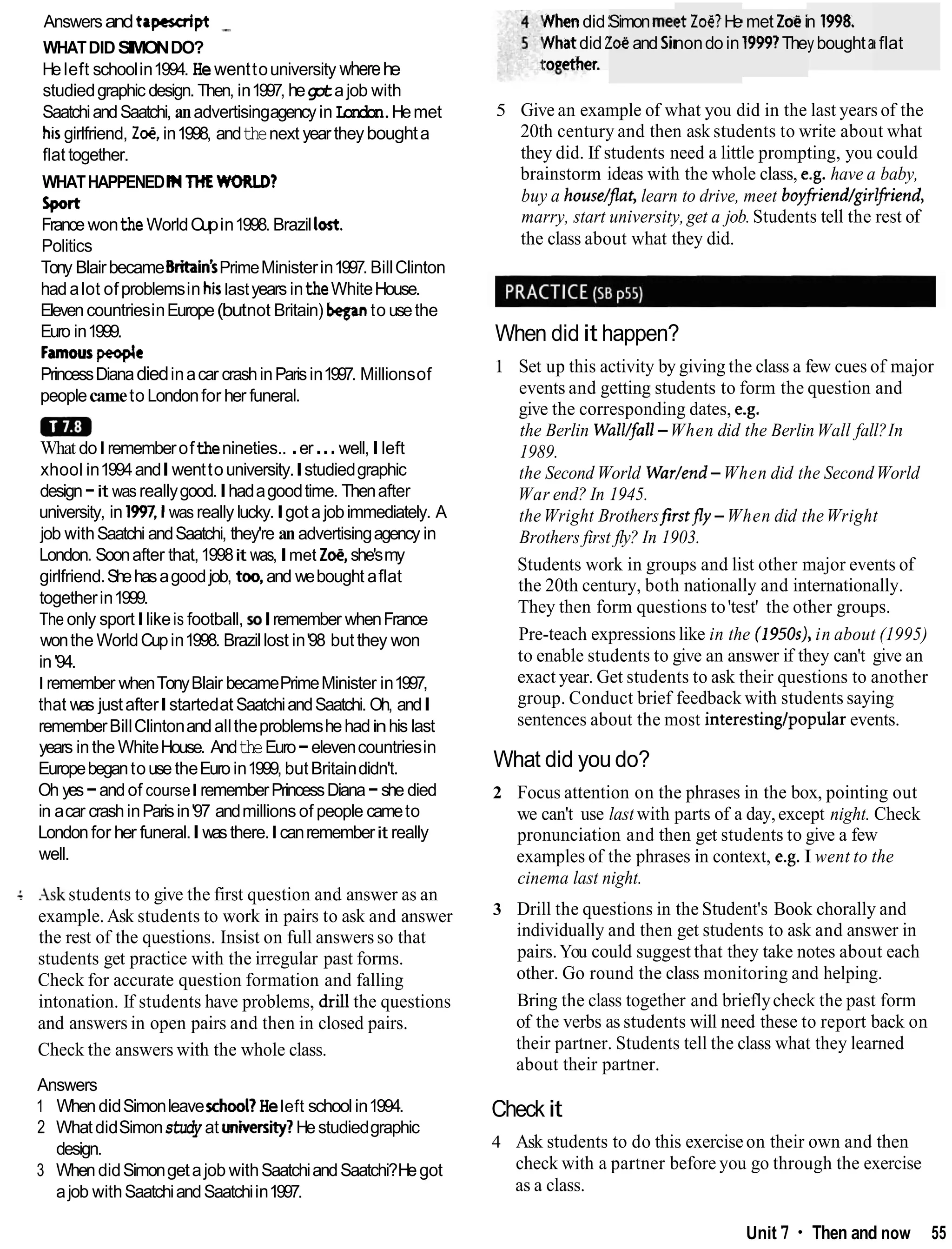 Answersandtapescript -
WHATDIDSIMONDO?
Heleft schoolin1994. Hewenttouniversity wherehe
studiedgraphic design. Then, in1997, hegotajob with
SaatchiandSaatchi, anadvertisingagencyin London.Hemet
h~s
girlfriend, Z e in1998, andthenext yeartheyboughta
flat together.
WHATHAPPENEDMTHEWORLD?
sport
France wontheWorldCupin1998. Brazilloat.
Politics
Tony BlairbecameBritain'sPrimeMinisterin1997. BillClinton
hadalot ofproblemsinh
i
slastyears intheWhiteHouse.
ElevencountriesinEurope(butnot Britain) beganto usethe
Euro in1999.
Famouspeople
PrincessDianadiedinacar crashinParisin1997. Millionsof
peoplecameto Londonfor her funeral.
a
m
What doIrememberofthenineties.. .er...well,Ileft
xhool in1994andIwenttouniversity.Istudiedgraphic
design-it was reallygood.Ihadagoodtime. Thenafter
university, in 1997,l was really lucky.Igota jobimmediately. A
job withSaatchi andSaatchi, they're anadvertisingagency in
London. Soonafter that,1998it was,Imet Z
M
,she'smy
girlfriend.Shehasagoodjob, too, and webought aflat
togetherin1999.
The only sportIlikeis football, soIremember whenFrance
wonthe WorldCupin1998. Brazillost in'98 but they won
in'94.
I remember whenTonyBlair becamePrimeMinister in1997,
that was justafterIstartedat SaatchiandSaatchi. Oh, andI
rememberBillClintonandalltheproblemshehadinhis last
years inthe WhiteHouse. AndtheEuro-elevencountriesin
Europebegantouse theEuro in1999, butBritaindidn't.
Oh yes-andof courseIrememberPrincessDiana-she died
in acar crashinParisin'97 andmillions of people cameto
Londonfor her funeral.Iwasthere.Icanrememberit really
well.
4 Ask students to give the first question and answer as an
example.Ask students to work in pairs to ask and answer
the rest of the questions. Insist on full answersso that
students get practice with the irregular past forms.
Check for accurate question formation and falling
intonation. If students have problems, drill the questions
and answers in open pairs and then in closed pairs.
Check the answers with the whole class.
Answers
1 WhendidSimonleavexhool?Heleft schoolin1994.
2 WhatdidSimonstudy at university?Hestudiedgraphic
design.
3 WhendidSimongetajob withSaatchiandSaatchi?Hegot
ajob withSaatchiandSaatchiin1997.
Nhendid !
Whatdid 2
roeether.
Simonmet
!&and Sil
tt Z
M
?
He
nondoin
I met Zoe i
19997The
n 1998,
yboughtak flat
5 Give an example of what you did in the last years of the
20th century and then ask students to write about what
they did. If students need a little prompting, you could
brainstorm ideas with the whole class, e.g. have a baby,
buy a house/flat, learn to drive, meet boyfiiend/girlfiiend,
marry, start university,get a job.Students tell the rest of
the class about what they did.
When did it happen?
1 Set up this activity by giving the class a few cues of major
events and getting students to form the question and
give the corresponding dates, e.g.
the Berlin Wall/fall-When did the BerlinWall fall?In
1989.
the Second World War/end-When did the SecondWorld
War end? In 1945.
theWright Brothersfirstfly -When did theWright
Brothers first fly? In 1903.
Students work in groups and list other major events of
the 20th century, both nationally and internationally.
They then form questions to'test' the other groups.
Pre-teach expressions like in the (1950s),in about (1995)
to enable students to give an answer if they can't give an
exact year. Get students to ask their questions to another
group. Conduct brief feedback with students saying
sentences about the most interestingtpopular events.
What did you do?
2 Focus attention on the phrases in the box, pointing out
we can't use last with parts of a day,except night. Check
pronunciation and then get students to give a few
examples of the phrases in context, e.g. I went to the
cinema last night.
3 Drill the questions in the Student's Book chorally and
individually and then get students to ask and answer in
pairs.You could suggest that they take notes about each
other. Go round the class monitoring and helping.
Bring the class together and brieflycheck the past form
of the verbs as students will need these to report back on
their partner. Students tell the class what they learned
about their partner.
Check it
4 Ask students to do this exerciseon their own and then
check with a partner before you go through the exercise
as a class.
Unit 7 Then and now 55
 