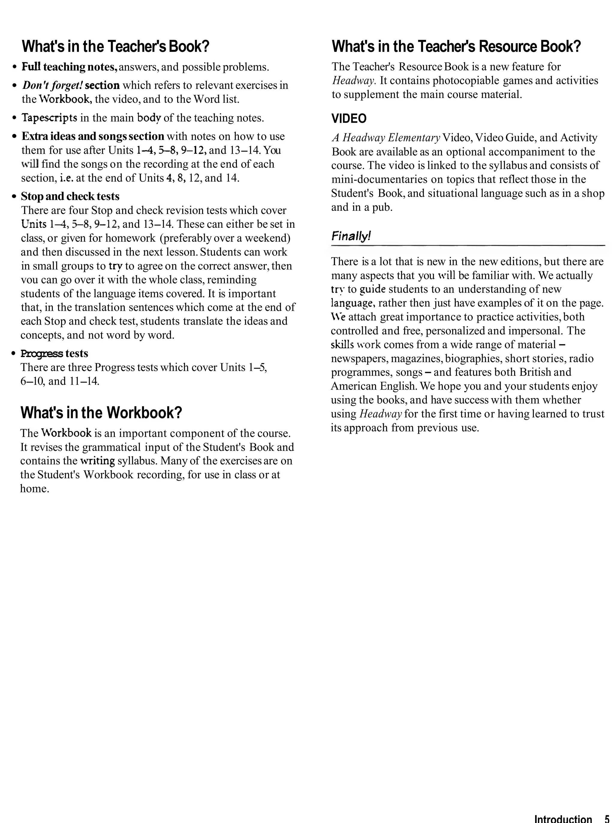 What'sin the Teacher'sBook?
Full teachingnotes,answers,and possible problems.
Don't forget! sectionwhich refers to relevant exercises in
the Workbook, the video, and to the Word list.
Tapescriptsin the main body of the teaching notes.
Extraideas andsongssection with notes on how to use
them for use after Units 1-4,j-8,9-12, and 13-14.You
find the songs on the recording at the end of each
section, i.e. at the end of Units 4,8, 12, and 14.
Stopandchecktests
There are four Stop and check revision tests which cover
LTnits145-8,9-12, and 13-14. These can either be set in
class, or given for homework (preferably over a weekend)
and then discussed in the next lesson.Students can work
in small groups to try to agree on the correct answer,then
vou can go over it with the whole class, reminding
students of the language items covered. It is important
that, in the translation sentences which come at the end of
each Stop and check test, students translate the ideas and
concepts, and not word by word.
Progresstests
There are three Progress tests which cover Units 1-5,
6-10, and 11-14.
What's in the Workbook?
The M'orkbook is an important component of the course.
It revises the grammatical input of the Student's Book and
contains the writing syllabus. Many of the exercisesare on
the Student's Workbook recording, for use in class or at
home.
What's in the Teacher's Resource Book?
The Teacher's ResourceBook is a new feature for
Headway. It contains photocopiable games and activities
to supplement the main course material.
VIDEO
A Headway Elementary Video,Video Guide, and Activity
Book are available as an optional accompaniment to the
course. The video is linked to the syllabus and consists of
mini-documentaries on topics that reflect those in the
Student's Book, and situational language such as in a shop
and in a pub.
Finally!
There is a lot that is new in the new editions, but there are
many aspects that you will be familiar with. We actually
try to suide students to an understanding of new
lansuage, rather then just have examples of it on the page.
e attach great importance to practice activities,both
controlled and free, personalized and impersonal. The
skills work comes from a wide range of material -
newspapers, magazines,biographies, short stories, radio
programmes, songs- and features both British and
American English.We hope you and your students enjoy
using the books, and have success with them whether
using Headway for the first time or having learned to trust
its approach from previous use.
Introduction 5
 