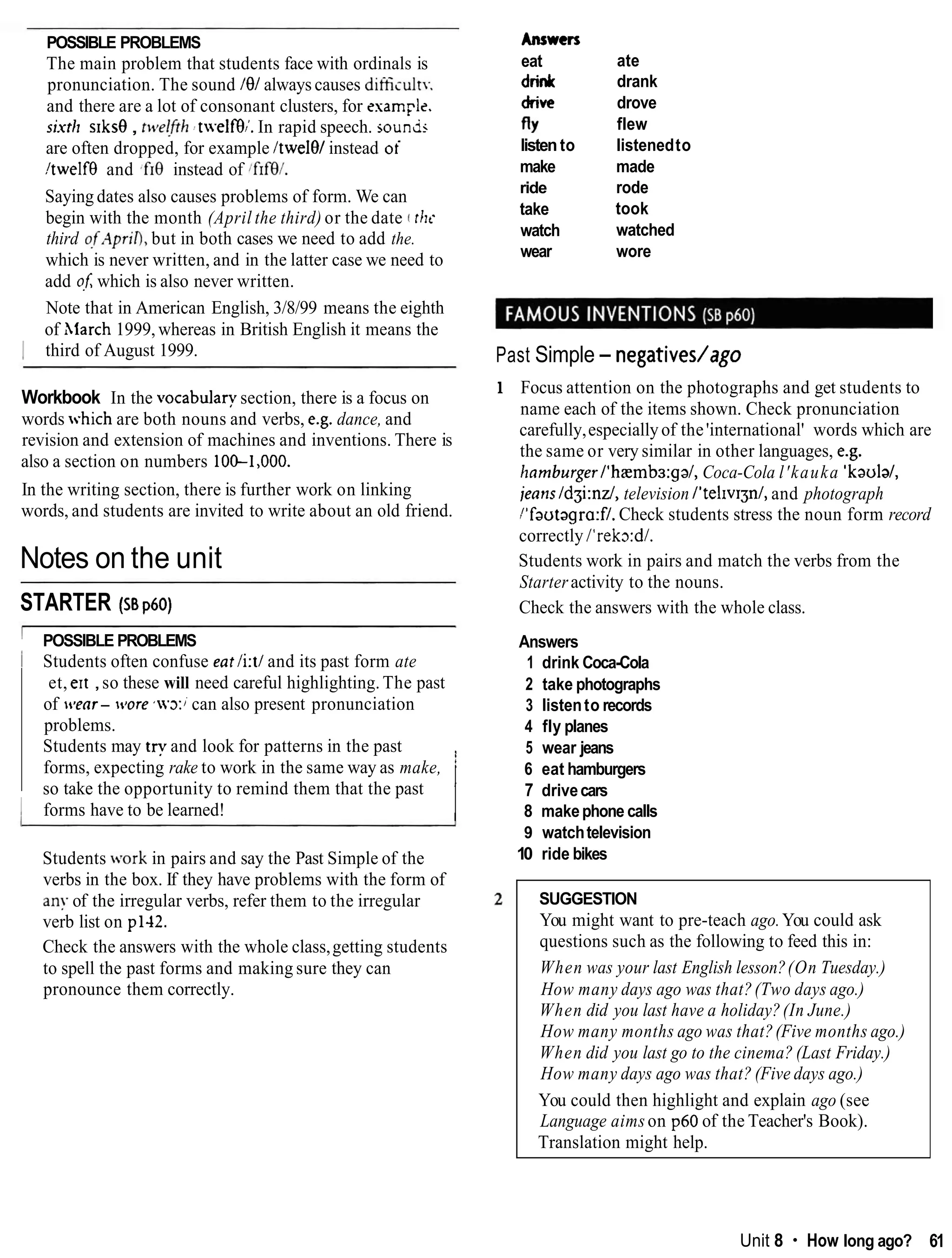 POSSIBLE PROBLEMS
The main problem that students face with ordinals is
pronunciation. The sound I81 always causes ditiiiult~
and there are a lot of consonant clusters, for esam~le.
shtll s1ks8, ttcje!frh2 tweif9;. In rapid speech. sounds
are often dropped, for example ItwelOlinstead oi
I !twelf8 and .fro instead of lf1f9l.
I Saying dates also causes problems of form. We can
begin with the month (April the third) or the date ( tilt-
third of,4priO,but in both cases we need to add the.
which is never written, and in the latter case we need to
add ofSwhich is also never written.
Note that in American English, 3/8/99 means the eighth
of hiarch 1999, whereas in British English it means the
I third of August 1999.
Workbook In the ~ocabulary
section, there is a focus on
words which are both nouns and verbs, e.g. dance, and
revision and extension of machines and inventions. There is
also a section on numbers 10&1,000.
In the writing section, there is further work on linking
words, and students are invited to write about an old friend.
Notes on the unit
STARTER (ssp60)
I POSSIBLE PROBLEMS
I Students often confuse eatli:tland its past form ate
et, ert ,so these will need careful highlighting. The past
of wear- wore ~ 3 : ;
can also present pronunciation
problems.
Students may try and look for patterns in the past
forms, expecting rake to work in the same way as make,
so take the opportunity to remind them that the past
I forms have to be learned! II
Students vork in pairs and say the Past Simple of the
verbs in the box. If they have problems with the form of
any of the irregular verbs, refer them to the irregular
verb list on pl-12.
Check the answers with the whole class,getting students
to spell the past forms and making sure they can
pronounce them correctly.
Answers
eat
drink
drive
fly
listento
make
ride
take
watch
wear
ate
drank
drove
flew
listenedto
made
rode
took
watched
wore
Past Simple - negativedago
1 Focus attention on the photographs and get students to
name each of the items shown. Check pronunciation
carefully,especiallyof the'international' words which are
the same or very similar in other languages, e.g.
lzamburger/'hamba:ga/,Coca-Cola l'kauka 'kaulal,
jeans /dgi:nz/,television /'telrvrgn/,and photograph
I1fautagra:f/.
Check students stress the noun form record
correctly I'rekxdl.
Students work in pairs and match the verbs from the
Starteractivity to the nouns.
Check the answers with the whole class.
Answers
1 drink Coca-Cola
2 take photographs
3 listento records
4 fly planes
5 wear jeans
6 eat hamburgers
7 drivecars
8 makephone calls
9 watchtelevision
10 ride bikes
SUGGESTION
You might want to pre-teach ago.You could ask
questions such as the following to feed this in:
When was your last English lesson?(On Tuesday.)
How many days ago was that?(Two days ago.)
When did you last have a holiday?(In June.)
How many months ago was that?(Five months ago.)
When did you last go to the cinema? (Last Friday.)
How many days ago was that? (Five days ago.)
You could then highlight and explain ago (see
Language aims on p60 of the Teacher's Book).
Translation might help.
Unit 8 How long ago? 61
 