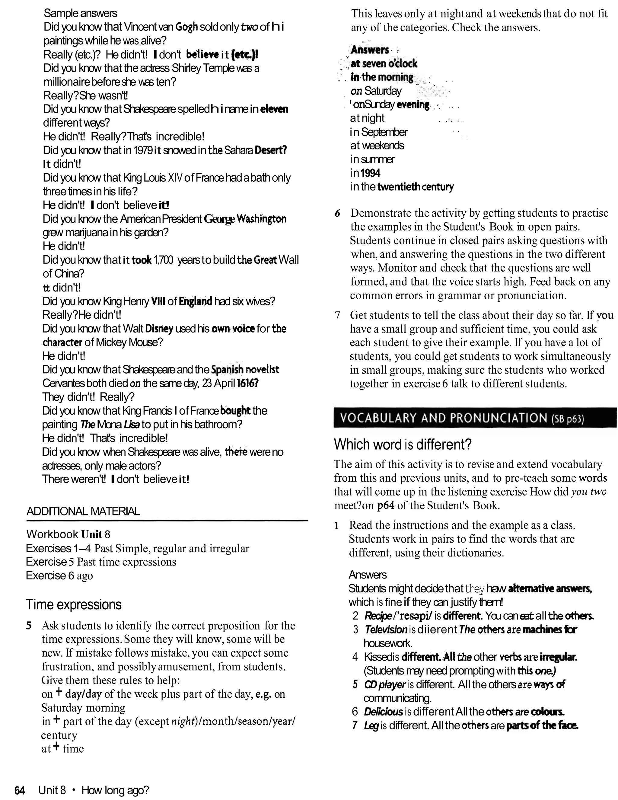 Sampleanswers
DidyouknowthatVincentvan Goghsoldonlytwoofhi
paintingswhilehewas alive?
Really (etc.)? Hedidn't! Idon't believeit [et~)!
Didyouknow thattheactressShirleyTemplewas a
millionairebeforeshe wasten?
Really?She wasn't!
DidyouknowthatShakespearespelledhinameineleven
differentways?
He didn't! Really?That's incredible!
Didyouknow thatin1979it snowedintheSahara-1
It didn't!
Didyouknow thatKingLouis XIVofFrancehadabathonly
threetimesinhislife?
He didn't! Idon't believei
t
!
Didyouknowthe AmericanPresidentGeorgeW a s h i i
grew marijuanainhis garden?
He didn't!
Didyouknowthatit took1,700 yearstobuildtheGreatWall
of China?
tt didn't!
Did youknowKingHenry Vlll of Englandhadsix wives?
Really?He didn't!
Didyouknow that Walt Disneyusedhis own.voiceforthe
characterofMickeyMouse?
He didn't!
DidyouknowthatShakespeareandtheSpani& novelii
Cervantesbothdiedon thesameday, 23 April16161
They didn't! Really?
DidyouknowthatKingFrancisIofFranceboughtthe
paintingTheMonaLisato put inhisbathroom?
He didn't! That's incredible!
Didyouknow whenShakespearewasalive, thekwereno
actresses, only maleactors?
Thereweren't! Idon't believeit!
ADDITIONAL MATERIAL
Workbook Unit 8
Exercises1-4 Past Simple, regular and irregular
Exercise5 Past time expressions
Exercise 6 ago
Time expressions
5 Ask students to identify the correct preposition for the
time expressions.Some they will know,some will be
new. If mistake follows mistake,you can expect some
frustration, and possiblyamusement, from students.
Give them these rules to help:
on + daylday of the week plus part of the day, e.g. on
Saturday morning
in + part of the day (except night)lmonthlseasonlyear/
century
at+ time
This leaves only at nightand at weekendsthat do not fit
any of the categories.Check the answers.
.. '-
:'mn
. ;
.#
;::,.:at
meno;)&
- .
:
.' . in.themoming-.~.,.J
:- , .
- .
. . .
on Saturday '.:,,::.,..:.
:'onSunday evening-..-. .. .
at night . .- ,
. .
inSeptember . .
. ,
at weekends
insummer
in1994
inthetwentiethcentury
6 Demonstrate the activity by getting students to practise
the examples in the Student's Book in open pairs.
Students continue in closed pairs asking questions with
when, and answering the questions in the two different
ways. Monitor and check that the questions are well
formed, and that the voicestarts high. Feed back on any
common errors in grammar or pronunciation.
7 Get students to tell the class about their day so far. If you
have a small group and sufficient time, you could ask
each student to give their example. If you have a lot of
students, you could get students to work simultaneously
in small groups, making sure the students who worked
together in exercise6 talk to different students.
Which word is different?
The aim of this activity is to revise and extend vocabulary
from this and previous units, and to pre-teach some words
that will come up in the listening exercise How did you hvo
meet?on p64 of the Student's Book.
1 Read the instructions and the example as a class.
Students work in pairs to find the words that are
different, using their dictionaries.
Answers
Studentsmightdecidethattheyhaw alternativeanm#s,
which is fineif they can justifythem!
2 Recipel'resapjlis diierent.Youcaneatalltheo t h
3 TelevisionisdiierentThe othersare machhsfor
housework.
4 Kissedis different.Allthe other wrbsarehegubr.
(Studentsmayneedpromptingwiththisone.)
5 CDplayer is different. Alltheothersarewayso
f
communicating.
6 DeliciousisdifferentAlltheathersare odour
7 Legis different.Alltheothersare ofthefaa
64 Unit 8 How long ago?
 