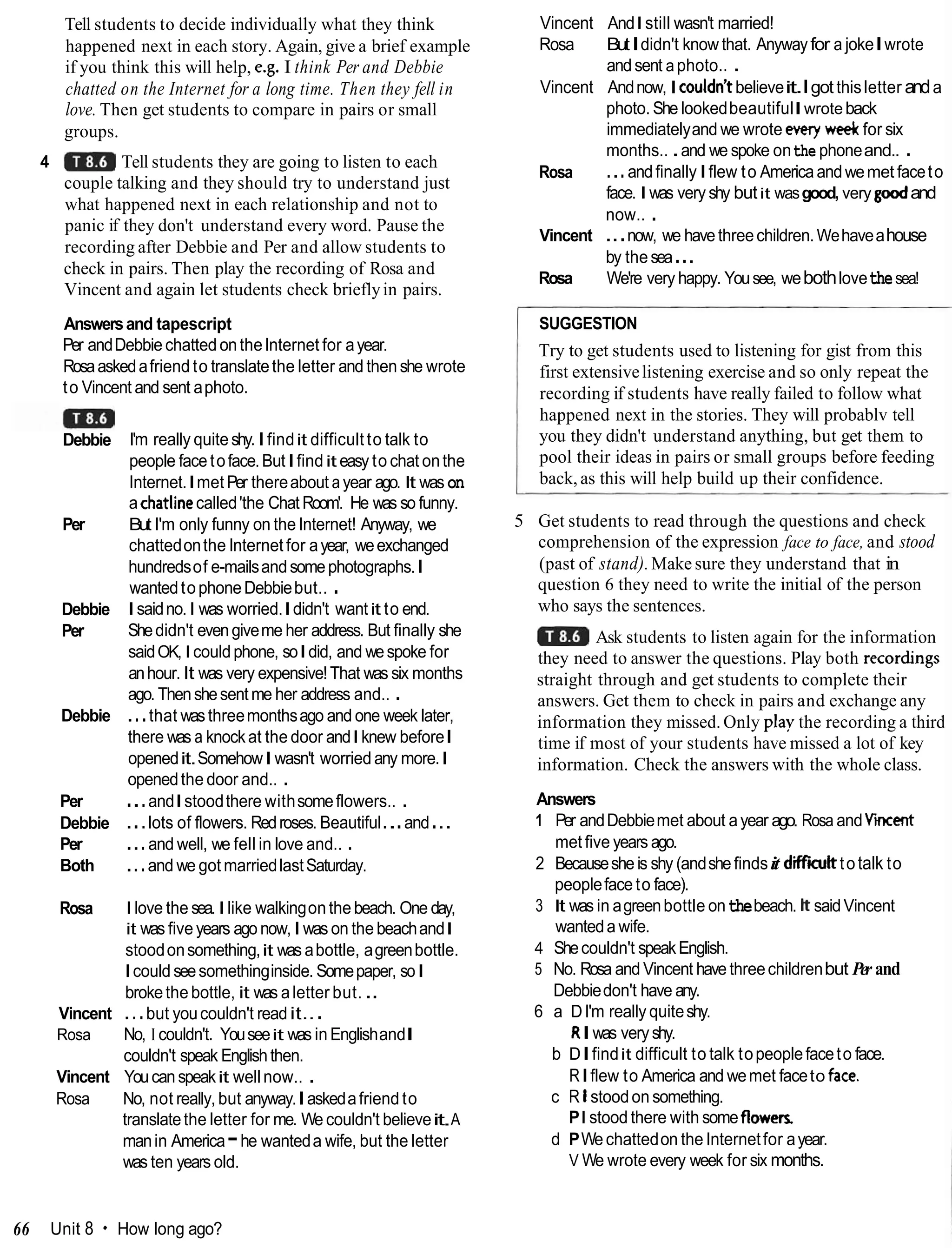 Tell students to decide individually what they think
happened next in each story. Again, give a brief example
if you think this will help, e.g. I think Per and Debbie
chatted on the Internet for a long time. Then they fell in
love. Then get students to compare in pairs or small
groups.
4 Tell students they are going to listen to each
couple talking and they should try to understand just
what happened next in each relationship and not to
panic if they don't understand every word. Pause the
recording after Debbie and Per and allow students to
check in pairs. Then play the recording of Rosa and
Vincent and again let students check brieflyin pairs.
Answersand tapescript
Per andDebbiechatted onthe lnternet for ayear.
Rosaaskedafriend to translatethe letter and then she wrote
to Vincent and sent aphoto.
Debbie
Per
Debbie
Per
Debbie
Per
Debbie
Per
Both
I'm really quiteshy.Ifindit difficult to talk to
people face toface.ButIfindit easy to chat onthe
Internet.Imet Per thereabout a year ago. It wason
a chatlinecalled'the Chat Room'. He was so funny.
But I'm only funny on the Internet! Anyway, we
chattedonthe lnternet for ayear, weexchanged
hundredsof e-mailsandsomephotographs.I
wantedtophoneDebbiebut.. .
Isaidno.I was worried.Ididn't wantit to end.
Shedidn't evengiveme her address. But finally she
saidOK, Icouldphone, soIdid, and wespoke for
anhour. It was very expensive!That was six months
ago. Thenshesent me her address and.. .
...that wasthreemonthsago and one week later,
there was a knockat the door and I knew beforeI
openedit.SomehowIwasn't worried any more.I
openedthe door and.. .
...andIstoodthere withsomeflowers.. .
...lots of flowers. Redroses. Beautiful...and...
...and well, we fell in love and.. .
...and we got marriedlastSaturday.
Rosa I love the sea. Ilike walkingon the beach. One day,
it was five years ago now, I was on the beachandI
stoodonsomething,it was abottle, agreenbottle.
I could seesomethinginside. Somepaper, soI
brokethe bottle, it was aletter but. ..
Vincent ...but youcouldn't readit...
Rosa No, I couldn't. Youseeit was in EnglishandI
couldn't speak Englishthen.
Vincent Youcanspeakit wellnow.. .
Rosa No, not really, but anyway.Iaskedafriend to
translatethe letter for me. We couldn't believeit.A
manin America-he wanteda wife, but the letter
was ten years old.
Vincent AndI still wasn't married!
Rosa ButIdidn't know that. Anywayfor a jokeIwrote
andsent aphoto.. .
Vincent Andnow, I couldnlt believeit.Igotthisletter anda
photo. She lookedbeautifulIwroteback
immediatelyand we wrote ewry wee&for six
months.. .and we spoke onthe phoneand.. .
Rosa ...andfinallyIflew to Americaandwemet faceto
face. I was very shy butit wasgood, very goodand
now.. .
Vincent ...now, we havethreechildren.Wehaveahouse
by thesea...
Rosa We're very happy. Yousee, webothlovethesea!
I SUGGESTION
Try to get students used to listening for gist from this
first extensivelistening exercise and so only repeat the
recording if students have really failed to follow what
happened next in the stories. They will probablv tell
you they didn't understand anything, but get them to
pool their ideas in pairs or small groups before feeding
back, as this will help build up their confidence.
5 Get students to read through the questions and check
comprehension of the expression face to face, and stood
(past of stand).Make sure they understand that in
question 6 they need to write the initial of the person
who says the sentences.
Ask students to listen again for the information
they need to answer the questions. Play both recorcbngs
straight through and get students to complete their
answers. Get them to check in pairs and exchange any
information they missed. Only play the recording a third
time if most of your students have missed a lot of key
information. Check the answers with the whole class.
Answers
1 Per andDebbiemet about ayear ago. Rosa andV i i
met five years ago.
2 Becauseshe is shy (andshefindsit diffiitt totalk to
peopleface to face).
3 It was in agreenbottle onthebeach. ItsaidVincent
wanteda wife.
4 Shecouldn't speakEnglish.
5 No. Rosa and Vincent have threechildrenbut Per and
Debbiedon't have any.
6 a DI'm really quiteshy.
RIwas veryshy.
b DIfindit difficult to talk topeoplefaceto face.
RIflew to America and wemet faceto fam.
c R Istoodon something.
PI stood there with someflowers
d PWechattedon the Internetfor ayear.
V We wrote every week for six months.
66 Unit 8 How long ago?
 