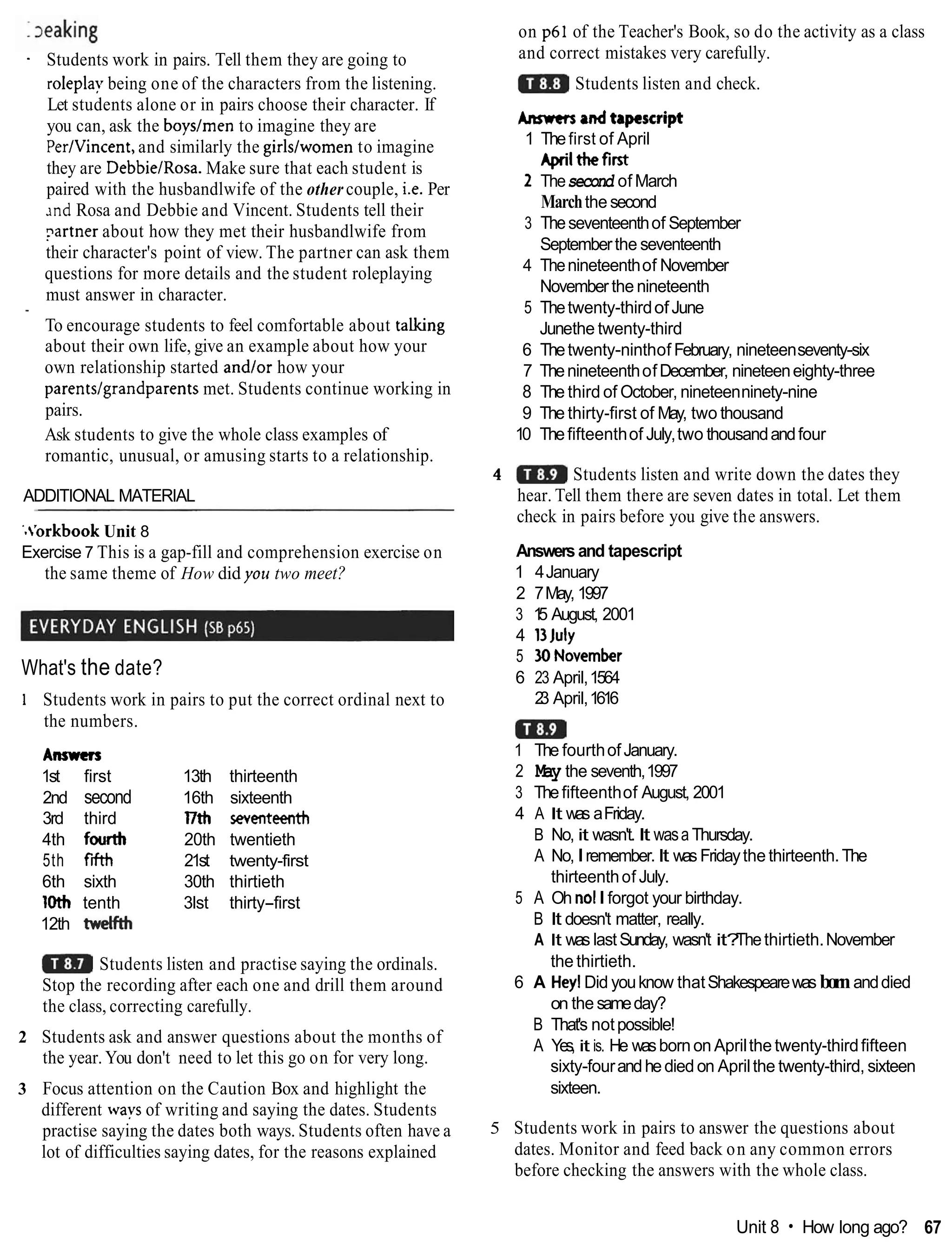 - Students work in pairs. Tell them they are going to
roleplay being one of the characters from the listening.
Let students alone or in pairs choose their character. If
you can, ask the boyslmen to imagine they are
PerIVincent, and similarly the girlslwomen to imagine
they are DebbieIRosa. Make sure that each student is
paired with the husbandlwife of the other couple, i.e. Per
~ n d
Rosa and Debbie and Vincent. Students tell their
?artner about how they met their husbandlwife from
their character's point of view. The partner can ask them
questions for more details and the student roleplaying
must answer in character.
- To encourage students to feel comfortable about talking
about their own life, give an example about how your
own relationship started andlor how your
parentslgrandparents met. Students continue working in
pairs.
Ask students to give the whole class examples of
romantic, unusual, or amusing starts to a relationship.
ADDITIONAL MATERIAL
'.'orkbook Unit 8
Exercise 7 This is a gap-fill and comprehension exercise on
the same theme of How did yoti two meet?
What's the date?
1 Students work in pairs to put the correct ordinal next to
the numbers.
Anwen
1st first 13th thirteenth
2nd second 16th sixteenth
3rd third l7th seventeenth
4th fowth 20th twentieth
5th f
M 21st twenty-first
6th sixth 30th thirtieth
loth tenth 3lst thirty-first
12th wdfth
Students listen and practise saying the ordinals.
Stop the recording after each one and drill them around
the class, correcting carefully.
2 Students ask and answer questions about the months of
the year. You don't need to let this go on for very long.
3 Focus attention on the Caution Box and highlight the
different wavs of writing and saying the dates. Students
practise saying the dates both ways. Students often have a
lot of difficulties saying dates, for the reasons explained
on p61 of the Teacher's Book, so do the activity as a class
and correct mistakes very carefully.
Students listen and check.
Anncn ondtapescript
1 Thefirst of April
Aprilthefirst
2 Thesecond of March
Marchthe second
3 Theseventeenthof September
Septemberthe seventeenth
4 Thenineteenthof November
November the nineteenth
5 Thetwenty-thirdofJune
Junethe twenty-third
6 Thetwenty-ninthof February, nineteenseventy-six
7 ThenineteenthofDecember, nineteeneighty-three
8 The third of October, nineteenninety-nine
9 The thirty-first of May, two thousand
10 Thefifteenthof July,two thousandandfour
4 Students listen and write down the dates they
hear. Tell them there are seven dates in total. Let them
check in pairs before you give the answers.
Answersand tapescript
1 4January
2 7May, 1997
3 1
5 August, 2001
4 13July
5 3ONovember
6 23 April,1564
2
3 April,1616
1 The fourthofJanuary.
2 May the seventh,1997
3 Thefifteenthof August, 2001
4 A It was aFriday.
B No, it wasn't. It wasa Thursday.
A No,Iremember.It was Fridaythe thirteenth.The
thirteenthof July.
5 A Oh nolIforgot your birthday.
B It doesn't matter, really.
A It was lastSunday, wasn't it?
Thethirtieth.November
the thirtieth.
6 A Hey!Did youknow thatShakespearewas bornanddied
on the sameday?
B That's notpossible!
A Yes, it is. He wasbornon Aprilthe twenty-thirdfifteen
sixty-fourandhediedon Aprilthe twenty-third, sixteen
sixteen.
5 Students work in pairs to answer the questions about
dates. Monitor and feed back on any common errors
before checking the answers with the whole class.
Unit 8 How long ago? 67
 