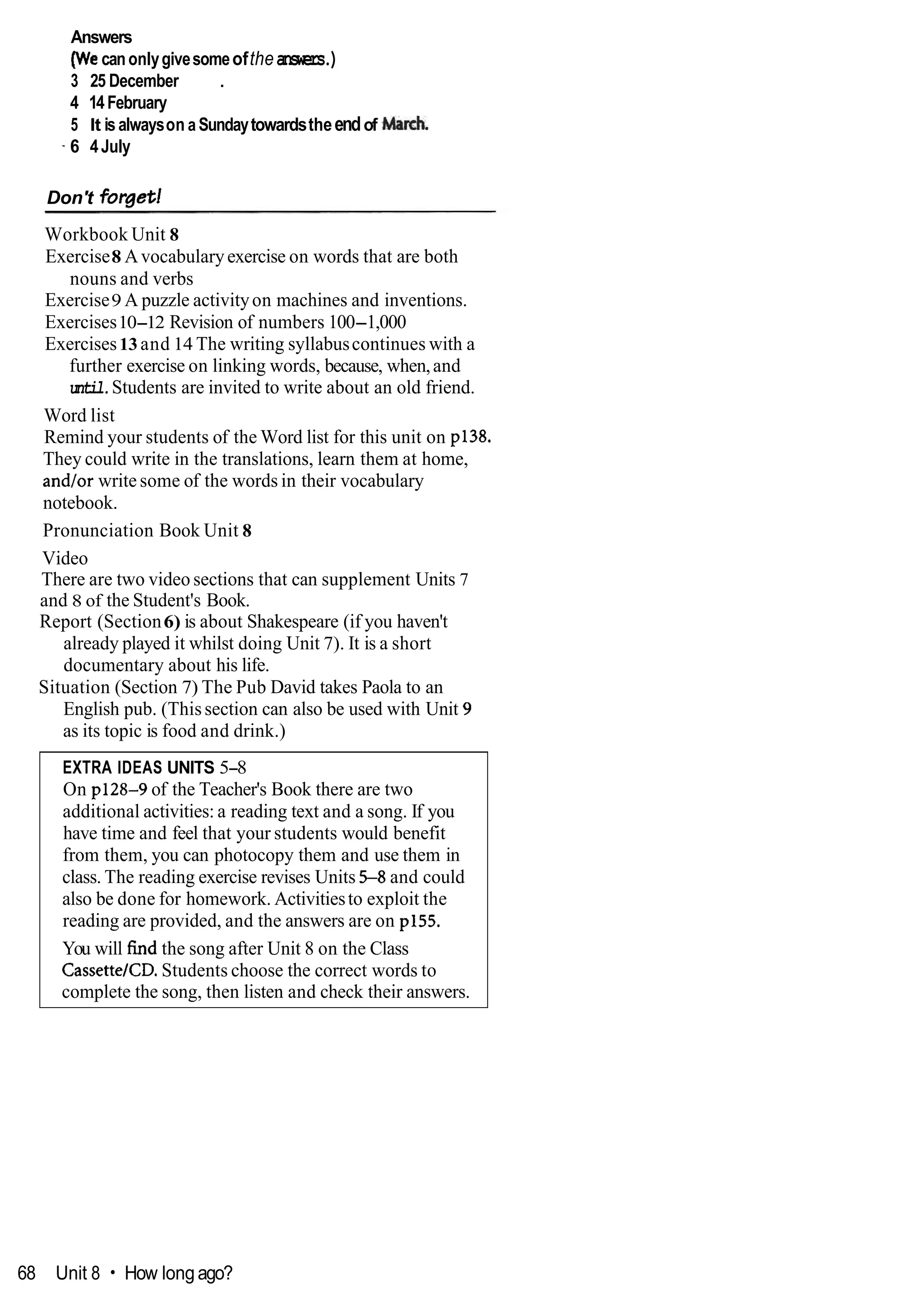 Answers
(Wecanonlygivesomeoftheanswers.)
3 25 December .
4 14February
5 It isalwayson a Sundaytowardstheendof M a d .
- 6 4July
Don't forget]
Workbook Unit 8
Exercise8 Avocabularyexercise on words that are both
nouns and verbs
Exercise9 A puzzle activityon machines and inventions.
Exercises10-12 Revision of numbers 100-1,000
Exercises13 and 14 The writing syllabuscontinues with a
further exercise on linking words, because, when,and
until.Students are invited to write about an old friend.
Word list
Remind your students of the Word list for this unit on p138.
They could write in the translations, learn them at home,
and/or write some of the words in their vocabulary
notebook.
Pronunciation Book Unit 8
Video
There are two video sections that can supplement Units 7
and 8 of the Student's Book.
Report (Section6) is about Shakespeare (if you haven't
already played it whilst doing Unit 7). It is a short
documentary about his life.
Situation (Section 7) The Pub David takes Paola to an
English pub. (Thissection can also be used with Unit 9
as its topic is food and drink.)
EXTRA IDEAS UNITS 5-8
On p128-9 of the Teacher's Book there are two
additional activities: a reading text and a song. If you
have time and feel that your students would benefit
from them, you can photocopy them and use them in
class. The reading exercise revises Units 5-8 and could
also be done for homework. Activitiesto exploit the
reading are provided, and the answers are on p155.
You will find the song after Unit 8 on the Class
CassetteICD.Students choose the correct words to
complete the song, then listen and check their answers.
68 Unit 8 How long ago?
 