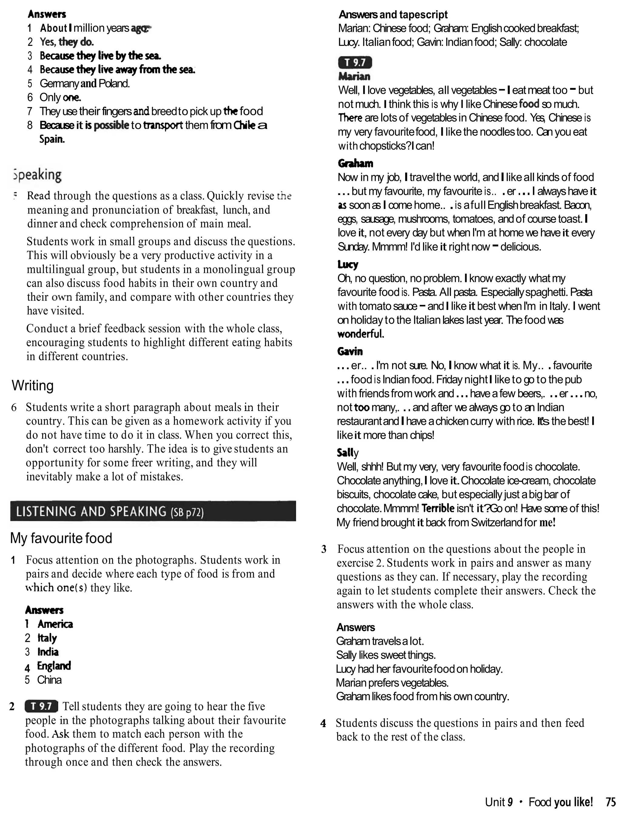 Answers
1 About lmillionyearsa g e
2 Yes,theydo.
3 Becausetheylikebythesea
4 Becausetheyliveawayframthesea.
5 GermanyandPoland.
6 Only one.
7 Theyusetheirfingersandbreedtopickupthefood
8 Becauseit b@Me totrursportthemfromOlika
Spain
Read through the questions as a class. Quickly revise the
meaning and pronunciation of breakfast, lunch, and
dinner and check comprehension of main meal.
Students work in small groups and discuss the questions.
This will obviously be a very productive activity in a
multilingual group, but students in a monolingual group
can also discuss food habits in their own country and
their own family, and compare with other countries they
have visited.
Conduct a brief feedback session with the whole class,
encouraging students to highlight different eating habits
in different countries.
Writing
6 Students write a short paragraph about meals in their
country. This can be given as a homework activity if you
do not have time to do it in class. When you correct this,
don't correct too harshly. The idea is to give students an
opportunity for some freer writing, and they will
inevitably make a lot of mistakes.
My favourite food
1 Focus attention on the photographs. Students work in
pairs and decide where each type of food is from and
which one(s)they like.
Anmm
1America
2 Italy
3 India
4 England
5 China
2 Tell students they are going to hear the five
people in the photographs talking about their favourite
food. Ask them to match each person with the
photographs of the different food. Play the recording
through once and then check the answers.
Answersand tapescript
Marian:Chinese food; Graham: Englishcookedbreakfast;
Lucy. Italianfood; Gavin:lndianfood; Sally: chocolate
Well,Ilove vegetables, all vegetables-Ieatmeat too -but
notmuch.Ithink this is whyI likeChinesefoodsomuch.
Therearelotsof vegetablesinChinesefood. Yes, Chinese is
my very favouritefood,Ilikethenoodlestoo. Canyoueat
withchopsticks?Ican!
Graham
Now in my job,Itravelthe world, andIlikeall kinds of food
...but my favourite, my favouriteis.. .er ...I alwayshaveit
assoonasIcomehome.. .is afullEnglishbreakfast. Bacon,
eggs, sausage, mushrooms, tomatoes, andof coursetoast.I
loveit,not every day but whenI'm at homewehaveit every
Sunday. Mmmm! I'd likeit rightnow -delicious.
Lucy
Oh, no question, noproblem.Iknow exactly whatmy
favourite foodis. Pasta. Allpasta. Especiallyspaghetti.Pasta
with tomatosauce-andIlikeit best whenI'm inItaly.I went
onholidayto the Italianlakes last year. Thefood was
wonderful.
Gavin
...er.. .I'm not sure. No,Iknow what it is. My.. .favourite
...foodis lndianfood.FridaynightIliketo go to thepub
with friendsfromwork and...haveafew beers,. ..er...no,
not toomany,. ..and after wealways go to an lndian
restaurantandIhaveachickencurry withrice. It'sthebest!I
likeit more than chips!
kll
y
Well, shhh! Butmy very, very favouritefoodis chocolate.
Chocolateanything,Iloveit.Chocolate ice-cream, chocolate
biscuits, chocolatecake, but especiallyjust abigbar of
chocolate.Mmmm! Terribleisn't it?
Go on! Have someof this!
My friendbroughtit back fromSwitzerlandfor me!
3 Focus attention on the questions about the people in
exercise 2. Students work in pairs and answer as many
questions as they can. If necessary, play the recording
again to let students complete their answers. Check the
answers with the whole class.
Answers
Grahamtravelsalot.
Sally likes sweetthings.
Lucy hadher favouritefoodonholiday.
Marianprefersvegetables.
Grahamlikesfood fromhis owncountry.
4 Students discuss the questions in pairs and then feed
back to the rest of the class.
Unit 9 Food you like! 75
 