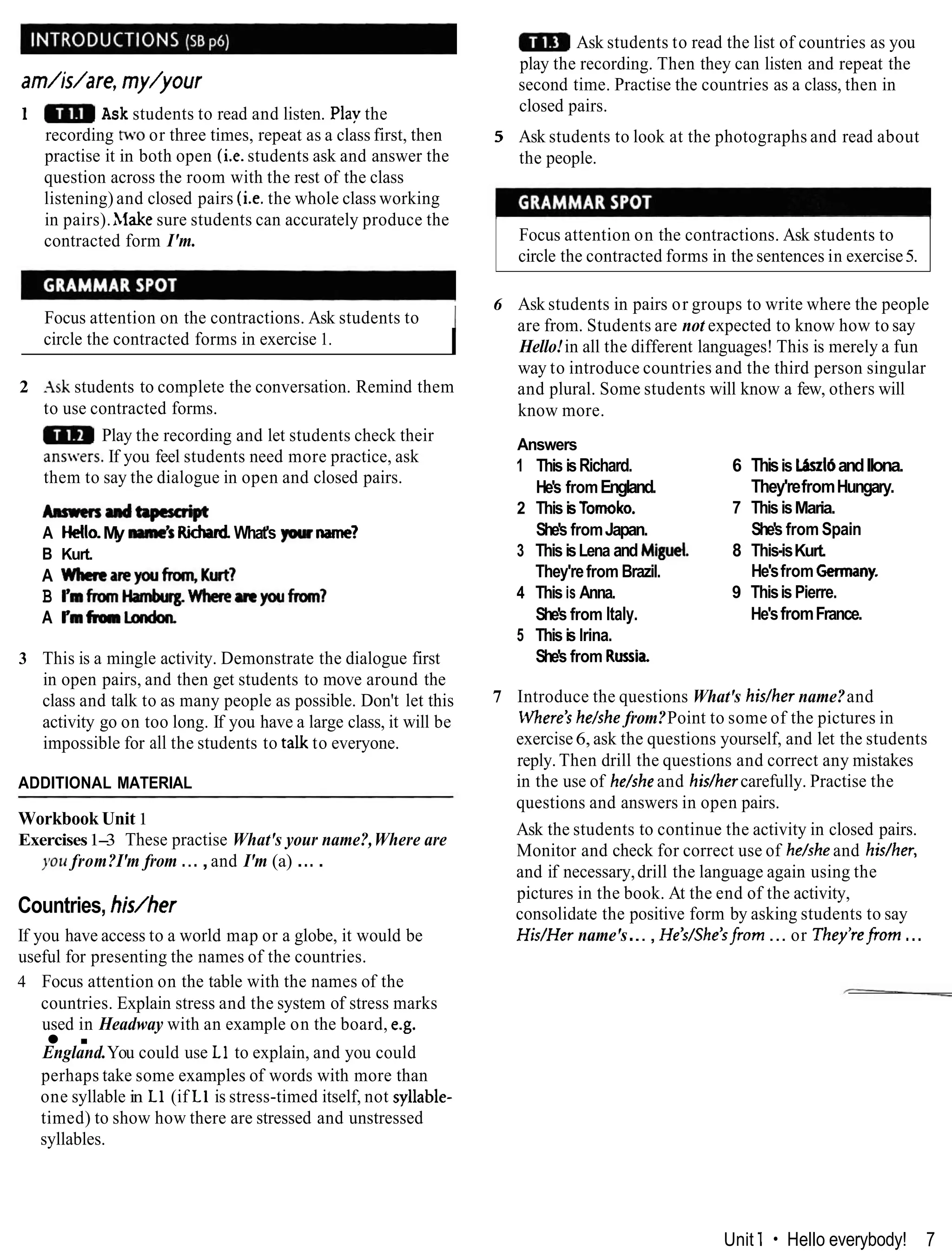 am/is/are, my/your
1 Ask students to read and listen. Play the
recording two or three times, repeat as a class first, then
practise it in both open (i.e.students ask and answer the
question across the room with the rest of the class
listening) and closed pairs (i.e. the whole class working
in pairs).hlake sure students can accurately produce the
contracted form I'm.
Focus attention on the contractions. Ask students to I
circle the contracted forms in exercise 1.
I
2 -Ask students to complete the conversation. Remind them
to use contracted forms.
Play the recording and let students check their
ans.ers. If you feel students need more practice, ask
them to say the dialogue in open and closed pairs.
~ a d a p c r a i p t
A Hello.My mane's Richad.What's ptum?
B Kurt.
A Whmareyoufmm,Kutl
B Ymfrom~Whererrryoufrom?
A Pmfronlmdon
3 This is a mingle activity. Demonstrate the dialogue first
in open pairs, and then get students to move around the
class and talk to as many people as possible. Don't let this
activity go on too long. If you have a large class, it will be
impossible for all the students to talk to everyone.
ADDITIONAL MATERIAL
Workbook Unit 1
Exercises1-
3 These practise What's your name?,Where are
you from?I'm from ...,and I'm (a) ....
Countries, his/her
If you have access to a world map or a globe, it would be
useful for presenting the names of the countries.
4 Focus attention on the table with the names of the
countries. Explain stress and the system of stress marks
used in Headway with an example on the board, e.g.
.
England.You could use L1 to explain, and you could
Ask students to read the list of countries as you
play the recording. Then they can listen and repeat the
second time. Practise the countries as a class, then in
closed pairs.
5 Ask students to look at the photographs and read about
the people.
Focus attention on the contractions. Ask students to
circle the contracted forms in the sentences in exercise5.
6 Ask students in pairs or groups to write where the people
are from. Students are not expected to know how to say
Hello!in all the different languages! This is merely a fun
way to introduce countries and the third person singular
and plural. Some students will know a few, others will
know more.
Answers
1 This isRichard.
He's fromEngland.
2 Thisis Tomoko.
She's fromJapan.
3 ThisisLena and Mi@.
They'refrom Brazil.
4 This is Anna.
She's from Italy.
5 Thisis lrina.
She's from R ~ i k
6 Thisis LbzldandIlona.
They'refromHungary.
7 ThisisMaria.
She's from Spain
8 This-isKurt.
He'sfrom Germany.
9 ThisisPierre.
He'sfromFrance.
7 Introduce the questions What's hidher name?and
Where'she/she from?Point to some of the pictures in
exercise6, ask the questions yourself, and let the students
reply. Then drill the questions and correct any mistakes
in the use of he/sheand hidhercarefully. Practise the
questions and answers in open pairs.
Ask the students to continue the activity in closed pairs.
Monitor and check for correct use of he/sheand hidher,
and if necessary,drill the language again using the
pictures in the book. At the end of the activity,
consolidate the positive form by asking students to say
His/Her name's..., He'dShe'sfrom ... or They'refrorn ...
perhaps take some examples of words with more than
one syllable in L1 (if L1 is stress-timed itself, not syllable-
timed) to show how there are stressed and unstressed
syllables.
Unit 1 Hello everybody! 7
 