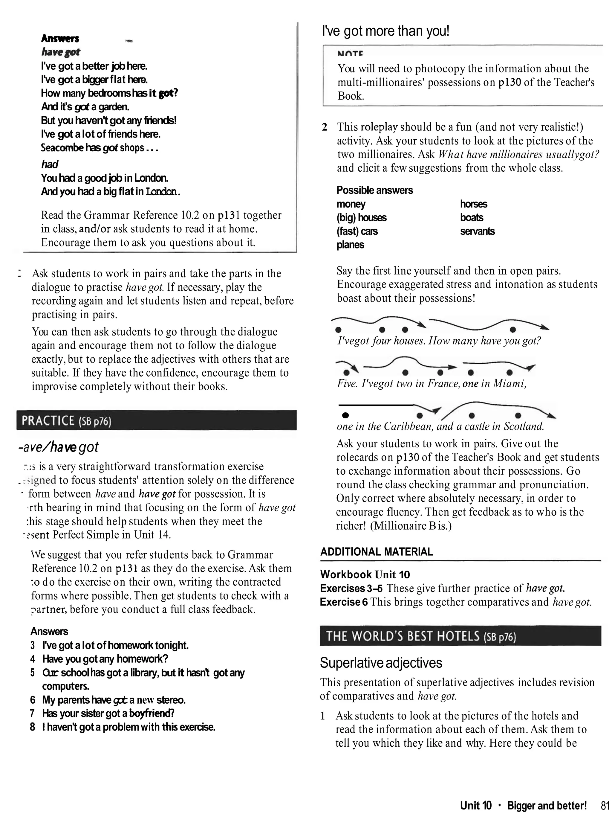 Answers -
b ~ r n
I've got abetter jobhere.
I've gotabigger flat here.
How many bedroomshasit got?
And it's got a garden.
But youhaven'tgotany friends!
I've got alot of friendshere.
Seacombehasgot shops...
had
YouhadagoodjobinLondon.
And youhada bigflatin London.
Read the Grammar Reference 10.2 on p131 together
in class, and/or ask students to read it at home.
Encourage them to ask you questions about it.
: Ask students to work in pairs and take the parts in the
dialogue to practise have got. If necessary, play the
recording again and let students listen and repeat, before
practising in pairs.
You can then ask students to go through the dialogue
again and encourage them not to follow the dialogue
exactly,but to replace the adjectives with others that are
suitable. If they have the confidence, encourage them to
improvise completely without their books.
-ave/havegot
-.:s is a very straightforward transformation exercise
. :.igned to focus students' attention solely on the difference
- form between have and havegot for possession. It is
,rth bearing in mind that focusing on the form of have got
:his stage should help students when they meet the
-?sentPerfect Simple in Unit 14.
Ve suggest that you refer students back to Grammar
Reference 10.2 on p131 as they do the exercise. Ask them
:o do the exercise on their own, writing the contracted
forms where possible. Then get students to check with a
yrtner, before you conduct a full class feedback.
Answers
3 I'vegot alot ofhomeworktonight.
4 Have yougotany homework?
5 O
u
rschoolhasgot a library,but ithasn't got any
computers.
6 My parentshaveg
o
ta new stereo.
7 Has your sistergot a boyfrkd
8 1haven't gota problemwith thisexercise.
I've got more than you!
You will need to photocopy the information about the
multi-millionaires' possessions on p130 of the Teacher's
Book.
2 This roleplay should be a fun (and not very realistic!)
activity. Ask your students to look at the pictures of the
two millionaires. Ask What have millionaires usuallygot?
and elicit a few suggestions from the whole class.
Possible answers
money horses
(big) houses boats
(fast) cars servants
planes
Say the first line yourself and then in open pairs.
Encourage exaggerated stress and intonation as students
boast about their possessions!
-
-
-
-
-
G
-
-
I'vegot four houses. How many have you got?
Five. I'vegot two in France, one in Miami,
one in the Caribbean, and a castle in Scotland.
Ask your students to work in pairs. Give out the
rolecards on p130 of the Teacher's Book and get students
to exchange information about their possessions. Go
round the class checking grammar and pronunciation.
Only correct where absolutely necessary, in order to
encourage fluency. Then get feedback as to who is the
richer! (Millionaire Bis.)
ADDITIONAL MATERIAL
Workbook Unit 10
Exercises3-5 These give further practice of havegot.
Exercise6 This brings together comparatives and have got.
Superlativeadjectives
This presentation of superlative adjectives includes revision
of comparatives and have got.
1 Ask students to look at the pictures of the hotels and
read the information about each of them. Ask them to
tell you which they like and why. Here they could be
Unit 10 Bigger and better! 81
 