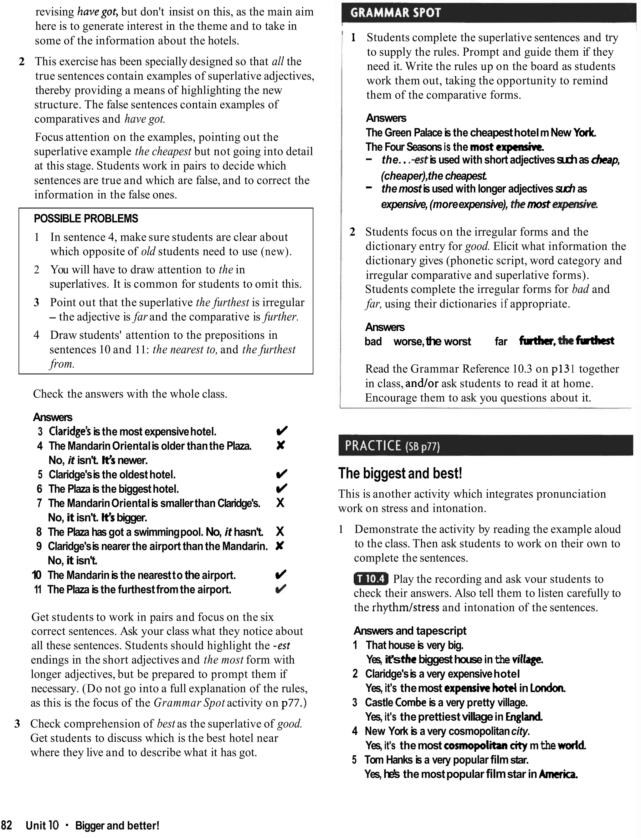 revising havegot, but don't insist on this, as the main aim
here is to generate interest in the theme and to take in
some of the information about the hotels.
2 This exercise has been specially designed so that all the
true sentences contain examples of superlative adjectives,
thereby providing a means of highlighting the new
structure. The false sentences contain examples of
comparatives and have got.
Focus attention on the examples, pointing out the
superlative example the cheapest but not going into detail
at this stage. Students work in pairs to decide which
sentences are true and which are false, and to correct the
information in the false ones.
POSSIBLE PROBLEMS
1 In sentence 4, make sure students are clear about
which opposite of old students need to use (new).
2 You will have to draw attention to the in
superlatives. It is common for students to omit this.
3 Point out that the superlative the furthest is irregular
- the adjective is farand the comparative is further.
4 Draw students' attention to the prepositions in
sentences 10 and 11: the nearest to, and the furthest
from.
Check the answers with the whole class.
Answers
3 Claridge'sisthe most expensivehotel. d
4 The MandarinOrientalis older thanthe Plaza. X
No, it isn't. Ksnewer.
5 Claridge'sis the oldesthotel. d
6 The Plazais the biggesthotel. d
7 The MandarinOrientalis smallerthanClaridge's. X
No, it isn't. K
sbigger.
8 The Plaza hasgot a swimmingpool. No, it hasn't. X
9 Claridge'sis nearer the airport thanthe Mandarin. X
No, it isn't.
10 The Mandarinis the nearestto theairport. d
11 The Plaza is the furthestfromthe airport. d
Get students to work in pairs and focus on the six
correct sentences. Ask your class what they notice about
all these sentences. Students should highlight the -est
endings in the short adjectives and the most form with
longer adjectives, but be prepared to prompt them if
necessary. (Do not go into a full explanation of the rules,
as this is the focus of the Grammar Spot activity on p77.)
3 Check comprehension of best as the superlative of good.
Get students to discuss which is the best hotel near
where they live and to describe what it has got.
1 Students complete the superlative sentences and try
to supply the rules. Prompt and guide them if they
need it. Write the rules up on the board as students
work them out, taking the opportunity to remind
them of the comparative forms.
Answers
The Green Palaceis the cheapesthotelmNew York
The Four Seasonsis the mostexpmsivc
- the...+st is used withshort adjectivessuchas h p ,
(cheaper),the cheapest.
- themostisused with longer adjectivessuch as
expensive,(moreexpensive), thethestexpmsive.
2 Students focus on the irregular forms and the
dictionary entry for good. Elicit what information the
dictionary gives (phonetic script, word category and
irregular comparative and superlative forms).
Students complete the irregular forms for bad and
far, using their dictionaries if appropriate.
Answers
bad worse,the worst far fudwr,thefuthcst
Read the Grammar Reference 10.3 on p131 together
in class, and/or ask students to read it at home.
Encourage them to ask you questions about it.
The biggest and best!
This is another activity which integrates pronunciation
work on stress and intonation.
1 Demonstrate the activity by reading the example aloud
to the class. Then ask students to work on their own to
complete the sentences.
Play the recording and ask vour students to
check their answers. Also tell them to listen carefully to
the rhythmlstress and intonation of the sentences.
Answers and tapescript
1 Thathouse is very big.
Yes, it'sthcbiggesthouseinthe village.
2 Claridge'sis a very expensivehotel
Yes,it's themost expensivehotelin Londan
3 Castle Combeis a very pretty village.
Yes,it's theprettiestvillagein England
4 New York is a very cosmopolitancity.
Yes,it's themost cosmopolicity mthewwld
5 Tom Hanks is a very popular filmstar.
Yes,he's themostpopular filmstar in Amcrick
82 Unit 10 Bigger and better!
 